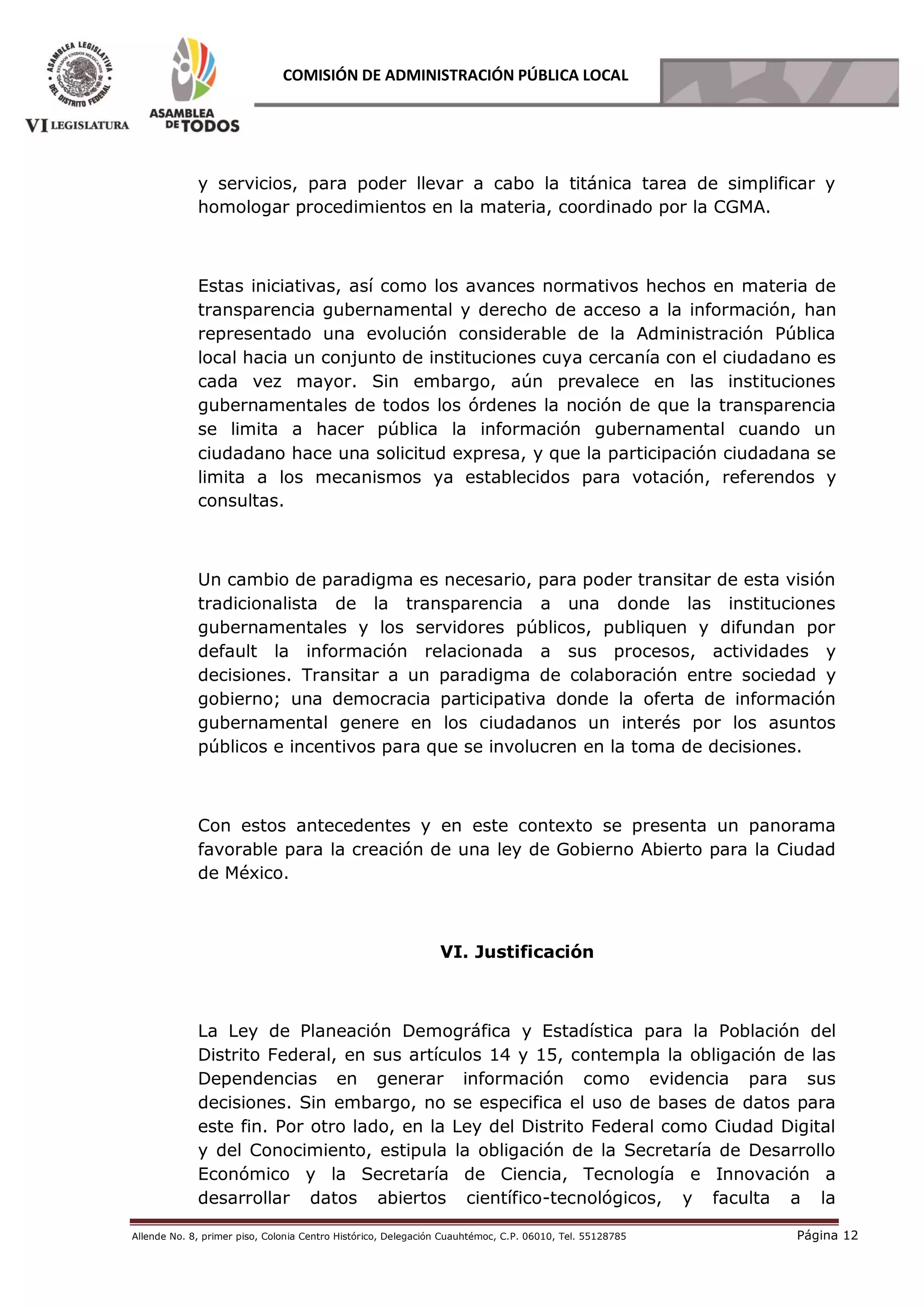 Allende No. 8, primer piso, Colonia Centro Histórico, Delegación Cuauhtémoc, C.P. 06010, Tel. 55128785 Página 12
COMISIÓN DE ADMINISTRACIÓN PÚBLICA LOCAL
y servicios, para poder llevar a cabo la titánica tarea de simplificar y
homologar procedimientos en la materia, coordinado por la CGMA.
Estas iniciativas, así como los avances normativos hechos en materia de
transparencia gubernamental y derecho de acceso a la información, han
representado una evolución considerable de la Administración Pública
local hacia un conjunto de instituciones cuya cercanía con el ciudadano es
cada vez mayor. Sin embargo, aún prevalece en las instituciones
gubernamentales de todos los órdenes la noción de que la transparencia
se limita a hacer pública la información gubernamental cuando un
ciudadano hace una solicitud expresa, y que la participación ciudadana se
limita a los mecanismos ya establecidos para votación, referendos y
consultas.
Un cambio de paradigma es necesario, para poder transitar de esta visión
tradicionalista de la transparencia a una donde las instituciones
gubernamentales y los servidores públicos, publiquen y difundan por
default la información relacionada a sus procesos, actividades y
decisiones. Transitar a un paradigma de colaboración entre sociedad y
gobierno; una democracia participativa donde la oferta de información
gubernamental genere en los ciudadanos un interés por los asuntos
públicos e incentivos para que se involucren en la toma de decisiones.
Con estos antecedentes y en este contexto se presenta un panorama
favorable para la creación de una ley de Gobierno Abierto para la Ciudad
de México.
VI. Justificación
La Ley de Planeación Demográfica y Estadística para la Población del
Distrito Federal, en sus artículos 14 y 15, contempla la obligación de las
Dependencias en generar información como evidencia para sus
decisiones. Sin embargo, no se especifica el uso de bases de datos para
este fin. Por otro lado, en la Ley del Distrito Federal como Ciudad Digital
y del Conocimiento, estipula la obligación de la Secretaría de Desarrollo
Económico y la Secretaría de Ciencia, Tecnología e Innovación a
desarrollar datos abiertos científico-tecnológicos, y faculta a la
 
