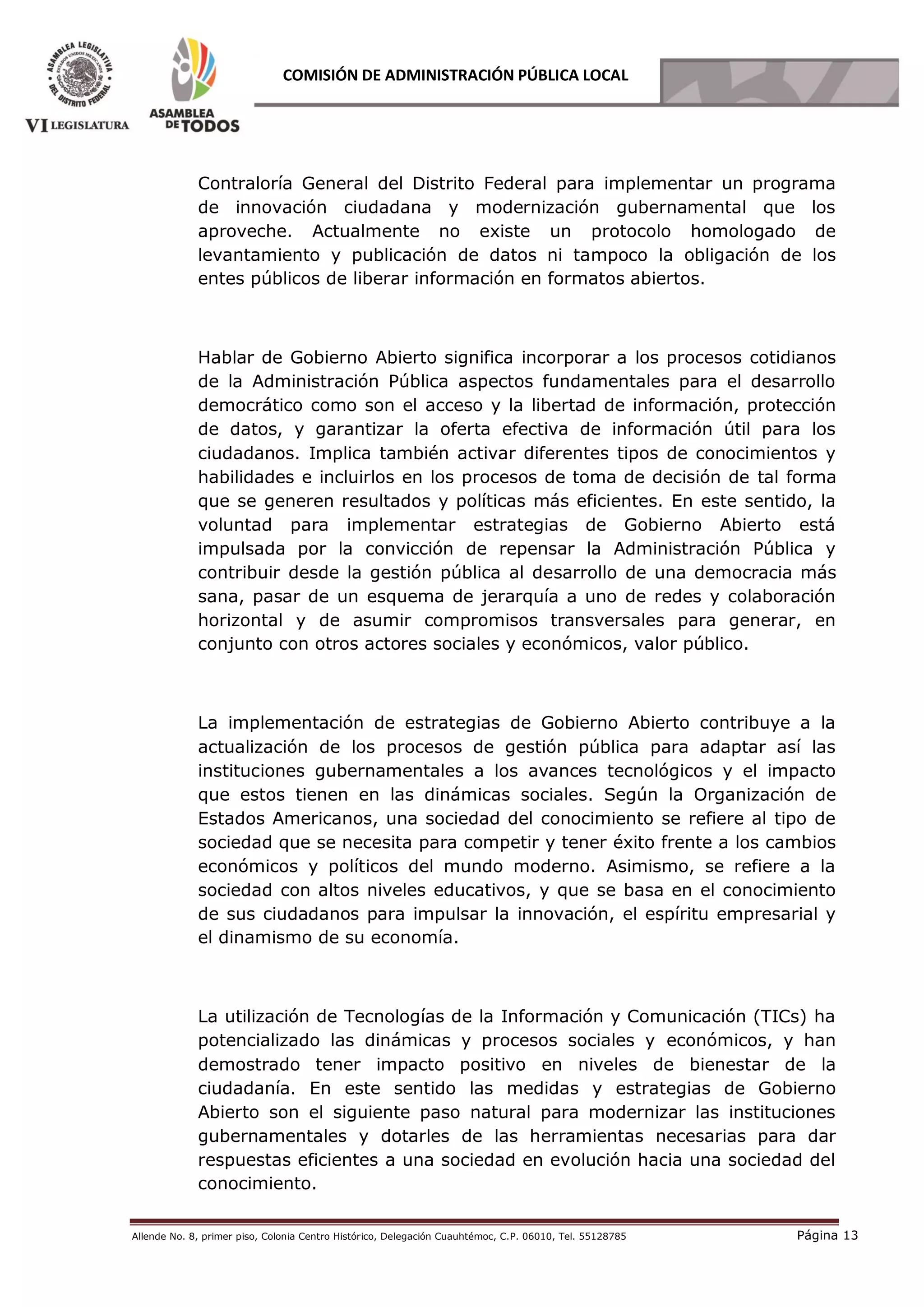 Allende No. 8, primer piso, Colonia Centro Histórico, Delegación Cuauhtémoc, C.P. 06010, Tel. 55128785 Página 13
COMISIÓN DE ADMINISTRACIÓN PÚBLICA LOCAL
Contraloría General del Distrito Federal para implementar un programa
de innovación ciudadana y modernización gubernamental que los
aproveche. Actualmente no existe un protocolo homologado de
levantamiento y publicación de datos ni tampoco la obligación de los
entes públicos de liberar información en formatos abiertos.
Hablar de Gobierno Abierto significa incorporar a los procesos cotidianos
de la Administración Pública aspectos fundamentales para el desarrollo
democrático como son el acceso y la libertad de información, protección
de datos, y garantizar la oferta efectiva de información útil para los
ciudadanos. Implica también activar diferentes tipos de conocimientos y
habilidades e incluirlos en los procesos de toma de decisión de tal forma
que se generen resultados y políticas más eficientes. En este sentido, la
voluntad para implementar estrategias de Gobierno Abierto está
impulsada por la convicción de repensar la Administración Pública y
contribuir desde la gestión pública al desarrollo de una democracia más
sana, pasar de un esquema de jerarquía a uno de redes y colaboración
horizontal y de asumir compromisos transversales para generar, en
conjunto con otros actores sociales y económicos, valor público.
La implementación de estrategias de Gobierno Abierto contribuye a la
actualización de los procesos de gestión pública para adaptar así las
instituciones gubernamentales a los avances tecnológicos y el impacto
que estos tienen en las dinámicas sociales. Según la Organización de
Estados Americanos, una sociedad del conocimiento se refiere al tipo de
sociedad que se necesita para competir y tener éxito frente a los cambios
económicos y políticos del mundo moderno. Asimismo, se refiere a la
sociedad con altos niveles educativos, y que se basa en el conocimiento
de sus ciudadanos para impulsar la innovación, el espíritu empresarial y
el dinamismo de su economía.
La utilización de Tecnologías de la Información y Comunicación (TICs) ha
potencializado las dinámicas y procesos sociales y económicos, y han
demostrado tener impacto positivo en niveles de bienestar de la
ciudadanía. En este sentido las medidas y estrategias de Gobierno
Abierto son el siguiente paso natural para modernizar las instituciones
gubernamentales y dotarles de las herramientas necesarias para dar
respuestas eficientes a una sociedad en evolución hacia una sociedad del
conocimiento.
 