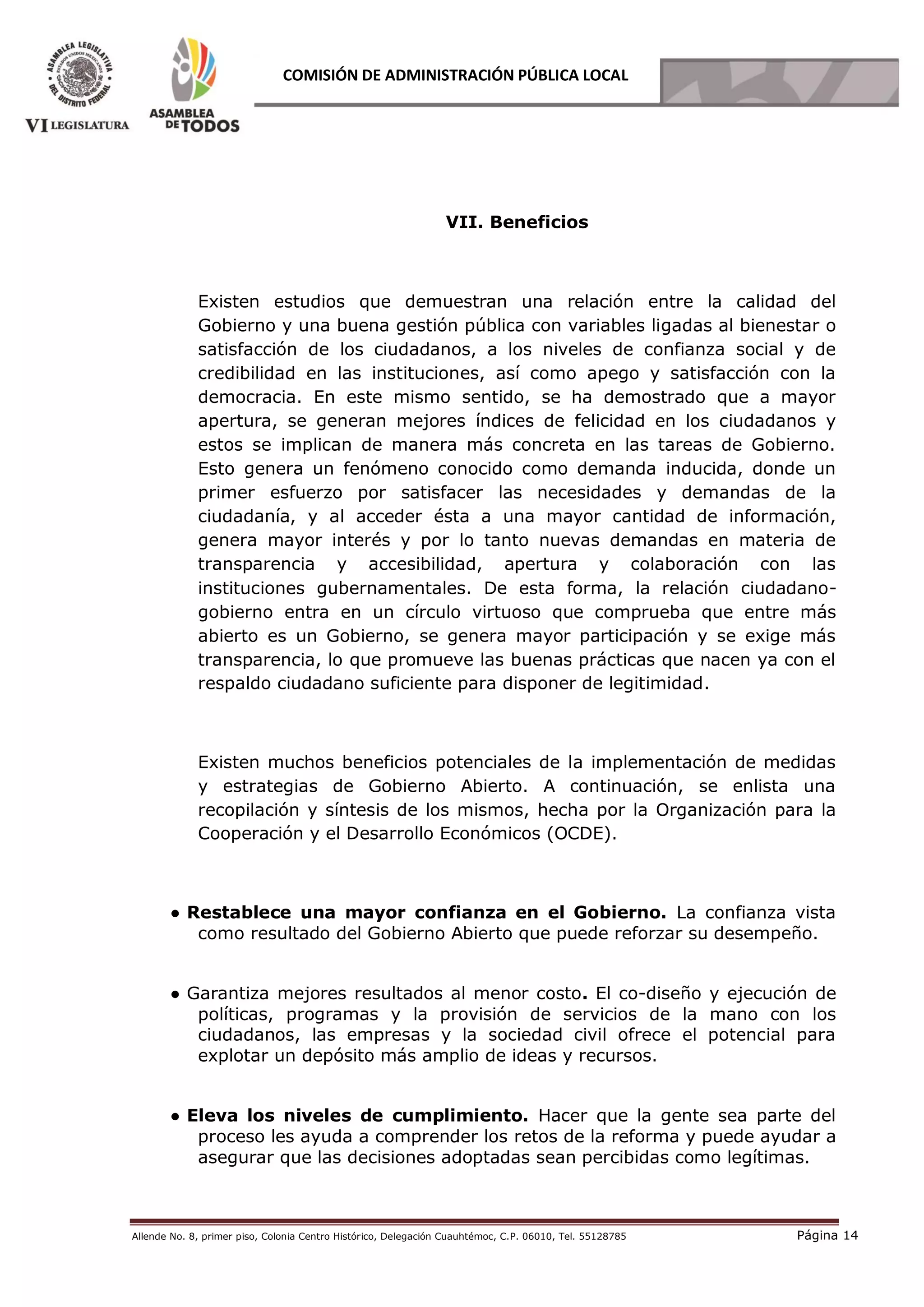 Allende No. 8, primer piso, Colonia Centro Histórico, Delegación Cuauhtémoc, C.P. 06010, Tel. 55128785 Página 14
COMISIÓN DE ADMINISTRACIÓN PÚBLICA LOCAL
VII. Beneficios
Existen estudios que demuestran una relación entre la calidad del
Gobierno y una buena gestión pública con variables ligadas al bienestar o
satisfacción de los ciudadanos, a los niveles de confianza social y de
credibilidad en las instituciones, así como apego y satisfacción con la
democracia. En este mismo sentido, se ha demostrado que a mayor
apertura, se generan mejores índices de felicidad en los ciudadanos y
estos se implican de manera más concreta en las tareas de Gobierno.
Esto genera un fenómeno conocido como demanda inducida, donde un
primer esfuerzo por satisfacer las necesidades y demandas de la
ciudadanía, y al acceder ésta a una mayor cantidad de información,
genera mayor interés y por lo tanto nuevas demandas en materia de
transparencia y accesibilidad, apertura y colaboración con las
instituciones gubernamentales. De esta forma, la relación ciudadano-
gobierno entra en un círculo virtuoso que comprueba que entre más
abierto es un Gobierno, se genera mayor participación y se exige más
transparencia, lo que promueve las buenas prácticas que nacen ya con el
respaldo ciudadano suficiente para disponer de legitimidad.
Existen muchos beneficios potenciales de la implementación de medidas
y estrategias de Gobierno Abierto. A continuación, se enlista una
recopilación y síntesis de los mismos, hecha por la Organización para la
Cooperación y el Desarrollo Económicos (OCDE).
● Restablece una mayor confianza en el Gobierno. La confianza vista
como resultado del Gobierno Abierto que puede reforzar su desempeño.
● Garantiza mejores resultados al menor costo. El co-diseño y ejecución de
políticas, programas y la provisión de servicios de la mano con los
ciudadanos, las empresas y la sociedad civil ofrece el potencial para
explotar un depósito más amplio de ideas y recursos.
● Eleva los niveles de cumplimiento. Hacer que la gente sea parte del
proceso les ayuda a comprender los retos de la reforma y puede ayudar a
asegurar que las decisiones adoptadas sean percibidas como legítimas.
 