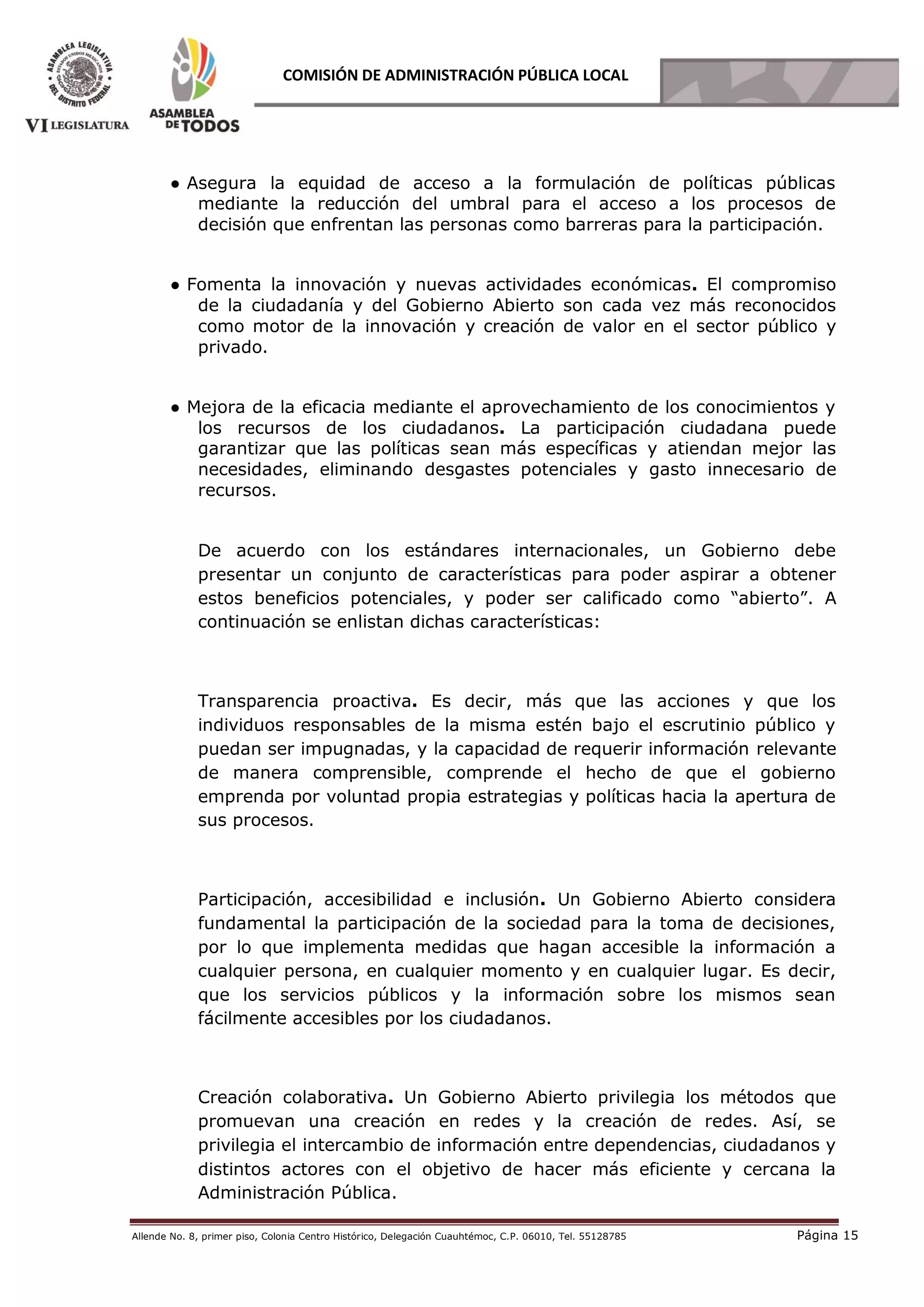Allende No. 8, primer piso, Colonia Centro Histórico, Delegación Cuauhtémoc, C.P. 06010, Tel. 55128785 Página 15
COMISIÓN DE ADMINISTRACIÓN PÚBLICA LOCAL
● Asegura la equidad de acceso a la formulación de políticas públicas
mediante la reducción del umbral para el acceso a los procesos de
decisión que enfrentan las personas como barreras para la participación.
● Fomenta la innovación y nuevas actividades económicas. El compromiso
de la ciudadanía y del Gobierno Abierto son cada vez más reconocidos
como motor de la innovación y creación de valor en el sector público y
privado.
● Mejora de la eficacia mediante el aprovechamiento de los conocimientos y
los recursos de los ciudadanos. La participación ciudadana puede
garantizar que las políticas sean más específicas y atiendan mejor las
necesidades, eliminando desgastes potenciales y gasto innecesario de
recursos.
De acuerdo con los estándares internacionales, un Gobierno debe
presentar un conjunto de características para poder aspirar a obtener
estos beneficios potenciales, y poder ser calificado como “abierto”. A
continuación se enlistan dichas características:
Transparencia proactiva. Es decir, más que las acciones y que los
individuos responsables de la misma estén bajo el escrutinio público y
puedan ser impugnadas, y la capacidad de requerir información relevante
de manera comprensible, comprende el hecho de que el gobierno
emprenda por voluntad propia estrategias y políticas hacia la apertura de
sus procesos.
Participación, accesibilidad e inclusión. Un Gobierno Abierto considera
fundamental la participación de la sociedad para la toma de decisiones,
por lo que implementa medidas que hagan accesible la información a
cualquier persona, en cualquier momento y en cualquier lugar. Es decir,
que los servicios públicos y la información sobre los mismos sean
fácilmente accesibles por los ciudadanos.
Creación colaborativa. Un Gobierno Abierto privilegia los métodos que
promuevan una creación en redes y la creación de redes. Así, se
privilegia el intercambio de información entre dependencias, ciudadanos y
distintos actores con el objetivo de hacer más eficiente y cercana la
Administración Pública.
 