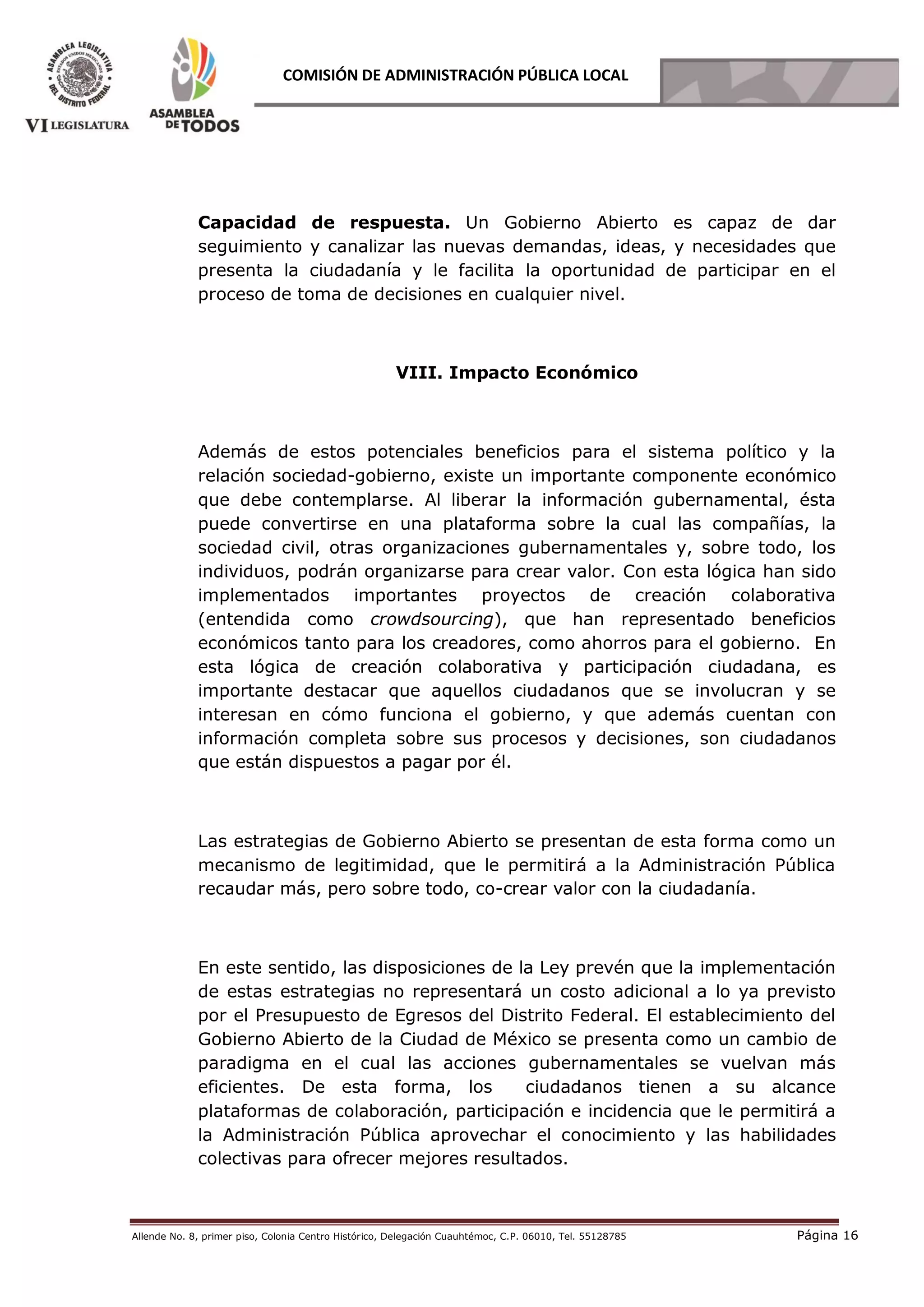 Allende No. 8, primer piso, Colonia Centro Histórico, Delegación Cuauhtémoc, C.P. 06010, Tel. 55128785 Página 16
COMISIÓN DE ADMINISTRACIÓN PÚBLICA LOCAL
Capacidad de respuesta. Un Gobierno Abierto es capaz de dar
seguimiento y canalizar las nuevas demandas, ideas, y necesidades que
presenta la ciudadanía y le facilita la oportunidad de participar en el
proceso de toma de decisiones en cualquier nivel.
VIII. Impacto Económico
Además de estos potenciales beneficios para el sistema político y la
relación sociedad-gobierno, existe un importante componente económico
que debe contemplarse. Al liberar la información gubernamental, ésta
puede convertirse en una plataforma sobre la cual las compañías, la
sociedad civil, otras organizaciones gubernamentales y, sobre todo, los
individuos, podrán organizarse para crear valor. Con esta lógica han sido
implementados importantes proyectos de creación colaborativa
(entendida como crowdsourcing), que han representado beneficios
económicos tanto para los creadores, como ahorros para el gobierno. En
esta lógica de creación colaborativa y participación ciudadana, es
importante destacar que aquellos ciudadanos que se involucran y se
interesan en cómo funciona el gobierno, y que además cuentan con
información completa sobre sus procesos y decisiones, son ciudadanos
que están dispuestos a pagar por él.
Las estrategias de Gobierno Abierto se presentan de esta forma como un
mecanismo de legitimidad, que le permitirá a la Administración Pública
recaudar más, pero sobre todo, co-crear valor con la ciudadanía.
En este sentido, las disposiciones de la Ley prevén que la implementación
de estas estrategias no representará un costo adicional a lo ya previsto
por el Presupuesto de Egresos del Distrito Federal. El establecimiento del
Gobierno Abierto de la Ciudad de México se presenta como un cambio de
paradigma en el cual las acciones gubernamentales se vuelvan más
eficientes. De esta forma, los ciudadanos tienen a su alcance
plataformas de colaboración, participación e incidencia que le permitirá a
la Administración Pública aprovechar el conocimiento y las habilidades
colectivas para ofrecer mejores resultados.
 