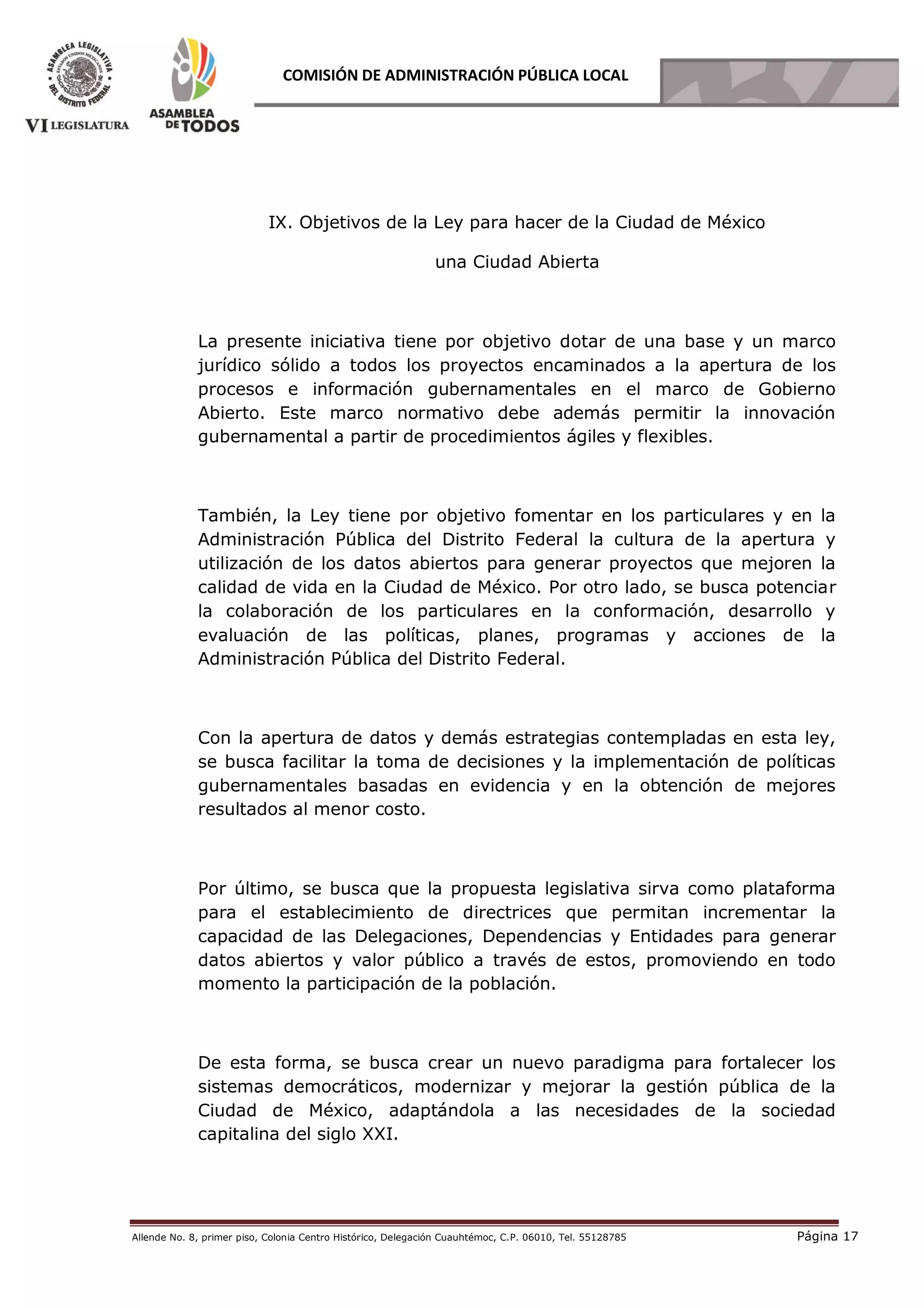 Allende No. 8, primer piso, Colonia Centro Histórico, Delegación Cuauhtémoc, C.P. 06010, Tel. 55128785 Página 17
COMISIÓN DE ADMINISTRACIÓN PÚBLICA LOCAL
IX. Objetivos de la Ley para hacer de la Ciudad de México
una Ciudad Abierta
La presente iniciativa tiene por objetivo dotar de una base y un marco
jurídico sólido a todos los proyectos encaminados a la apertura de los
procesos e información gubernamentales en el marco de Gobierno
Abierto. Este marco normativo debe además permitir la innovación
gubernamental a partir de procedimientos ágiles y flexibles.
También, la Ley tiene por objetivo fomentar en los particulares y en la
Administración Pública del Distrito Federal la cultura de la apertura y
utilización de los datos abiertos para generar proyectos que mejoren la
calidad de vida en la Ciudad de México. Por otro lado, se busca potenciar
la colaboración de los particulares en la conformación, desarrollo y
evaluación de las políticas, planes, programas y acciones de la
Administración Pública del Distrito Federal.
Con la apertura de datos y demás estrategias contempladas en esta ley,
se busca facilitar la toma de decisiones y la implementación de políticas
gubernamentales basadas en evidencia y en la obtención de mejores
resultados al menor costo.
Por último, se busca que la propuesta legislativa sirva como plataforma
para el establecimiento de directrices que permitan incrementar la
capacidad de las Delegaciones, Dependencias y Entidades para generar
datos abiertos y valor público a través de estos, promoviendo en todo
momento la participación de la población.
De esta forma, se busca crear un nuevo paradigma para fortalecer los
sistemas democráticos, modernizar y mejorar la gestión pública de la
Ciudad de México, adaptándola a las necesidades de la sociedad
capitalina del siglo XXI.
 