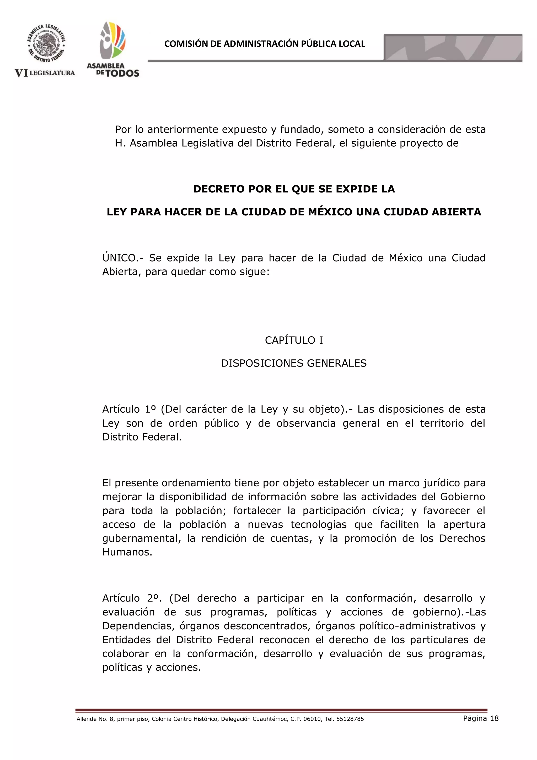 Allende No. 8, primer piso, Colonia Centro Histórico, Delegación Cuauhtémoc, C.P. 06010, Tel. 55128785 Página 18
COMISIÓN DE ADMINISTRACIÓN PÚBLICA LOCAL
Por lo anteriormente expuesto y fundado, someto a consideración de esta
H. Asamblea Legislativa del Distrito Federal, el siguiente proyecto de
DECRETO POR EL QUE SE EXPIDE LA
LEY PARA HACER DE LA CIUDAD DE MÉXICO UNA CIUDAD ABIERTA
ÚNICO.- Se expide la Ley para hacer de la Ciudad de México una Ciudad
Abierta, para quedar como sigue:
CAPÍTULO I
DISPOSICIONES GENERALES
Artículo 1º (Del carácter de la Ley y su objeto).- Las disposiciones de esta
Ley son de orden público y de observancia general en el territorio del
Distrito Federal.
El presente ordenamiento tiene por objeto establecer un marco jurídico para
mejorar la disponibilidad de información sobre las actividades del Gobierno
para toda la población; fortalecer la participación cívica; y favorecer el
acceso de la población a nuevas tecnologías que faciliten la apertura
gubernamental, la rendición de cuentas, y la promoción de los Derechos
Humanos.
Artículo 2º. (Del derecho a participar en la conformación, desarrollo y
evaluación de sus programas, políticas y acciones de gobierno).-Las
Dependencias, órganos desconcentrados, órganos político-administrativos y
Entidades del Distrito Federal reconocen el derecho de los particulares de
colaborar en la conformación, desarrollo y evaluación de sus programas,
políticas y acciones.
 