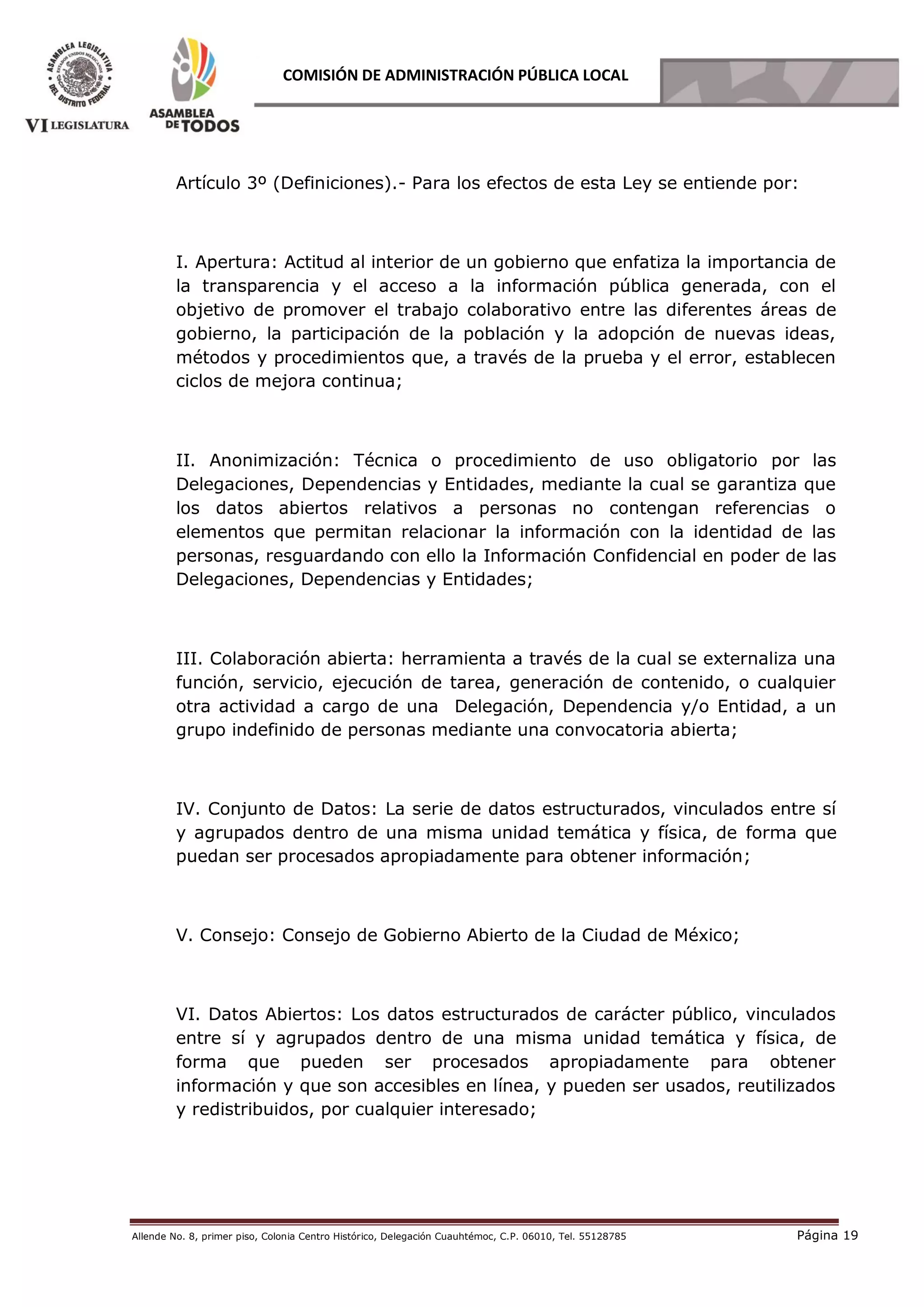 Allende No. 8, primer piso, Colonia Centro Histórico, Delegación Cuauhtémoc, C.P. 06010, Tel. 55128785 Página 19
COMISIÓN DE ADMINISTRACIÓN PÚBLICA LOCAL
Artículo 3º (Definiciones).- Para los efectos de esta Ley se entiende por:
I. Apertura: Actitud al interior de un gobierno que enfatiza la importancia de
la transparencia y el acceso a la información pública generada, con el
objetivo de promover el trabajo colaborativo entre las diferentes áreas de
gobierno, la participación de la población y la adopción de nuevas ideas,
métodos y procedimientos que, a través de la prueba y el error, establecen
ciclos de mejora continua;
II. Anonimización: Técnica o procedimiento de uso obligatorio por las
Delegaciones, Dependencias y Entidades, mediante la cual se garantiza que
los datos abiertos relativos a personas no contengan referencias o
elementos que permitan relacionar la información con la identidad de las
personas, resguardando con ello la Información Confidencial en poder de las
Delegaciones, Dependencias y Entidades;
III. Colaboración abierta: herramienta a través de la cual se externaliza una
función, servicio, ejecución de tarea, generación de contenido, o cualquier
otra actividad a cargo de una Delegación, Dependencia y/o Entidad, a un
grupo indefinido de personas mediante una convocatoria abierta;
IV. Conjunto de Datos: La serie de datos estructurados, vinculados entre sí
y agrupados dentro de una misma unidad temática y física, de forma que
puedan ser procesados apropiadamente para obtener información;
V. Consejo: Consejo de Gobierno Abierto de la Ciudad de México;
VI. Datos Abiertos: Los datos estructurados de carácter público, vinculados
entre sí y agrupados dentro de una misma unidad temática y física, de
forma que pueden ser procesados apropiadamente para obtener
información y que son accesibles en línea, y pueden ser usados, reutilizados
y redistribuidos, por cualquier interesado;
 