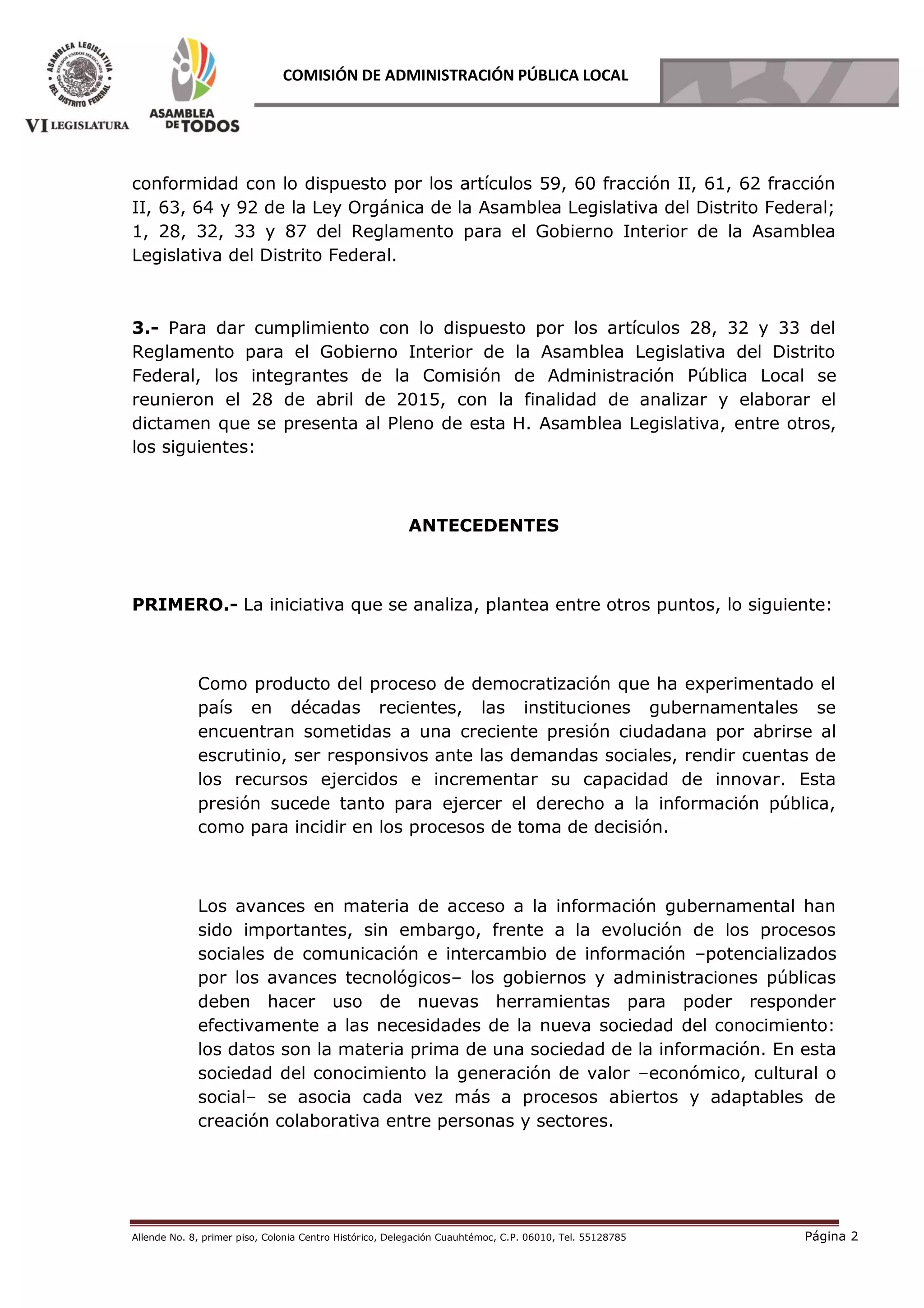 Allende No. 8, primer piso, Colonia Centro Histórico, Delegación Cuauhtémoc, C.P. 06010, Tel. 55128785 Página 2
COMISIÓN DE ADMINISTRACIÓN PÚBLICA LOCAL
conformidad con lo dispuesto por los artículos 59, 60 fracción II, 61, 62 fracción
II, 63, 64 y 92 de la Ley Orgánica de la Asamblea Legislativa del Distrito Federal;
1, 28, 32, 33 y 87 del Reglamento para el Gobierno Interior de la Asamblea
Legislativa del Distrito Federal.
3.- Para dar cumplimiento con lo dispuesto por los artículos 28, 32 y 33 del
Reglamento para el Gobierno Interior de la Asamblea Legislativa del Distrito
Federal, los integrantes de la Comisión de Administración Pública Local se
reunieron el 28 de abril de 2015, con la finalidad de analizar y elaborar el
dictamen que se presenta al Pleno de esta H. Asamblea Legislativa, entre otros,
los siguientes:
ANTECEDENTES
PRIMERO.- La iniciativa que se analiza, plantea entre otros puntos, lo siguiente:
Como producto del proceso de democratización que ha experimentado el
país en décadas recientes, las instituciones gubernamentales se
encuentran sometidas a una creciente presión ciudadana por abrirse al
escrutinio, ser responsivos ante las demandas sociales, rendir cuentas de
los recursos ejercidos e incrementar su capacidad de innovar. Esta
presión sucede tanto para ejercer el derecho a la información pública,
como para incidir en los procesos de toma de decisión.
Los avances en materia de acceso a la información gubernamental han
sido importantes, sin embargo, frente a la evolución de los procesos
sociales de comunicación e intercambio de información –potencializados
por los avances tecnológicos– los gobiernos y administraciones públicas
deben hacer uso de nuevas herramientas para poder responder
efectivamente a las necesidades de la nueva sociedad del conocimiento:
los datos son la materia prima de una sociedad de la información. En esta
sociedad del conocimiento la generación de valor –económico, cultural o
social– se asocia cada vez más a procesos abiertos y adaptables de
creación colaborativa entre personas y sectores.
 