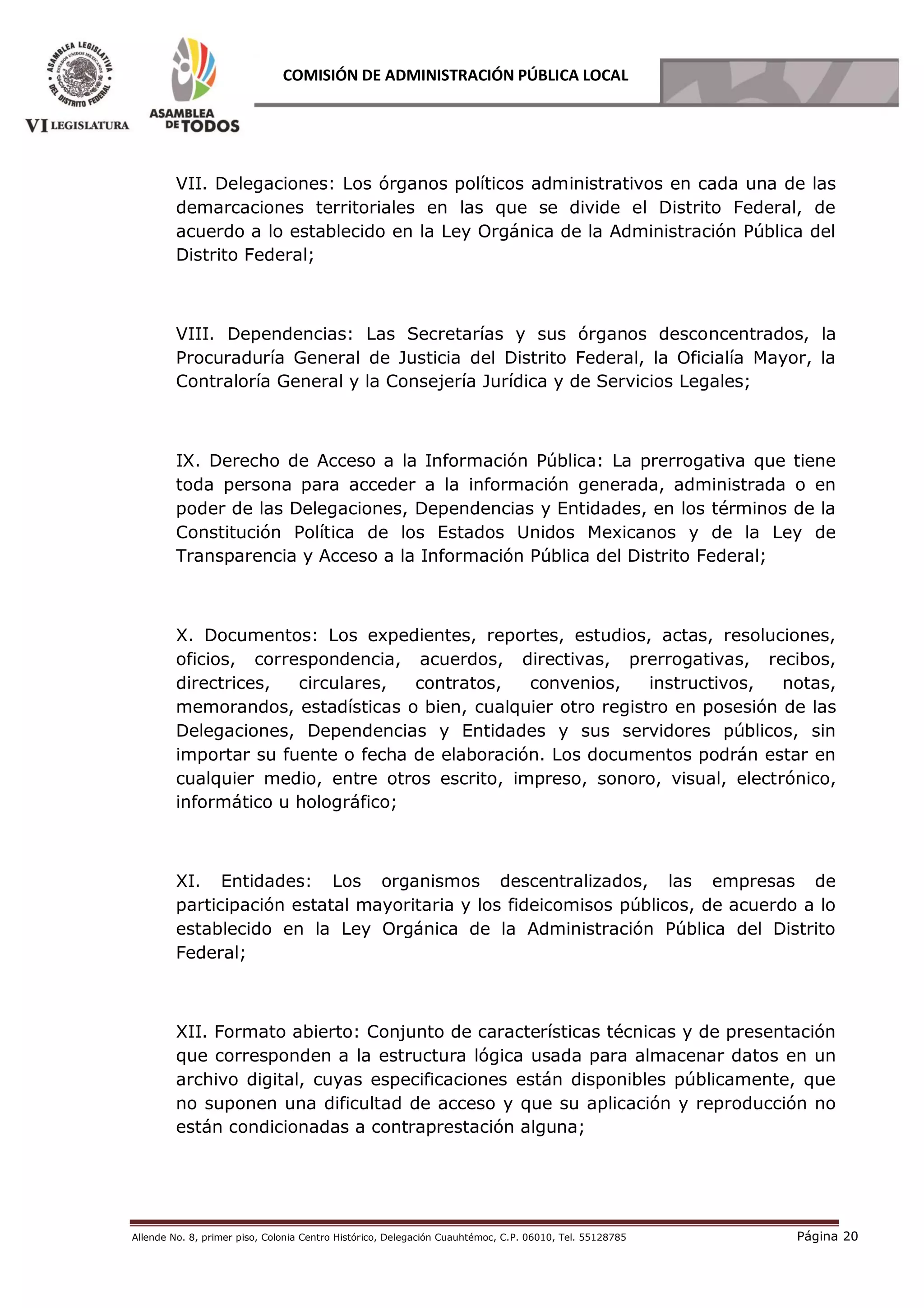 Allende No. 8, primer piso, Colonia Centro Histórico, Delegación Cuauhtémoc, C.P. 06010, Tel. 55128785 Página 20
COMISIÓN DE ADMINISTRACIÓN PÚBLICA LOCAL
VII. Delegaciones: Los órganos políticos administrativos en cada una de las
demarcaciones territoriales en las que se divide el Distrito Federal, de
acuerdo a lo establecido en la Ley Orgánica de la Administración Pública del
Distrito Federal;
VIII. Dependencias: Las Secretarías y sus órganos desconcentrados, la
Procuraduría General de Justicia del Distrito Federal, la Oficialía Mayor, la
Contraloría General y la Consejería Jurídica y de Servicios Legales;
IX. Derecho de Acceso a la Información Pública: La prerrogativa que tiene
toda persona para acceder a la información generada, administrada o en
poder de las Delegaciones, Dependencias y Entidades, en los términos de la
Constitución Política de los Estados Unidos Mexicanos y de la Ley de
Transparencia y Acceso a la Información Pública del Distrito Federal;
X. Documentos: Los expedientes, reportes, estudios, actas, resoluciones,
oficios, correspondencia, acuerdos, directivas, prerrogativas, recibos,
directrices, circulares, contratos, convenios, instructivos, notas,
memorandos, estadísticas o bien, cualquier otro registro en posesión de las
Delegaciones, Dependencias y Entidades y sus servidores públicos, sin
importar su fuente o fecha de elaboración. Los documentos podrán estar en
cualquier medio, entre otros escrito, impreso, sonoro, visual, electrónico,
informático u holográfico;
XI. Entidades: Los organismos descentralizados, las empresas de
participación estatal mayoritaria y los fideicomisos públicos, de acuerdo a lo
establecido en la Ley Orgánica de la Administración Pública del Distrito
Federal;
XII. Formato abierto: Conjunto de características técnicas y de presentación
que corresponden a la estructura lógica usada para almacenar datos en un
archivo digital, cuyas especificaciones están disponibles públicamente, que
no suponen una dificultad de acceso y que su aplicación y reproducción no
están condicionadas a contraprestación alguna;
 