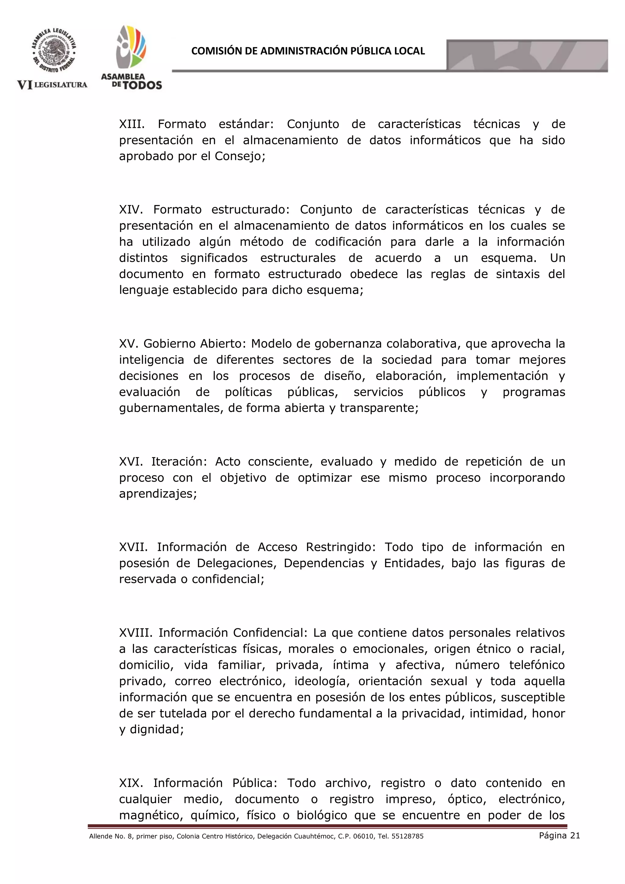 Allende No. 8, primer piso, Colonia Centro Histórico, Delegación Cuauhtémoc, C.P. 06010, Tel. 55128785 Página 21
COMISIÓN DE ADMINISTRACIÓN PÚBLICA LOCAL
XIII. Formato estándar: Conjunto de características técnicas y de
presentación en el almacenamiento de datos informáticos que ha sido
aprobado por el Consejo;
XIV. Formato estructurado: Conjunto de características técnicas y de
presentación en el almacenamiento de datos informáticos en los cuales se
ha utilizado algún método de codificación para darle a la información
distintos significados estructurales de acuerdo a un esquema. Un
documento en formato estructurado obedece las reglas de sintaxis del
lenguaje establecido para dicho esquema;
XV. Gobierno Abierto: Modelo de gobernanza colaborativa, que aprovecha la
inteligencia de diferentes sectores de la sociedad para tomar mejores
decisiones en los procesos de diseño, elaboración, implementación y
evaluación de políticas públicas, servicios públicos y programas
gubernamentales, de forma abierta y transparente;
XVI. Iteración: Acto consciente, evaluado y medido de repetición de un
proceso con el objetivo de optimizar ese mismo proceso incorporando
aprendizajes;
XVII. Información de Acceso Restringido: Todo tipo de información en
posesión de Delegaciones, Dependencias y Entidades, bajo las figuras de
reservada o confidencial;
XVIII. Información Confidencial: La que contiene datos personales relativos
a las características físicas, morales o emocionales, origen étnico o racial,
domicilio, vida familiar, privada, íntima y afectiva, número telefónico
privado, correo electrónico, ideología, orientación sexual y toda aquella
información que se encuentra en posesión de los entes públicos, susceptible
de ser tutelada por el derecho fundamental a la privacidad, intimidad, honor
y dignidad;
XIX. Información Pública: Todo archivo, registro o dato contenido en
cualquier medio, documento o registro impreso, óptico, electrónico,
magnético, químico, físico o biológico que se encuentre en poder de los
 