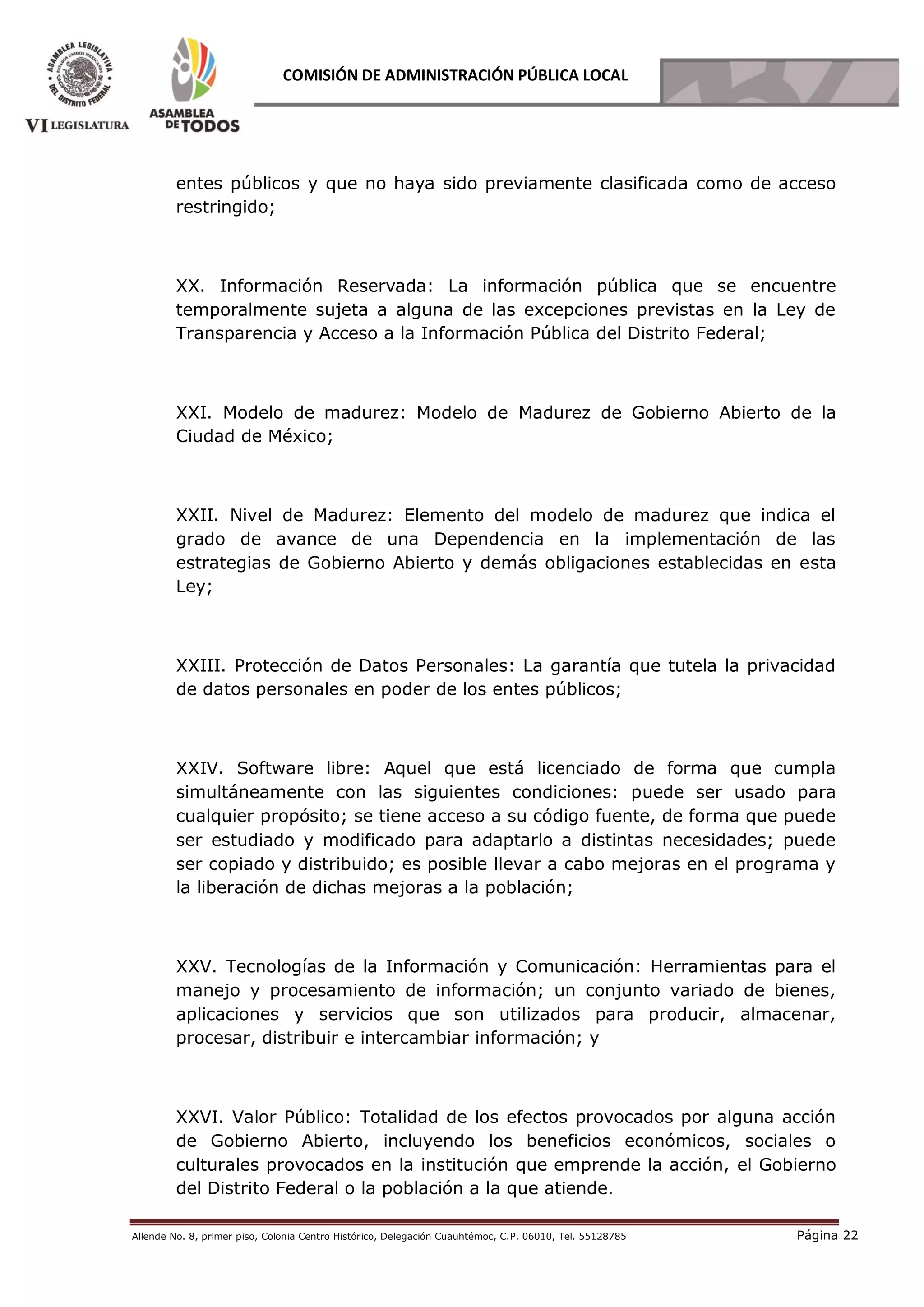 Allende No. 8, primer piso, Colonia Centro Histórico, Delegación Cuauhtémoc, C.P. 06010, Tel. 55128785 Página 22
COMISIÓN DE ADMINISTRACIÓN PÚBLICA LOCAL
entes públicos y que no haya sido previamente clasificada como de acceso
restringido;
XX. Información Reservada: La información pública que se encuentre
temporalmente sujeta a alguna de las excepciones previstas en la Ley de
Transparencia y Acceso a la Información Pública del Distrito Federal;
XXI. Modelo de madurez: Modelo de Madurez de Gobierno Abierto de la
Ciudad de México;
XXII. Nivel de Madurez: Elemento del modelo de madurez que indica el
grado de avance de una Dependencia en la implementación de las
estrategias de Gobierno Abierto y demás obligaciones establecidas en esta
Ley;
XXIII. Protección de Datos Personales: La garantía que tutela la privacidad
de datos personales en poder de los entes públicos;
XXIV. Software libre: Aquel que está licenciado de forma que cumpla
simultáneamente con las siguientes condiciones: puede ser usado para
cualquier propósito; se tiene acceso a su código fuente, de forma que puede
ser estudiado y modificado para adaptarlo a distintas necesidades; puede
ser copiado y distribuido; es posible llevar a cabo mejoras en el programa y
la liberación de dichas mejoras a la población;
XXV. Tecnologías de la Información y Comunicación: Herramientas para el
manejo y procesamiento de información; un conjunto variado de bienes,
aplicaciones y servicios que son utilizados para producir, almacenar,
procesar, distribuir e intercambiar información; y
XXVI. Valor Público: Totalidad de los efectos provocados por alguna acción
de Gobierno Abierto, incluyendo los beneficios económicos, sociales o
culturales provocados en la institución que emprende la acción, el Gobierno
del Distrito Federal o la población a la que atiende.
 