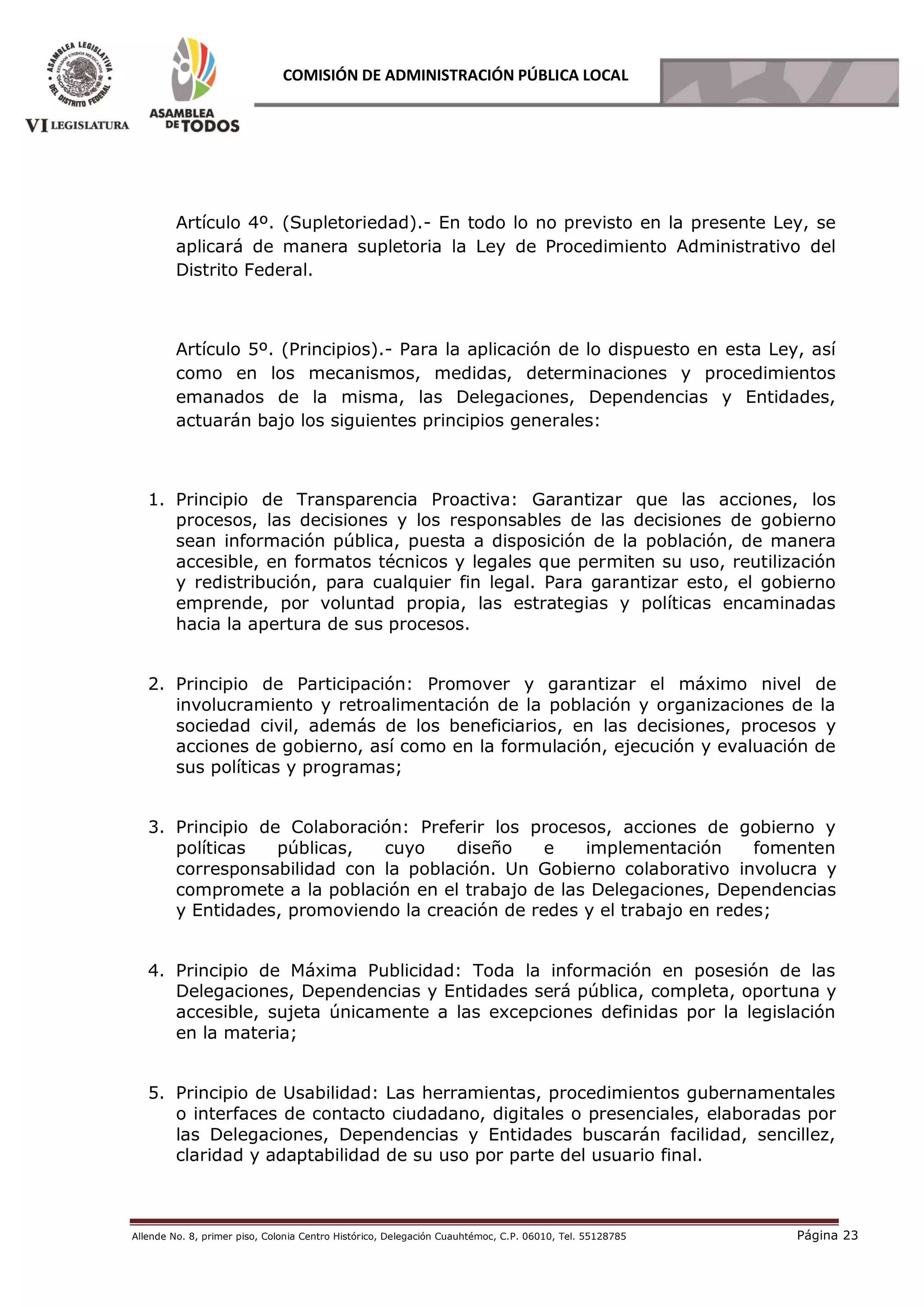 Allende No. 8, primer piso, Colonia Centro Histórico, Delegación Cuauhtémoc, C.P. 06010, Tel. 55128785 Página 23
COMISIÓN DE ADMINISTRACIÓN PÚBLICA LOCAL
Artículo 4º. (Supletoriedad).- En todo lo no previsto en la presente Ley, se
aplicará de manera supletoria la Ley de Procedimiento Administrativo del
Distrito Federal.
Artículo 5º. (Principios).- Para la aplicación de lo dispuesto en esta Ley, así
como en los mecanismos, medidas, determinaciones y procedimientos
emanados de la misma, las Delegaciones, Dependencias y Entidades,
actuarán bajo los siguientes principios generales:
1. Principio de Transparencia Proactiva: Garantizar que las acciones, los
procesos, las decisiones y los responsables de las decisiones de gobierno
sean información pública, puesta a disposición de la población, de manera
accesible, en formatos técnicos y legales que permiten su uso, reutilización
y redistribución, para cualquier fin legal. Para garantizar esto, el gobierno
emprende, por voluntad propia, las estrategias y políticas encaminadas
hacia la apertura de sus procesos.
2. Principio de Participación: Promover y garantizar el máximo nivel de
involucramiento y retroalimentación de la población y organizaciones de la
sociedad civil, además de los beneficiarios, en las decisiones, procesos y
acciones de gobierno, así como en la formulación, ejecución y evaluación de
sus políticas y programas;
3. Principio de Colaboración: Preferir los procesos, acciones de gobierno y
políticas públicas, cuyo diseño e implementación fomenten
corresponsabilidad con la población. Un Gobierno colaborativo involucra y
compromete a la población en el trabajo de las Delegaciones, Dependencias
y Entidades, promoviendo la creación de redes y el trabajo en redes;
4. Principio de Máxima Publicidad: Toda la información en posesión de las
Delegaciones, Dependencias y Entidades será pública, completa, oportuna y
accesible, sujeta únicamente a las excepciones definidas por la legislación
en la materia;
5. Principio de Usabilidad: Las herramientas, procedimientos gubernamentales
o interfaces de contacto ciudadano, digitales o presenciales, elaboradas por
las Delegaciones, Dependencias y Entidades buscarán facilidad, sencillez,
claridad y adaptabilidad de su uso por parte del usuario final.
 