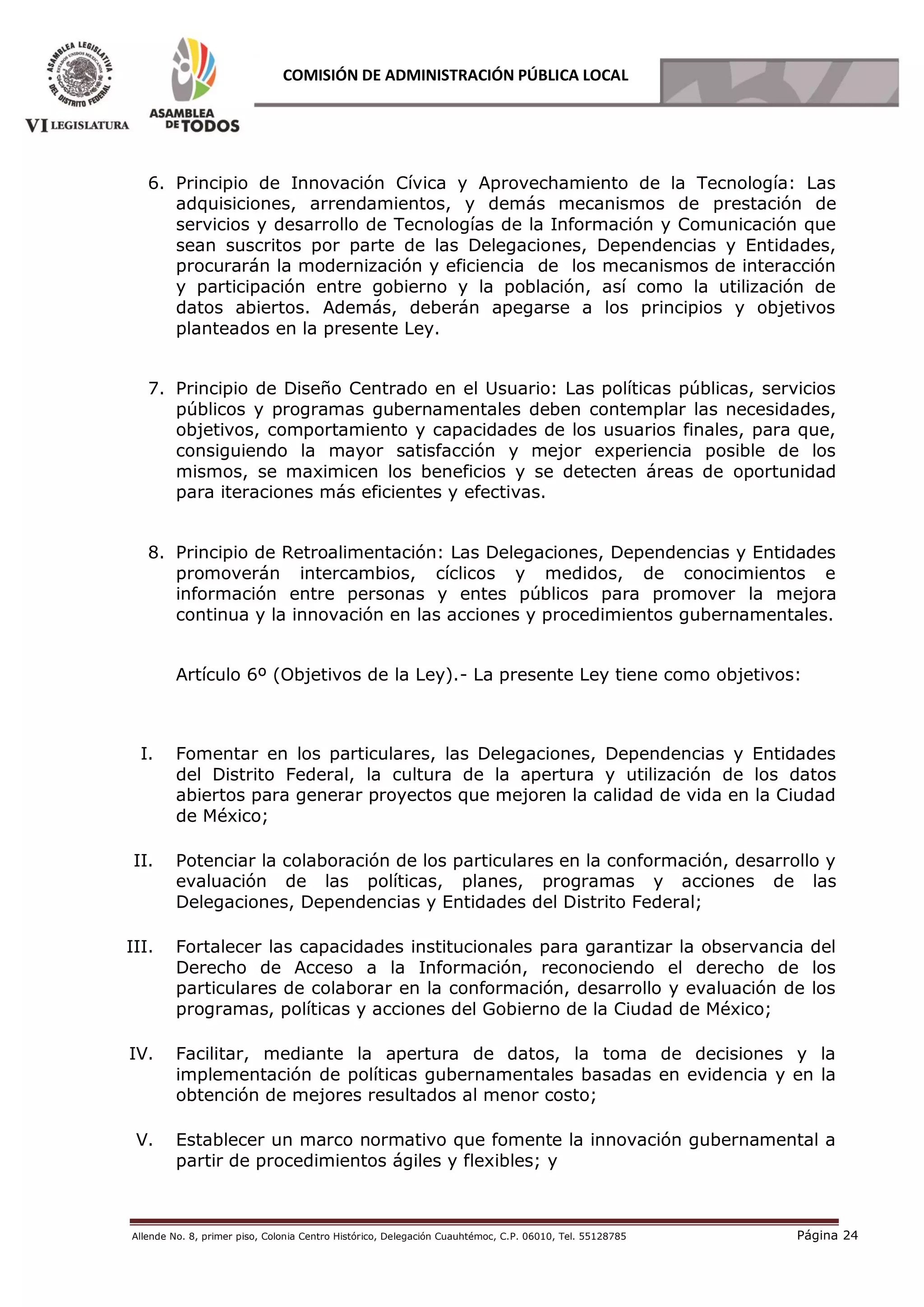 Allende No. 8, primer piso, Colonia Centro Histórico, Delegación Cuauhtémoc, C.P. 06010, Tel. 55128785 Página 24
COMISIÓN DE ADMINISTRACIÓN PÚBLICA LOCAL
6. Principio de Innovación Cívica y Aprovechamiento de la Tecnología: Las
adquisiciones, arrendamientos, y demás mecanismos de prestación de
servicios y desarrollo de Tecnologías de la Información y Comunicación que
sean suscritos por parte de las Delegaciones, Dependencias y Entidades,
procurarán la modernización y eficiencia de los mecanismos de interacción
y participación entre gobierno y la población, así como la utilización de
datos abiertos. Además, deberán apegarse a los principios y objetivos
planteados en la presente Ley.
7. Principio de Diseño Centrado en el Usuario: Las políticas públicas, servicios
públicos y programas gubernamentales deben contemplar las necesidades,
objetivos, comportamiento y capacidades de los usuarios finales, para que,
consiguiendo la mayor satisfacción y mejor experiencia posible de los
mismos, se maximicen los beneficios y se detecten áreas de oportunidad
para iteraciones más eficientes y efectivas.
8. Principio de Retroalimentación: Las Delegaciones, Dependencias y Entidades
promoverán intercambios, cíclicos y medidos, de conocimientos e
información entre personas y entes públicos para promover la mejora
continua y la innovación en las acciones y procedimientos gubernamentales.
Artículo 6º (Objetivos de la Ley).- La presente Ley tiene como objetivos:
I. Fomentar en los particulares, las Delegaciones, Dependencias y Entidades
del Distrito Federal, la cultura de la apertura y utilización de los datos
abiertos para generar proyectos que mejoren la calidad de vida en la Ciudad
de México;
II. Potenciar la colaboración de los particulares en la conformación, desarrollo y
evaluación de las políticas, planes, programas y acciones de las
Delegaciones, Dependencias y Entidades del Distrito Federal;
III. Fortalecer las capacidades institucionales para garantizar la observancia del
Derecho de Acceso a la Información, reconociendo el derecho de los
particulares de colaborar en la conformación, desarrollo y evaluación de los
programas, políticas y acciones del Gobierno de la Ciudad de México;
IV. Facilitar, mediante la apertura de datos, la toma de decisiones y la
implementación de políticas gubernamentales basadas en evidencia y en la
obtención de mejores resultados al menor costo;
V. Establecer un marco normativo que fomente la innovación gubernamental a
partir de procedimientos ágiles y flexibles; y
 