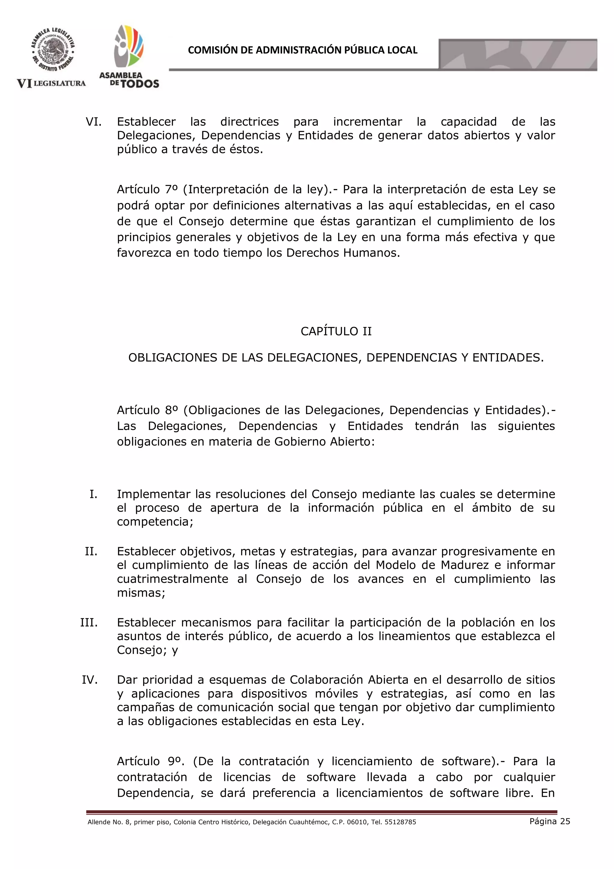 Allende No. 8, primer piso, Colonia Centro Histórico, Delegación Cuauhtémoc, C.P. 06010, Tel. 55128785 Página 25
COMISIÓN DE ADMINISTRACIÓN PÚBLICA LOCAL
VI. Establecer las directrices para incrementar la capacidad de las
Delegaciones, Dependencias y Entidades de generar datos abiertos y valor
público a través de éstos.
Artículo 7º (Interpretación de la ley).- Para la interpretación de esta Ley se
podrá optar por definiciones alternativas a las aquí establecidas, en el caso
de que el Consejo determine que éstas garantizan el cumplimiento de los
principios generales y objetivos de la Ley en una forma más efectiva y que
favorezca en todo tiempo los Derechos Humanos.
CAPÍTULO II
OBLIGACIONES DE LAS DELEGACIONES, DEPENDENCIAS Y ENTIDADES.
Artículo 8º (Obligaciones de las Delegaciones, Dependencias y Entidades).-
Las Delegaciones, Dependencias y Entidades tendrán las siguientes
obligaciones en materia de Gobierno Abierto:
I. Implementar las resoluciones del Consejo mediante las cuales se determine
el proceso de apertura de la información pública en el ámbito de su
competencia;
II. Establecer objetivos, metas y estrategias, para avanzar progresivamente en
el cumplimiento de las líneas de acción del Modelo de Madurez e informar
cuatrimestralmente al Consejo de los avances en el cumplimiento las
mismas;
III. Establecer mecanismos para facilitar la participación de la población en los
asuntos de interés público, de acuerdo a los lineamientos que establezca el
Consejo; y
IV. Dar prioridad a esquemas de Colaboración Abierta en el desarrollo de sitios
y aplicaciones para dispositivos móviles y estrategias, así como en las
campañas de comunicación social que tengan por objetivo dar cumplimiento
a las obligaciones establecidas en esta Ley.
Artículo 9º. (De la contratación y licenciamiento de software).- Para la
contratación de licencias de software llevada a cabo por cualquier
Dependencia, se dará preferencia a licenciamientos de software libre. En
 