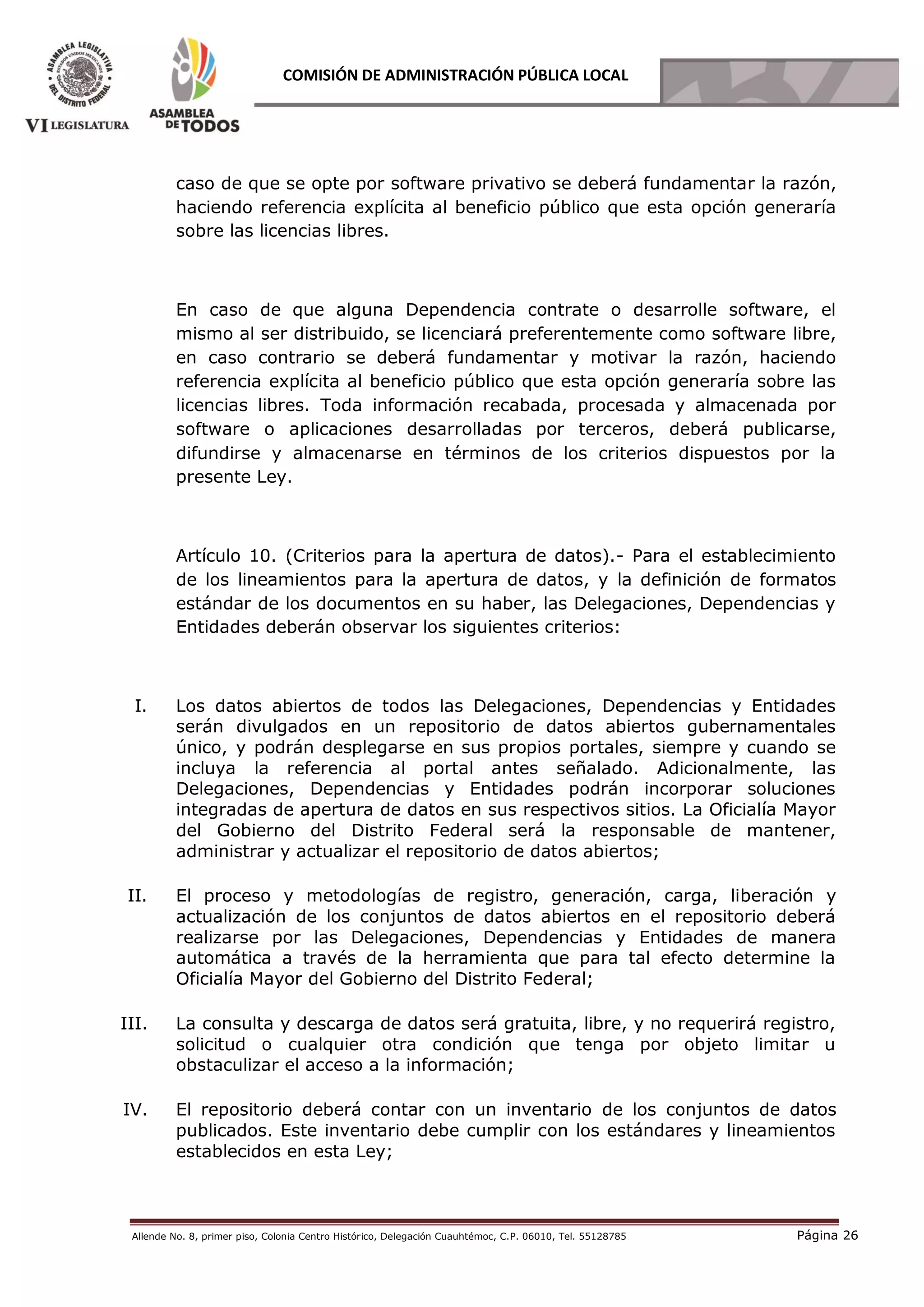 Allende No. 8, primer piso, Colonia Centro Histórico, Delegación Cuauhtémoc, C.P. 06010, Tel. 55128785 Página 26
COMISIÓN DE ADMINISTRACIÓN PÚBLICA LOCAL
caso de que se opte por software privativo se deberá fundamentar la razón,
haciendo referencia explícita al beneficio público que esta opción generaría
sobre las licencias libres.
En caso de que alguna Dependencia contrate o desarrolle software, el
mismo al ser distribuido, se licenciará preferentemente como software libre,
en caso contrario se deberá fundamentar y motivar la razón, haciendo
referencia explícita al beneficio público que esta opción generaría sobre las
licencias libres. Toda información recabada, procesada y almacenada por
software o aplicaciones desarrolladas por terceros, deberá publicarse,
difundirse y almacenarse en términos de los criterios dispuestos por la
presente Ley.
Artículo 10. (Criterios para la apertura de datos).- Para el establecimiento
de los lineamientos para la apertura de datos, y la definición de formatos
estándar de los documentos en su haber, las Delegaciones, Dependencias y
Entidades deberán observar los siguientes criterios:
I. Los datos abiertos de todos las Delegaciones, Dependencias y Entidades
serán divulgados en un repositorio de datos abiertos gubernamentales
único, y podrán desplegarse en sus propios portales, siempre y cuando se
incluya la referencia al portal antes señalado. Adicionalmente, las
Delegaciones, Dependencias y Entidades podrán incorporar soluciones
integradas de apertura de datos en sus respectivos sitios. La Oficialía Mayor
del Gobierno del Distrito Federal será la responsable de mantener,
administrar y actualizar el repositorio de datos abiertos;
II. El proceso y metodologías de registro, generación, carga, liberación y
actualización de los conjuntos de datos abiertos en el repositorio deberá
realizarse por las Delegaciones, Dependencias y Entidades de manera
automática a través de la herramienta que para tal efecto determine la
Oficialía Mayor del Gobierno del Distrito Federal;
III. La consulta y descarga de datos será gratuita, libre, y no requerirá registro,
solicitud o cualquier otra condición que tenga por objeto limitar u
obstaculizar el acceso a la información;
IV. El repositorio deberá contar con un inventario de los conjuntos de datos
publicados. Este inventario debe cumplir con los estándares y lineamientos
establecidos en esta Ley;
 