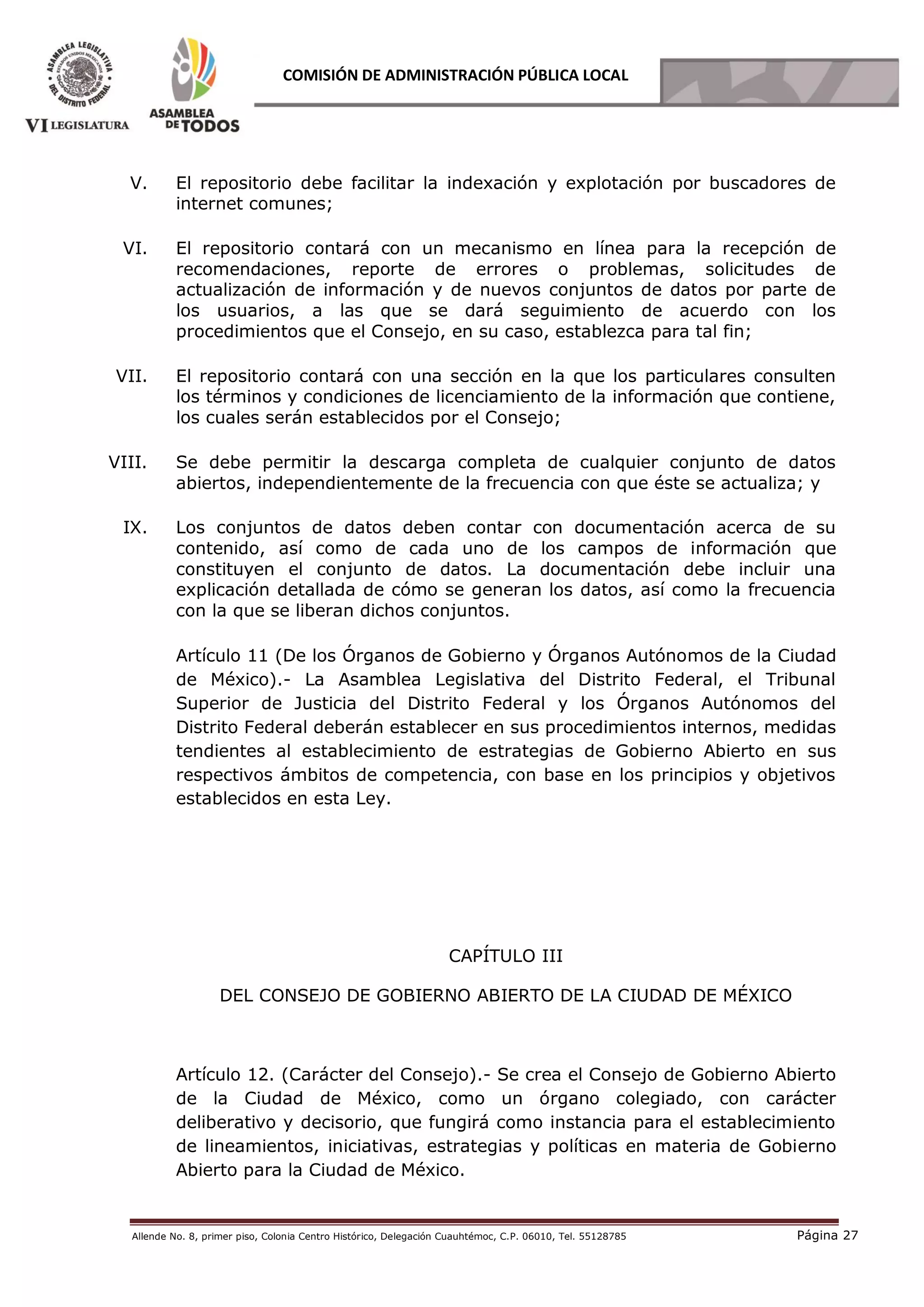 Allende No. 8, primer piso, Colonia Centro Histórico, Delegación Cuauhtémoc, C.P. 06010, Tel. 55128785 Página 27
COMISIÓN DE ADMINISTRACIÓN PÚBLICA LOCAL
V. El repositorio debe facilitar la indexación y explotación por buscadores de
internet comunes;
VI. El repositorio contará con un mecanismo en línea para la recepción de
recomendaciones, reporte de errores o problemas, solicitudes de
actualización de información y de nuevos conjuntos de datos por parte de
los usuarios, a las que se dará seguimiento de acuerdo con los
procedimientos que el Consejo, en su caso, establezca para tal fin;
VII. El repositorio contará con una sección en la que los particulares consulten
los términos y condiciones de licenciamiento de la información que contiene,
los cuales serán establecidos por el Consejo;
VIII. Se debe permitir la descarga completa de cualquier conjunto de datos
abiertos, independientemente de la frecuencia con que éste se actualiza; y
IX. Los conjuntos de datos deben contar con documentación acerca de su
contenido, así como de cada uno de los campos de información que
constituyen el conjunto de datos. La documentación debe incluir una
explicación detallada de cómo se generan los datos, así como la frecuencia
con la que se liberan dichos conjuntos.
Artículo 11 (De los Órganos de Gobierno y Órganos Autónomos de la Ciudad
de México).- La Asamblea Legislativa del Distrito Federal, el Tribunal
Superior de Justicia del Distrito Federal y los Órganos Autónomos del
Distrito Federal deberán establecer en sus procedimientos internos, medidas
tendientes al establecimiento de estrategias de Gobierno Abierto en sus
respectivos ámbitos de competencia, con base en los principios y objetivos
establecidos en esta Ley.
CAPÍTULO III
DEL CONSEJO DE GOBIERNO ABIERTO DE LA CIUDAD DE MÉXICO
Artículo 12. (Carácter del Consejo).- Se crea el Consejo de Gobierno Abierto
de la Ciudad de México, como un órgano colegiado, con carácter
deliberativo y decisorio, que fungirá como instancia para el establecimiento
de lineamientos, iniciativas, estrategias y políticas en materia de Gobierno
Abierto para la Ciudad de México.
 