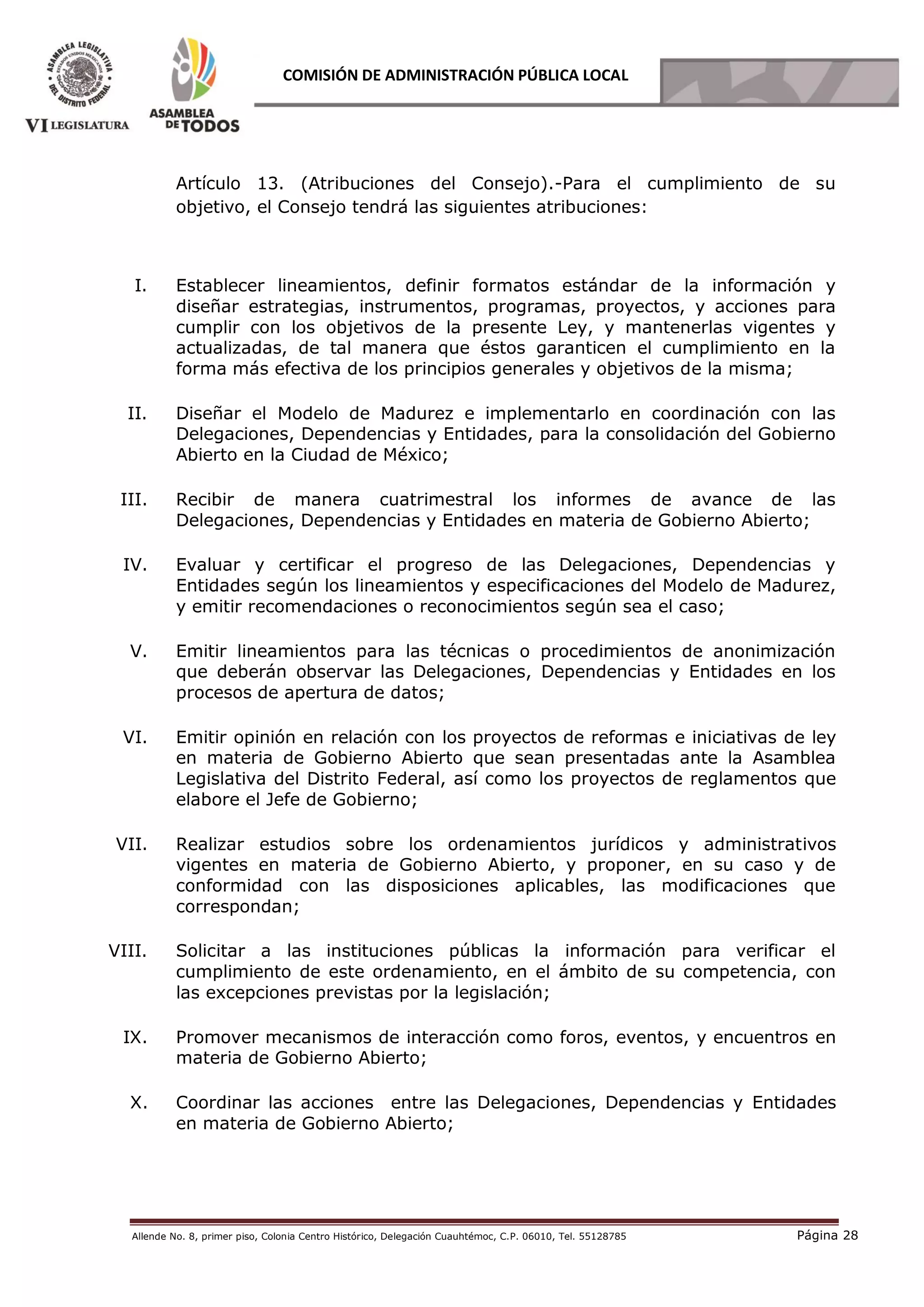 Allende No. 8, primer piso, Colonia Centro Histórico, Delegación Cuauhtémoc, C.P. 06010, Tel. 55128785 Página 28
COMISIÓN DE ADMINISTRACIÓN PÚBLICA LOCAL
Artículo 13. (Atribuciones del Consejo).-Para el cumplimiento de su
objetivo, el Consejo tendrá las siguientes atribuciones:
I. Establecer lineamientos, definir formatos estándar de la información y
diseñar estrategias, instrumentos, programas, proyectos, y acciones para
cumplir con los objetivos de la presente Ley, y mantenerlas vigentes y
actualizadas, de tal manera que éstos garanticen el cumplimiento en la
forma más efectiva de los principios generales y objetivos de la misma;
II. Diseñar el Modelo de Madurez e implementarlo en coordinación con las
Delegaciones, Dependencias y Entidades, para la consolidación del Gobierno
Abierto en la Ciudad de México;
III. Recibir de manera cuatrimestral los informes de avance de las
Delegaciones, Dependencias y Entidades en materia de Gobierno Abierto;
IV. Evaluar y certificar el progreso de las Delegaciones, Dependencias y
Entidades según los lineamientos y especificaciones del Modelo de Madurez,
y emitir recomendaciones o reconocimientos según sea el caso;
V. Emitir lineamientos para las técnicas o procedimientos de anonimización
que deberán observar las Delegaciones, Dependencias y Entidades en los
procesos de apertura de datos;
VI. Emitir opinión en relación con los proyectos de reformas e iniciativas de ley
en materia de Gobierno Abierto que sean presentadas ante la Asamblea
Legislativa del Distrito Federal, así como los proyectos de reglamentos que
elabore el Jefe de Gobierno;
VII. Realizar estudios sobre los ordenamientos jurídicos y administrativos
vigentes en materia de Gobierno Abierto, y proponer, en su caso y de
conformidad con las disposiciones aplicables, las modificaciones que
correspondan;
VIII. Solicitar a las instituciones públicas la información para verificar el
cumplimiento de este ordenamiento, en el ámbito de su competencia, con
las excepciones previstas por la legislación;
IX. Promover mecanismos de interacción como foros, eventos, y encuentros en
materia de Gobierno Abierto;
X. Coordinar las acciones entre las Delegaciones, Dependencias y Entidades
en materia de Gobierno Abierto;
 