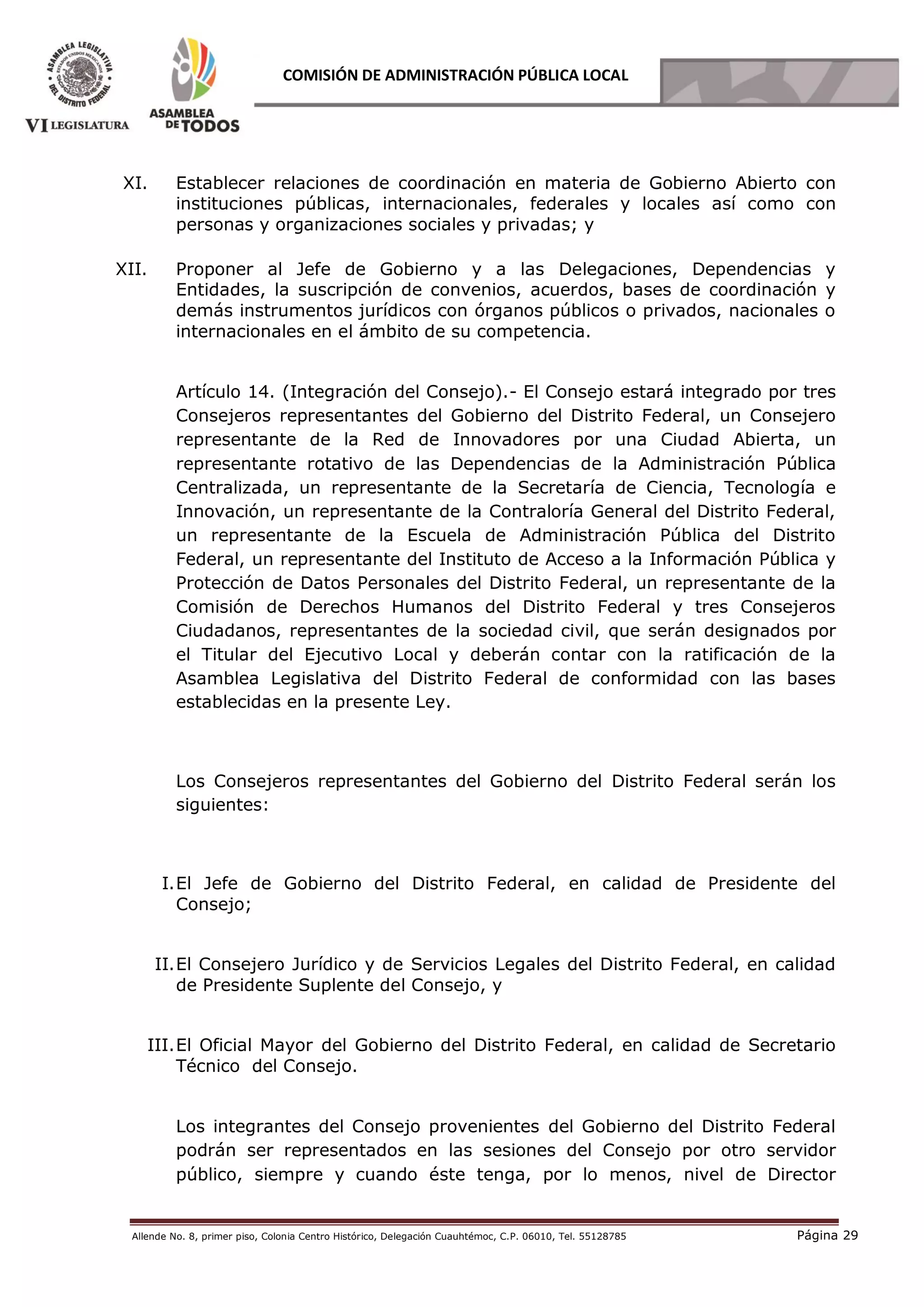 Allende No. 8, primer piso, Colonia Centro Histórico, Delegación Cuauhtémoc, C.P. 06010, Tel. 55128785 Página 29
COMISIÓN DE ADMINISTRACIÓN PÚBLICA LOCAL
XI. Establecer relaciones de coordinación en materia de Gobierno Abierto con
instituciones públicas, internacionales, federales y locales así como con
personas y organizaciones sociales y privadas; y
XII. Proponer al Jefe de Gobierno y a las Delegaciones, Dependencias y
Entidades, la suscripción de convenios, acuerdos, bases de coordinación y
demás instrumentos jurídicos con órganos públicos o privados, nacionales o
internacionales en el ámbito de su competencia.
Artículo 14. (Integración del Consejo).- El Consejo estará integrado por tres
Consejeros representantes del Gobierno del Distrito Federal, un Consejero
representante de la Red de Innovadores por una Ciudad Abierta, un
representante rotativo de las Dependencias de la Administración Pública
Centralizada, un representante de la Secretaría de Ciencia, Tecnología e
Innovación, un representante de la Contraloría General del Distrito Federal,
un representante de la Escuela de Administración Pública del Distrito
Federal, un representante del Instituto de Acceso a la Información Pública y
Protección de Datos Personales del Distrito Federal, un representante de la
Comisión de Derechos Humanos del Distrito Federal y tres Consejeros
Ciudadanos, representantes de la sociedad civil, que serán designados por
el Titular del Ejecutivo Local y deberán contar con la ratificación de la
Asamblea Legislativa del Distrito Federal de conformidad con las bases
establecidas en la presente Ley.
Los Consejeros representantes del Gobierno del Distrito Federal serán los
siguientes:
I.El Jefe de Gobierno del Distrito Federal, en calidad de Presidente del
Consejo;
II.El Consejero Jurídico y de Servicios Legales del Distrito Federal, en calidad
de Presidente Suplente del Consejo, y
III.El Oficial Mayor del Gobierno del Distrito Federal, en calidad de Secretario
Técnico del Consejo.
Los integrantes del Consejo provenientes del Gobierno del Distrito Federal
podrán ser representados en las sesiones del Consejo por otro servidor
público, siempre y cuando éste tenga, por lo menos, nivel de Director
 