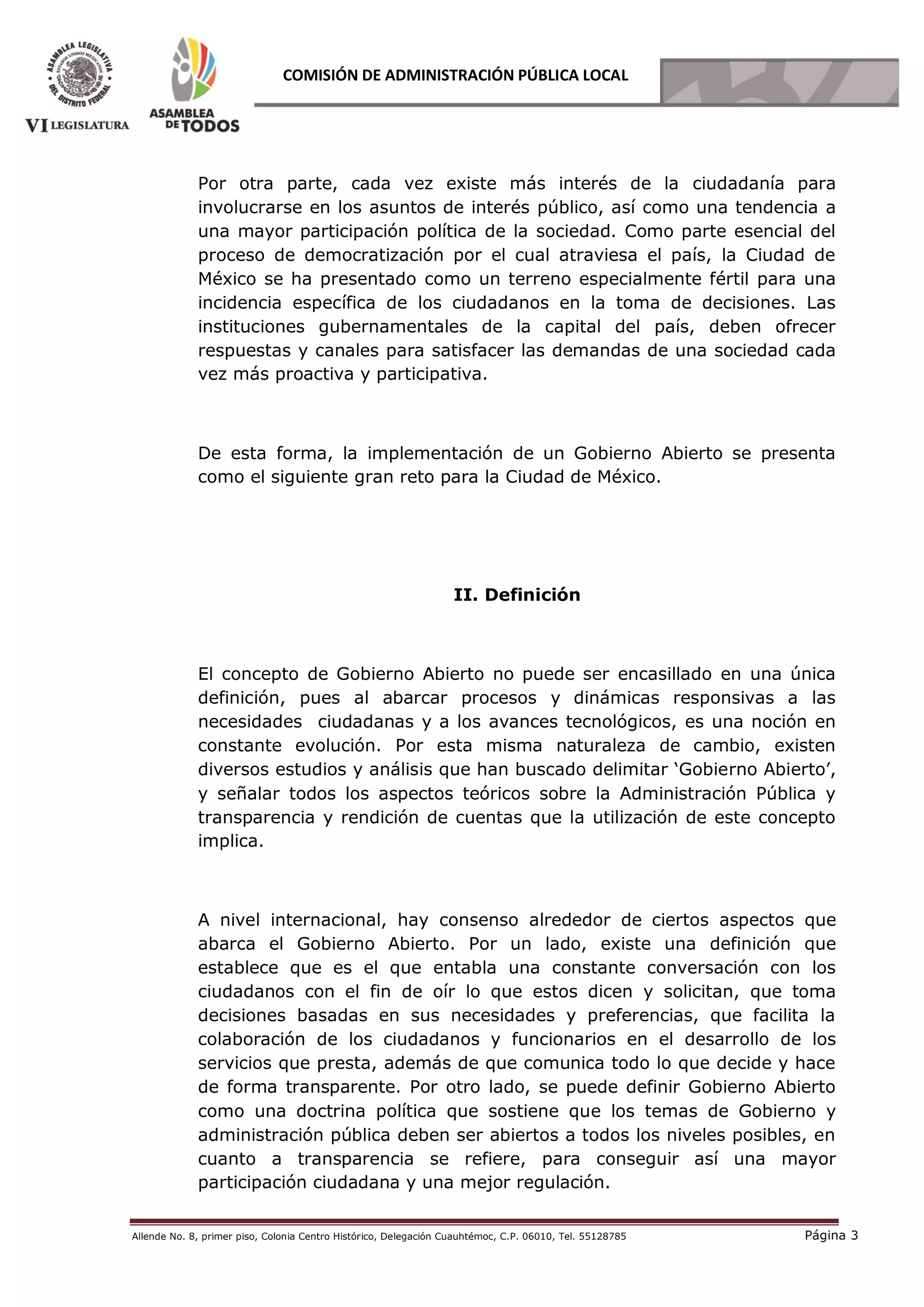 Allende No. 8, primer piso, Colonia Centro Histórico, Delegación Cuauhtémoc, C.P. 06010, Tel. 55128785 Página 3
COMISIÓN DE ADMINISTRACIÓN PÚBLICA LOCAL
Por otra parte, cada vez existe más interés de la ciudadanía para
involucrarse en los asuntos de interés público, así como una tendencia a
una mayor participación política de la sociedad. Como parte esencial del
proceso de democratización por el cual atraviesa el país, la Ciudad de
México se ha presentado como un terreno especialmente fértil para una
incidencia específica de los ciudadanos en la toma de decisiones. Las
instituciones gubernamentales de la capital del país, deben ofrecer
respuestas y canales para satisfacer las demandas de una sociedad cada
vez más proactiva y participativa.
De esta forma, la implementación de un Gobierno Abierto se presenta
como el siguiente gran reto para la Ciudad de México.
II. Definición
El concepto de Gobierno Abierto no puede ser encasillado en una única
definición, pues al abarcar procesos y dinámicas responsivas a las
necesidades ciudadanas y a los avances tecnológicos, es una noción en
constante evolución. Por esta misma naturaleza de cambio, existen
diversos estudios y análisis que han buscado delimitar ‘Gobierno Abierto’,
y señalar todos los aspectos teóricos sobre la Administración Pública y
transparencia y rendición de cuentas que la utilización de este concepto
implica.
A nivel internacional, hay consenso alrededor de ciertos aspectos que
abarca el Gobierno Abierto. Por un lado, existe una definición que
establece que es el que entabla una constante conversación con los
ciudadanos con el fin de oír lo que estos dicen y solicitan, que toma
decisiones basadas en sus necesidades y preferencias, que facilita la
colaboración de los ciudadanos y funcionarios en el desarrollo de los
servicios que presta, además de que comunica todo lo que decide y hace
de forma transparente. Por otro lado, se puede definir Gobierno Abierto
como una doctrina política que sostiene que los temas de Gobierno y
administración pública deben ser abiertos a todos los niveles posibles, en
cuanto a transparencia se refiere, para conseguir así una mayor
participación ciudadana y una mejor regulación.
 