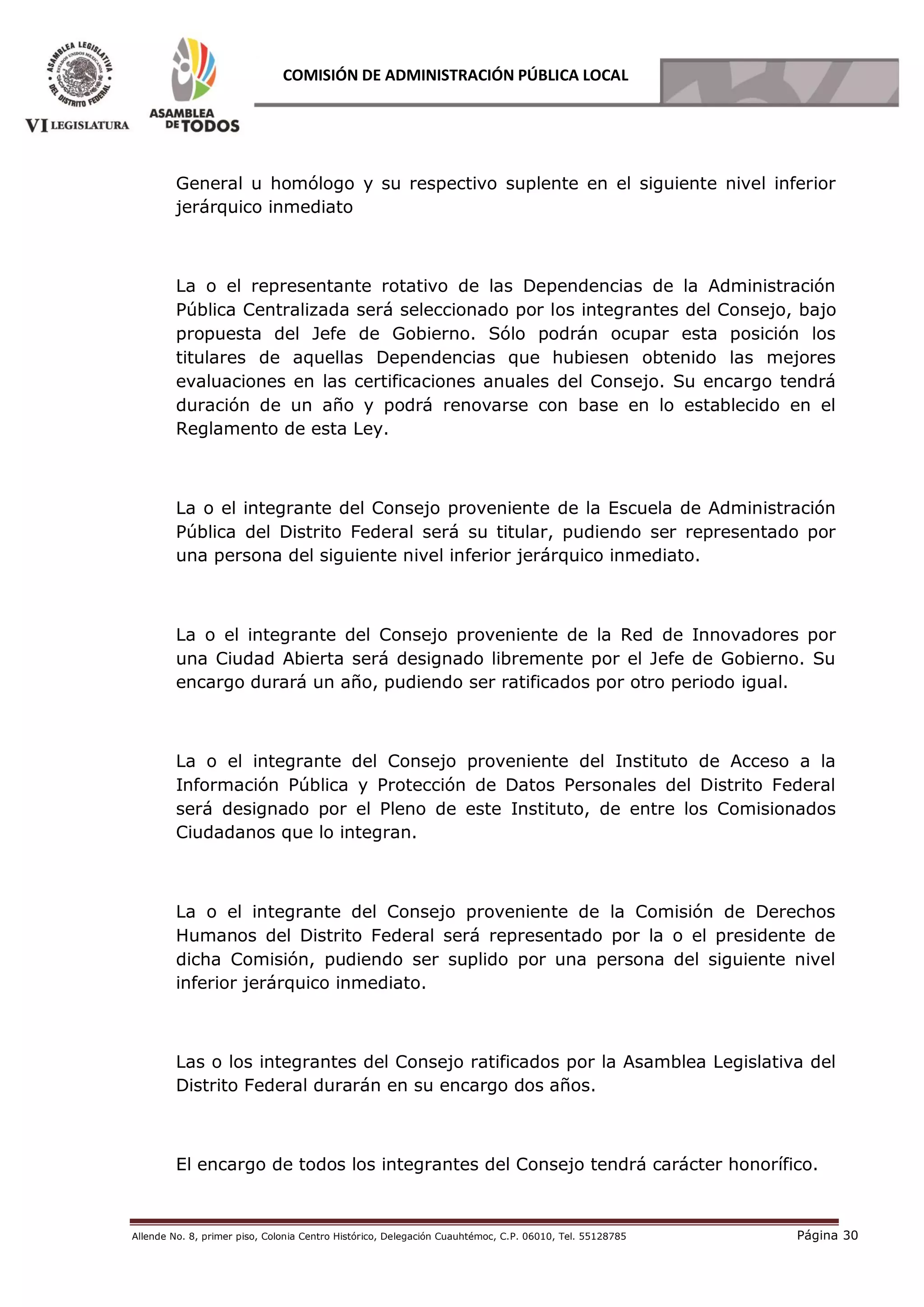 Allende No. 8, primer piso, Colonia Centro Histórico, Delegación Cuauhtémoc, C.P. 06010, Tel. 55128785 Página 30
COMISIÓN DE ADMINISTRACIÓN PÚBLICA LOCAL
General u homólogo y su respectivo suplente en el siguiente nivel inferior
jerárquico inmediato
La o el representante rotativo de las Dependencias de la Administración
Pública Centralizada será seleccionado por los integrantes del Consejo, bajo
propuesta del Jefe de Gobierno. Sólo podrán ocupar esta posición los
titulares de aquellas Dependencias que hubiesen obtenido las mejores
evaluaciones en las certificaciones anuales del Consejo. Su encargo tendrá
duración de un año y podrá renovarse con base en lo establecido en el
Reglamento de esta Ley.
La o el integrante del Consejo proveniente de la Escuela de Administración
Pública del Distrito Federal será su titular, pudiendo ser representado por
una persona del siguiente nivel inferior jerárquico inmediato.
La o el integrante del Consejo proveniente de la Red de Innovadores por
una Ciudad Abierta será designado libremente por el Jefe de Gobierno. Su
encargo durará un año, pudiendo ser ratificados por otro periodo igual.
La o el integrante del Consejo proveniente del Instituto de Acceso a la
Información Pública y Protección de Datos Personales del Distrito Federal
será designado por el Pleno de este Instituto, de entre los Comisionados
Ciudadanos que lo integran.
La o el integrante del Consejo proveniente de la Comisión de Derechos
Humanos del Distrito Federal será representado por la o el presidente de
dicha Comisión, pudiendo ser suplido por una persona del siguiente nivel
inferior jerárquico inmediato.
Las o los integrantes del Consejo ratificados por la Asamblea Legislativa del
Distrito Federal durarán en su encargo dos años.
El encargo de todos los integrantes del Consejo tendrá carácter honorífico.
 