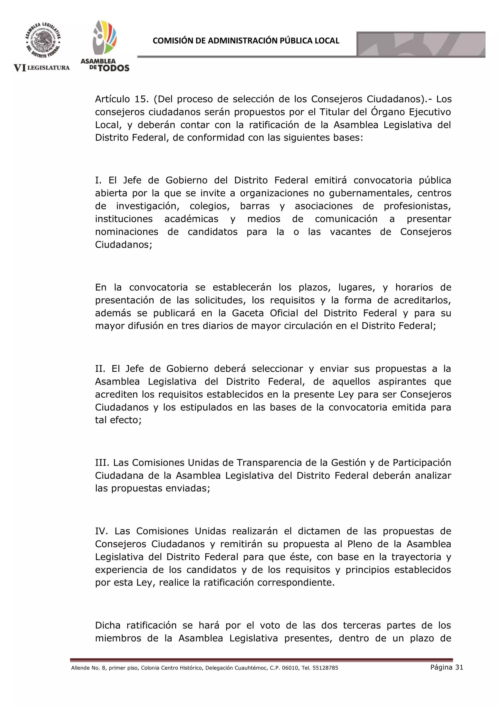 Allende No. 8, primer piso, Colonia Centro Histórico, Delegación Cuauhtémoc, C.P. 06010, Tel. 55128785 Página 31
COMISIÓN DE ADMINISTRACIÓN PÚBLICA LOCAL
Artículo 15. (Del proceso de selección de los Consejeros Ciudadanos).- Los
consejeros ciudadanos serán propuestos por el Titular del Órgano Ejecutivo
Local, y deberán contar con la ratificación de la Asamblea Legislativa del
Distrito Federal, de conformidad con las siguientes bases:
I. El Jefe de Gobierno del Distrito Federal emitirá convocatoria pública
abierta por la que se invite a organizaciones no gubernamentales, centros
de investigación, colegios, barras y asociaciones de profesionistas,
instituciones académicas y medios de comunicación a presentar
nominaciones de candidatos para la o las vacantes de Consejeros
Ciudadanos;
En la convocatoria se establecerán los plazos, lugares, y horarios de
presentación de las solicitudes, los requisitos y la forma de acreditarlos,
además se publicará en la Gaceta Oficial del Distrito Federal y para su
mayor difusión en tres diarios de mayor circulación en el Distrito Federal;
II. El Jefe de Gobierno deberá seleccionar y enviar sus propuestas a la
Asamblea Legislativa del Distrito Federal, de aquellos aspirantes que
acrediten los requisitos establecidos en la presente Ley para ser Consejeros
Ciudadanos y los estipulados en las bases de la convocatoria emitida para
tal efecto;
III. Las Comisiones Unidas de Transparencia de la Gestión y de Participación
Ciudadana de la Asamblea Legislativa del Distrito Federal deberán analizar
las propuestas enviadas;
IV. Las Comisiones Unidas realizarán el dictamen de las propuestas de
Consejeros Ciudadanos y remitirán su propuesta al Pleno de la Asamblea
Legislativa del Distrito Federal para que éste, con base en la trayectoria y
experiencia de los candidatos y de los requisitos y principios establecidos
por esta Ley, realice la ratificación correspondiente.
Dicha ratificación se hará por el voto de las dos terceras partes de los
miembros de la Asamblea Legislativa presentes, dentro de un plazo de
 