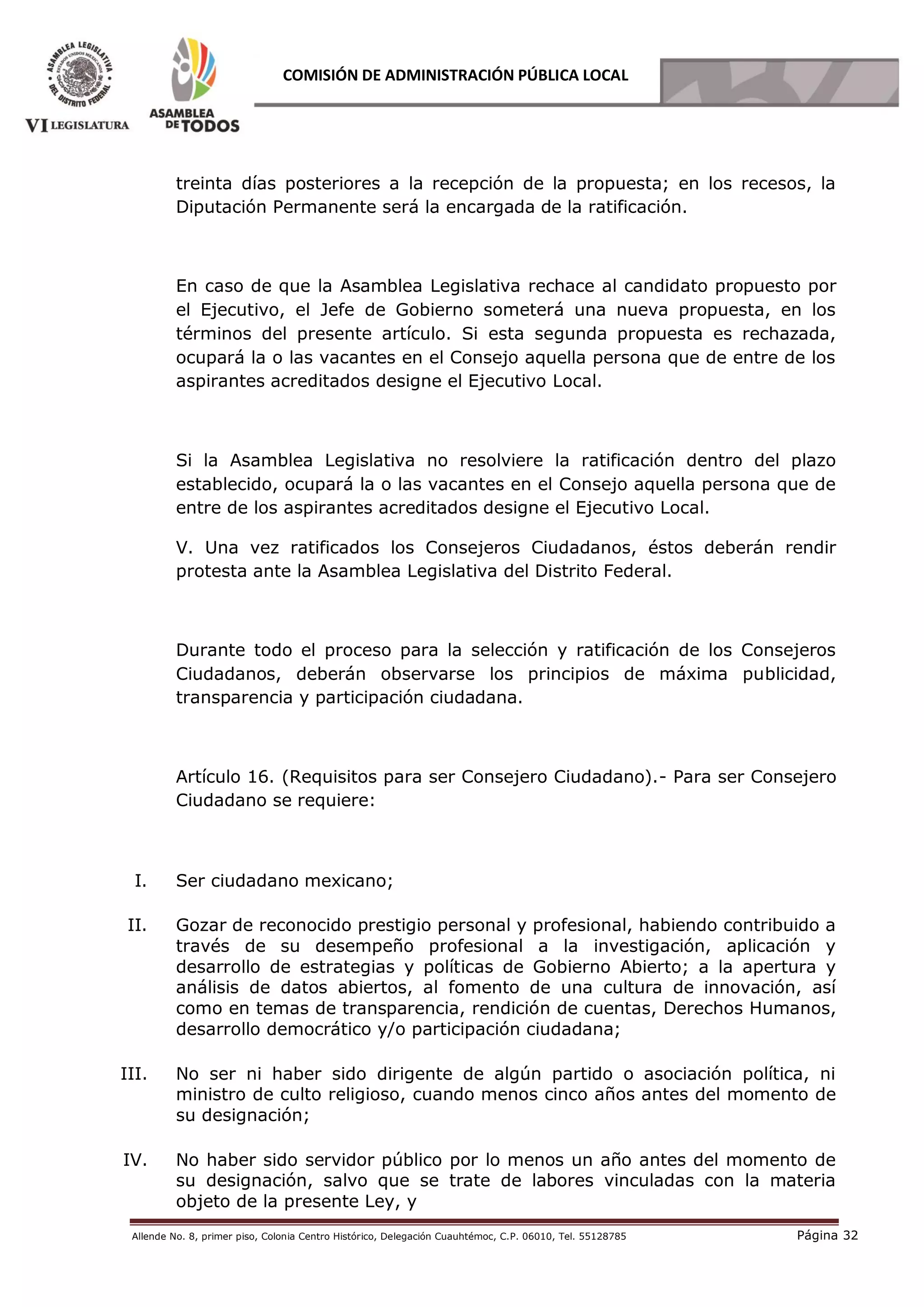 Allende No. 8, primer piso, Colonia Centro Histórico, Delegación Cuauhtémoc, C.P. 06010, Tel. 55128785 Página 32
COMISIÓN DE ADMINISTRACIÓN PÚBLICA LOCAL
treinta días posteriores a la recepción de la propuesta; en los recesos, la
Diputación Permanente será la encargada de la ratificación.
En caso de que la Asamblea Legislativa rechace al candidato propuesto por
el Ejecutivo, el Jefe de Gobierno someterá una nueva propuesta, en los
términos del presente artículo. Si esta segunda propuesta es rechazada,
ocupará la o las vacantes en el Consejo aquella persona que de entre de los
aspirantes acreditados designe el Ejecutivo Local.
Si la Asamblea Legislativa no resolviere la ratificación dentro del plazo
establecido, ocupará la o las vacantes en el Consejo aquella persona que de
entre de los aspirantes acreditados designe el Ejecutivo Local.
V. Una vez ratificados los Consejeros Ciudadanos, éstos deberán rendir
protesta ante la Asamblea Legislativa del Distrito Federal.
Durante todo el proceso para la selección y ratificación de los Consejeros
Ciudadanos, deberán observarse los principios de máxima publicidad,
transparencia y participación ciudadana.
Artículo 16. (Requisitos para ser Consejero Ciudadano).- Para ser Consejero
Ciudadano se requiere:  
I. Ser ciudadano mexicano;
II. Gozar de reconocido prestigio personal y profesional, habiendo contribuido a
través de su desempeño profesional a la investigación, aplicación y
desarrollo de estrategias y políticas de Gobierno Abierto; a la apertura y
análisis de datos abiertos, al fomento de una cultura de innovación, así
como en temas de transparencia, rendición de cuentas, Derechos Humanos,
desarrollo democrático y/o participación ciudadana;
III. No ser ni haber sido dirigente de algún partido o asociación política, ni
ministro de culto religioso, cuando menos cinco años antes del momento de
su designación;
IV. No haber sido servidor público por lo menos un año antes del momento de
su designación, salvo que se trate de labores vinculadas con la materia
objeto de la presente Ley, y
 