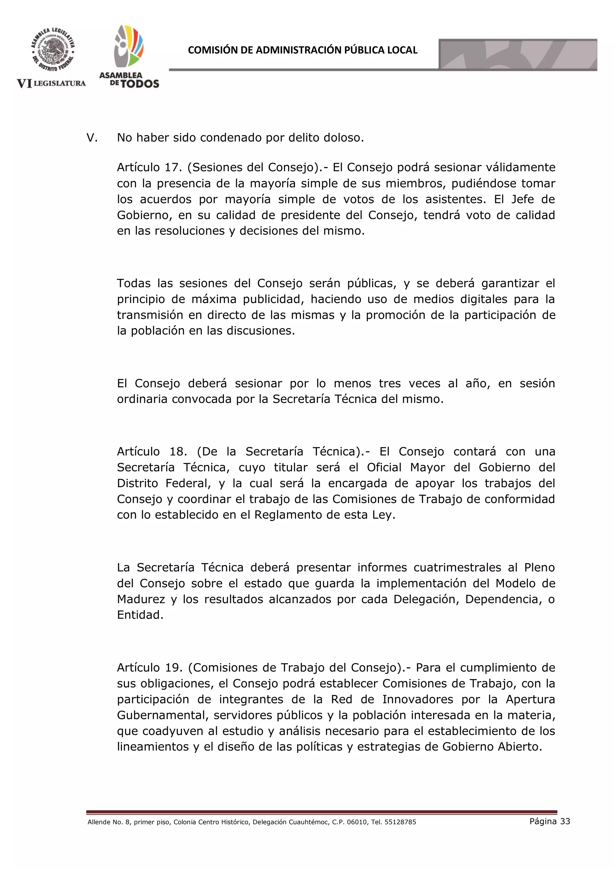Allende No. 8, primer piso, Colonia Centro Histórico, Delegación Cuauhtémoc, C.P. 06010, Tel. 55128785 Página 33
COMISIÓN DE ADMINISTRACIÓN PÚBLICA LOCAL
V. No haber sido condenado por delito doloso.
Artículo 17. (Sesiones del Consejo).- El Consejo podrá sesionar válidamente
con la presencia de la mayoría simple de sus miembros, pudiéndose tomar
los acuerdos por mayoría simple de votos de los asistentes. El Jefe de
Gobierno, en su calidad de presidente del Consejo, tendrá voto de calidad
en las resoluciones y decisiones del mismo.
Todas las sesiones del Consejo serán públicas, y se deberá garantizar el
principio de máxima publicidad, haciendo uso de medios digitales para la
transmisión en directo de las mismas y la promoción de la participación de
la población en las discusiones.
El Consejo deberá sesionar por lo menos tres veces al año, en sesión
ordinaria convocada por la Secretaría Técnica del mismo.
Artículo 18. (De la Secretaría Técnica).- El Consejo contará con una
Secretaría Técnica, cuyo titular será el Oficial Mayor del Gobierno del
Distrito Federal, y la cual será la encargada de apoyar los trabajos del
Consejo y coordinar el trabajo de las Comisiones de Trabajo de conformidad
con lo establecido en el Reglamento de esta Ley.
La Secretaría Técnica deberá presentar informes cuatrimestrales al Pleno
del Consejo sobre el estado que guarda la implementación del Modelo de
Madurez y los resultados alcanzados por cada Delegación, Dependencia, o
Entidad.
Artículo 19. (Comisiones de Trabajo del Consejo).- Para el cumplimiento de
sus obligaciones, el Consejo podrá establecer Comisiones de Trabajo, con la
participación de integrantes de la Red de Innovadores por la Apertura
Gubernamental, servidores públicos y la población interesada en la materia,
que coadyuven al estudio y análisis necesario para el establecimiento de los
lineamientos y el diseño de las políticas y estrategias de Gobierno Abierto.
 