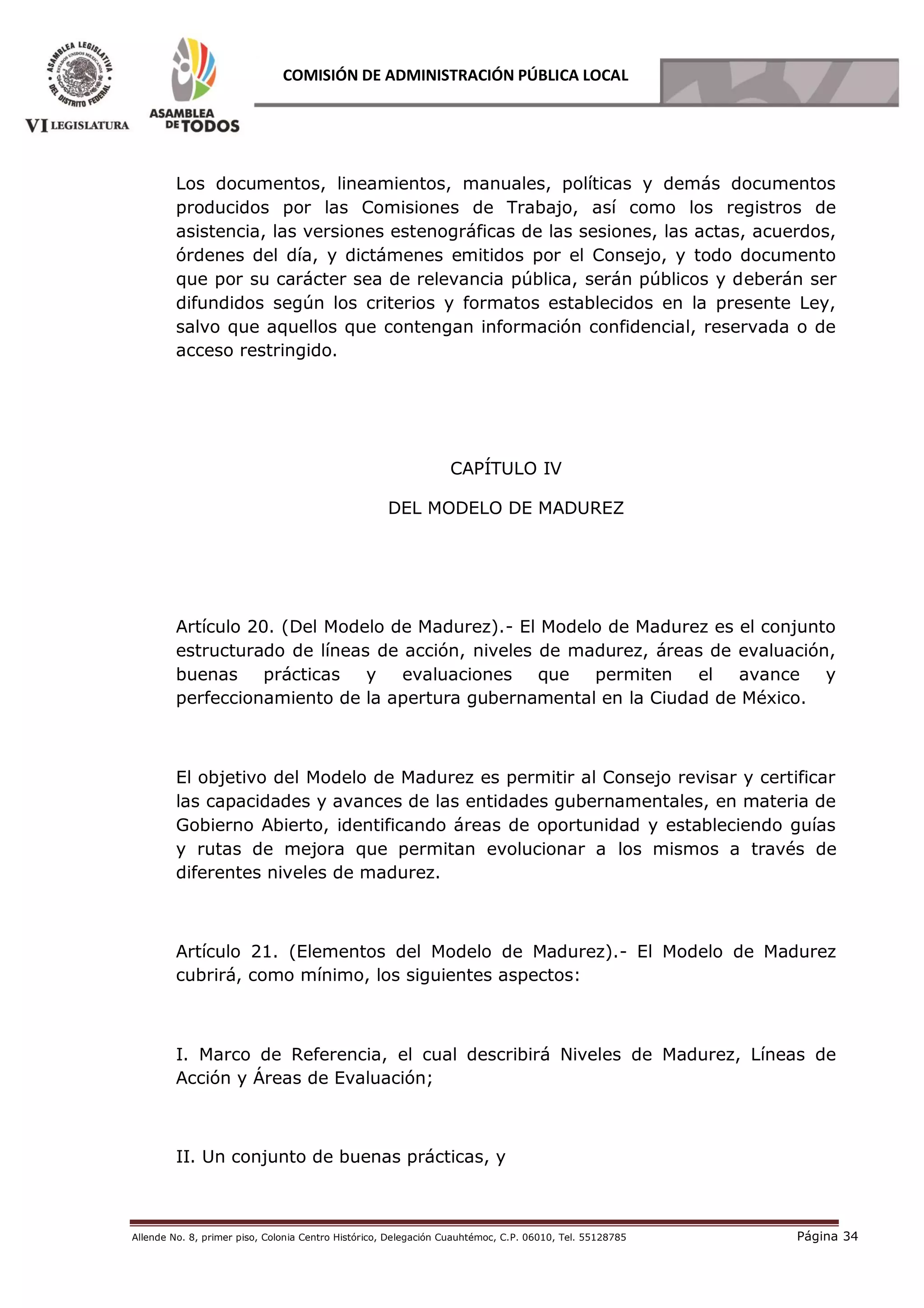 Allende No. 8, primer piso, Colonia Centro Histórico, Delegación Cuauhtémoc, C.P. 06010, Tel. 55128785 Página 34
COMISIÓN DE ADMINISTRACIÓN PÚBLICA LOCAL
Los documentos, lineamientos, manuales, políticas y demás documentos
producidos por las Comisiones de Trabajo, así como los registros de
asistencia, las versiones estenográficas de las sesiones, las actas, acuerdos,
órdenes del día, y dictámenes emitidos por el Consejo, y todo documento
que por su carácter sea de relevancia pública, serán públicos y deberán ser
difundidos según los criterios y formatos establecidos en la presente Ley,
salvo que aquellos que contengan información confidencial, reservada o de
acceso restringido.
CAPÍTULO IV
DEL MODELO DE MADUREZ
Artículo 20. (Del Modelo de Madurez).- El Modelo de Madurez es el conjunto
estructurado de líneas de acción, niveles de madurez, áreas de evaluación,
buenas prácticas y evaluaciones que permiten el avance y
perfeccionamiento de la apertura gubernamental en la Ciudad de México.
El objetivo del Modelo de Madurez es permitir al Consejo revisar y certificar
las capacidades y avances de las entidades gubernamentales, en materia de
Gobierno Abierto, identificando áreas de oportunidad y estableciendo guías
y rutas de mejora que permitan evolucionar a los mismos a través de
diferentes niveles de madurez.
Artículo 21. (Elementos del Modelo de Madurez).- El Modelo de Madurez
cubrirá, como mínimo, los siguientes aspectos:
I. Marco de Referencia, el cual describirá Niveles de Madurez, Líneas de
Acción y Áreas de Evaluación;
II. Un conjunto de buenas prácticas, y
 