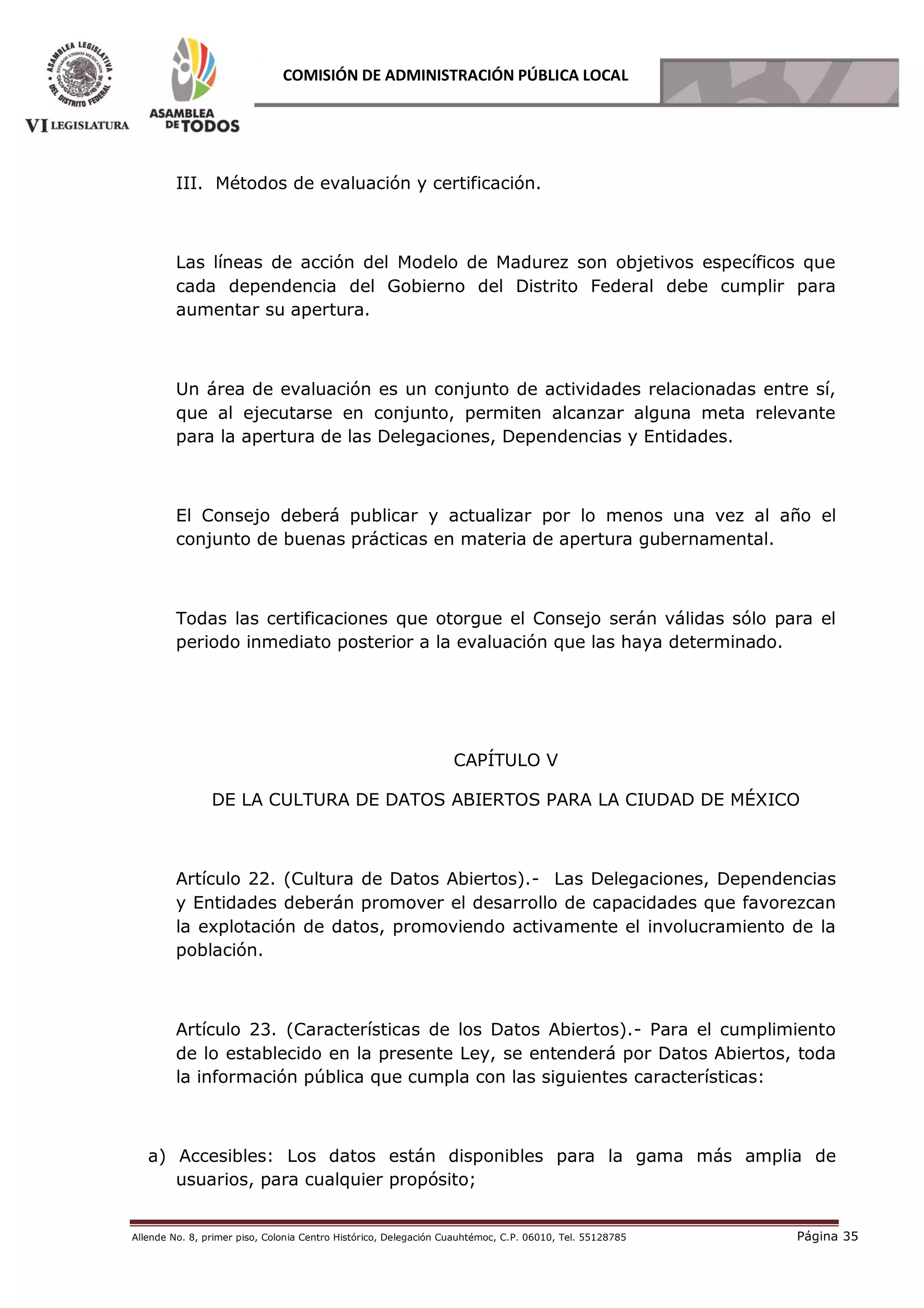 Allende No. 8, primer piso, Colonia Centro Histórico, Delegación Cuauhtémoc, C.P. 06010, Tel. 55128785 Página 35
COMISIÓN DE ADMINISTRACIÓN PÚBLICA LOCAL
III. Métodos de evaluación y certificación.
Las líneas de acción del Modelo de Madurez son objetivos específicos que
cada dependencia del Gobierno del Distrito Federal debe cumplir para
aumentar su apertura.
Un área de evaluación es un conjunto de actividades relacionadas entre sí,
que al ejecutarse en conjunto, permiten alcanzar alguna meta relevante
para la apertura de las Delegaciones, Dependencias y Entidades.
El Consejo deberá publicar y actualizar por lo menos una vez al año el
conjunto de buenas prácticas en materia de apertura gubernamental.
Todas las certificaciones que otorgue el Consejo serán válidas sólo para el
periodo inmediato posterior a la evaluación que las haya determinado.
CAPÍTULO V
DE LA CULTURA DE DATOS ABIERTOS PARA LA CIUDAD DE MÉXICO
Artículo 22. (Cultura de Datos Abiertos).- Las Delegaciones, Dependencias
y Entidades deberán promover el desarrollo de capacidades que favorezcan
la explotación de datos, promoviendo activamente el involucramiento de la
población.
Artículo 23. (Características de los Datos Abiertos).- Para el cumplimiento
de lo establecido en la presente Ley, se entenderá por Datos Abiertos, toda
la información pública que cumpla con las siguientes características:
a) Accesibles: Los datos están disponibles para la gama más amplia de
usuarios, para cualquier propósito;
 