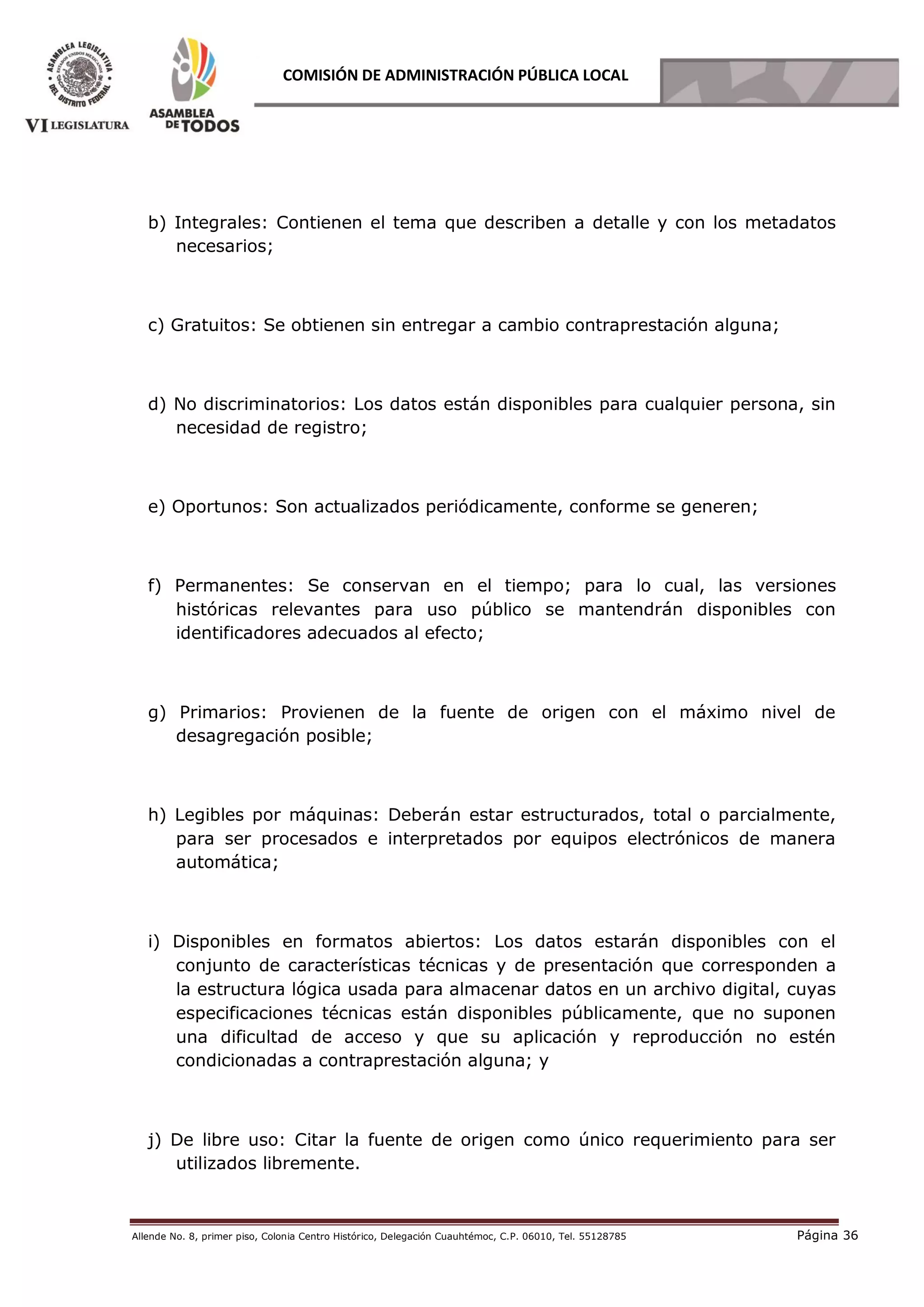 Allende No. 8, primer piso, Colonia Centro Histórico, Delegación Cuauhtémoc, C.P. 06010, Tel. 55128785 Página 36
COMISIÓN DE ADMINISTRACIÓN PÚBLICA LOCAL
b) Integrales: Contienen el tema que describen a detalle y con los metadatos
necesarios;
c) Gratuitos: Se obtienen sin entregar a cambio contraprestación alguna;
d) No discriminatorios: Los datos están disponibles para cualquier persona, sin
necesidad de registro;
e) Oportunos: Son actualizados periódicamente, conforme se generen;
f) Permanentes: Se conservan en el tiempo; para lo cual, las versiones
históricas relevantes para uso público se mantendrán disponibles con
identificadores adecuados al efecto;
g) Primarios: Provienen de la fuente de origen con el máximo nivel de
desagregación posible;
h) Legibles por máquinas: Deberán estar estructurados, total o parcialmente,
para ser procesados e interpretados por equipos electrónicos de manera
automática;
i) Disponibles en formatos abiertos: Los datos estarán disponibles con el
conjunto de características técnicas y de presentación que corresponden a
la estructura lógica usada para almacenar datos en un archivo digital, cuyas
especificaciones técnicas están disponibles públicamente, que no suponen
una dificultad de acceso y que su aplicación y reproducción no estén
condicionadas a contraprestación alguna; y
j) De libre uso: Citar la fuente de origen como único requerimiento para ser
utilizados libremente.
 