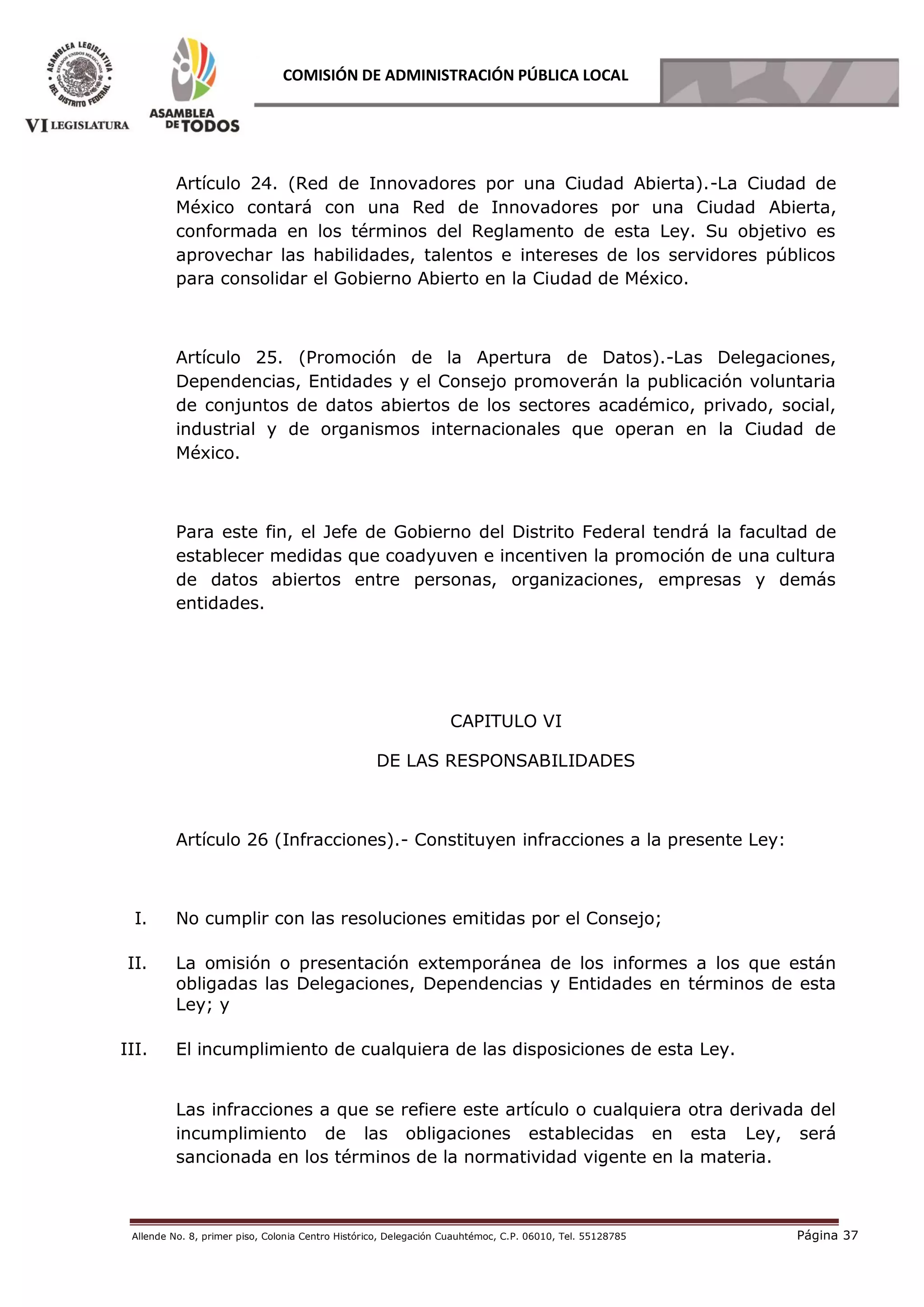 Allende No. 8, primer piso, Colonia Centro Histórico, Delegación Cuauhtémoc, C.P. 06010, Tel. 55128785 Página 37
COMISIÓN DE ADMINISTRACIÓN PÚBLICA LOCAL
Artículo 24. (Red de Innovadores por una Ciudad Abierta).-La Ciudad de
México contará con una Red de Innovadores por una Ciudad Abierta,
conformada en los términos del Reglamento de esta Ley. Su objetivo es
aprovechar las habilidades, talentos e intereses de los servidores públicos
para consolidar el Gobierno Abierto en la Ciudad de México.
Artículo 25. (Promoción de la Apertura de Datos).-Las Delegaciones,
Dependencias, Entidades y el Consejo promoverán la publicación voluntaria
de conjuntos de datos abiertos de los sectores académico, privado, social,
industrial y de organismos internacionales que operan en la Ciudad de
México.
Para este fin, el Jefe de Gobierno del Distrito Federal tendrá la facultad de
establecer medidas que coadyuven e incentiven la promoción de una cultura
de datos abiertos entre personas, organizaciones, empresas y demás
entidades.
CAPITULO VI
DE LAS RESPONSABILIDADES
Artículo 26 (Infracciones).- Constituyen infracciones a la presente Ley:
I. No cumplir con las resoluciones emitidas por el Consejo;
II. La omisión o presentación extemporánea de los informes a los que están
obligadas las Delegaciones, Dependencias y Entidades en términos de esta
Ley; y
III. El incumplimiento de cualquiera de las disposiciones de esta Ley.
Las infracciones a que se refiere este artículo o cualquiera otra derivada del
incumplimiento de las obligaciones establecidas en esta Ley, será́
sancionada en los términos de la normatividad vigente en la materia.
 