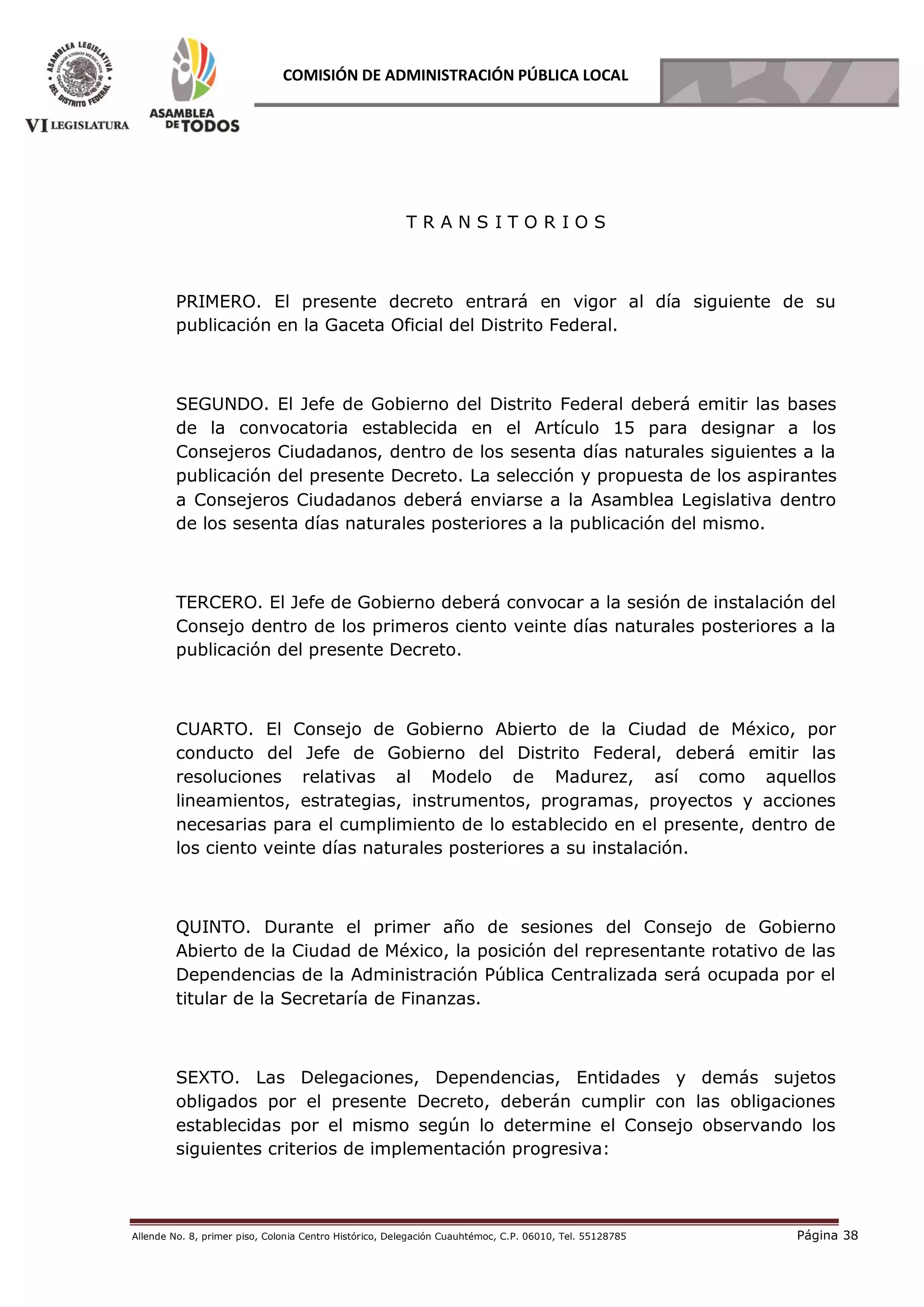Allende No. 8, primer piso, Colonia Centro Histórico, Delegación Cuauhtémoc, C.P. 06010, Tel. 55128785 Página 38
COMISIÓN DE ADMINISTRACIÓN PÚBLICA LOCAL
T R A N S I T O R I O S
PRIMERO. El presente decreto entrará en vigor al día siguiente de su
publicación en la Gaceta Oficial del Distrito Federal.
SEGUNDO. El Jefe de Gobierno del Distrito Federal deberá emitir las bases
de la convocatoria establecida en el Artículo 15 para designar a los
Consejeros Ciudadanos, dentro de los sesenta días naturales siguientes a la
publicación del presente Decreto. La selección y propuesta de los aspirantes
a Consejeros Ciudadanos deberá enviarse a la Asamblea Legislativa dentro
de los sesenta días naturales posteriores a la publicación del mismo.
TERCERO. El Jefe de Gobierno deberá convocar a la sesión de instalación del
Consejo dentro de los primeros ciento veinte días naturales posteriores a la
publicación del presente Decreto.
CUARTO. El Consejo de Gobierno Abierto de la Ciudad de México, por
conducto del Jefe de Gobierno del Distrito Federal, deberá emitir las
resoluciones relativas al Modelo de Madurez, así como aquellos
lineamientos, estrategias, instrumentos, programas, proyectos y acciones
necesarias para el cumplimiento de lo establecido en el presente, dentro de
los ciento veinte días naturales posteriores a su instalación.
QUINTO. Durante el primer año de sesiones del Consejo de Gobierno
Abierto de la Ciudad de México, la posición del representante rotativo de las
Dependencias de la Administración Pública Centralizada será ocupada por el
titular de la Secretaría de Finanzas.
SEXTO. Las Delegaciones, Dependencias, Entidades y demás sujetos
obligados por el presente Decreto, deberán cumplir con las obligaciones
establecidas por el mismo según lo determine el Consejo observando los
siguientes criterios de implementación progresiva:
 