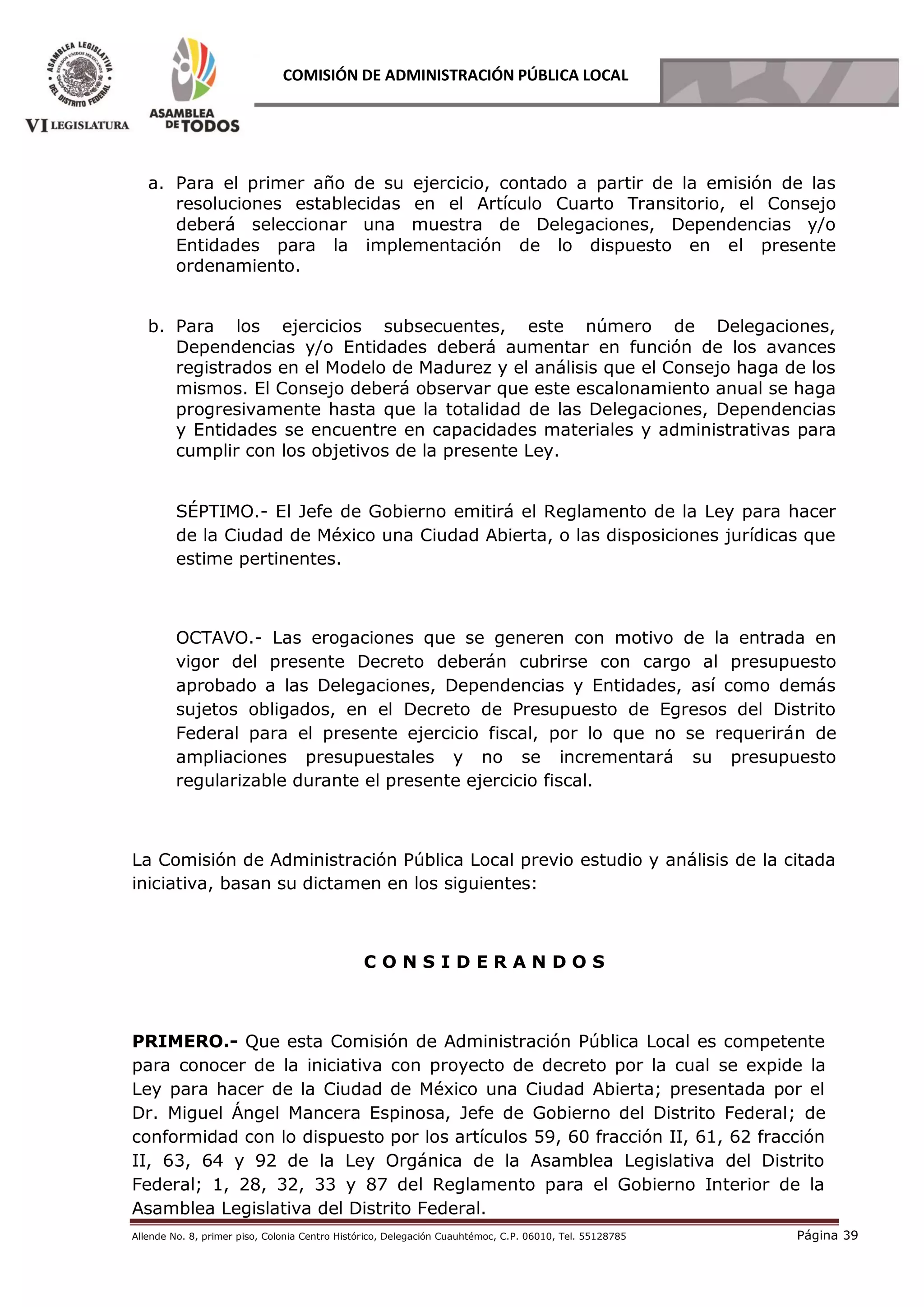 Allende No. 8, primer piso, Colonia Centro Histórico, Delegación Cuauhtémoc, C.P. 06010, Tel. 55128785 Página 39
COMISIÓN DE ADMINISTRACIÓN PÚBLICA LOCAL
a. Para el primer año de su ejercicio, contado a partir de la emisión de las
resoluciones establecidas en el Artículo Cuarto Transitorio, el Consejo
deberá seleccionar una muestra de Delegaciones, Dependencias y/o
Entidades para la implementación de lo dispuesto en el presente
ordenamiento.
b. Para los ejercicios subsecuentes, este número de Delegaciones,
Dependencias y/o Entidades deberá aumentar en función de los avances
registrados en el Modelo de Madurez y el análisis que el Consejo haga de los
mismos. El Consejo deberá observar que este escalonamiento anual se haga
progresivamente hasta que la totalidad de las Delegaciones, Dependencias
y Entidades se encuentre en capacidades materiales y administrativas para
cumplir con los objetivos de la presente Ley.
SÉPTIMO.- El Jefe de Gobierno emitirá el Reglamento de la Ley para hacer
de la Ciudad de México una Ciudad Abierta, o las disposiciones jurídicas que
estime pertinentes.
OCTAVO.- Las erogaciones que se generen con motivo de la entrada en
vigor del presente Decreto deberán cubrirse con cargo al presupuesto
aprobado a las Delegaciones, Dependencias y Entidades, así como demás
sujetos obligados, en el Decreto de Presupuesto de Egresos del Distrito
Federal para el presente ejercicio fiscal, por lo que no se requerirán de
ampliaciones presupuestales y no se incrementará su presupuesto
regularizable durante el presente ejercicio fiscal.
La Comisión de Administración Pública Local previo estudio y análisis de la citada
iniciativa, basan su dictamen en los siguientes:
C O N S I D E R A N D O S
PRIMERO.- Que esta Comisión de Administración Pública Local es competente
para conocer de la iniciativa con proyecto de decreto por la cual se expide la
Ley para hacer de la Ciudad de México una Ciudad Abierta; presentada por el
Dr. Miguel Ángel Mancera Espinosa, Jefe de Gobierno del Distrito Federal; de
conformidad con lo dispuesto por los artículos 59, 60 fracción II, 61, 62 fracción
II, 63, 64 y 92 de la Ley Orgánica de la Asamblea Legislativa del Distrito
Federal; 1, 28, 32, 33 y 87 del Reglamento para el Gobierno Interior de la
Asamblea Legislativa del Distrito Federal.
 