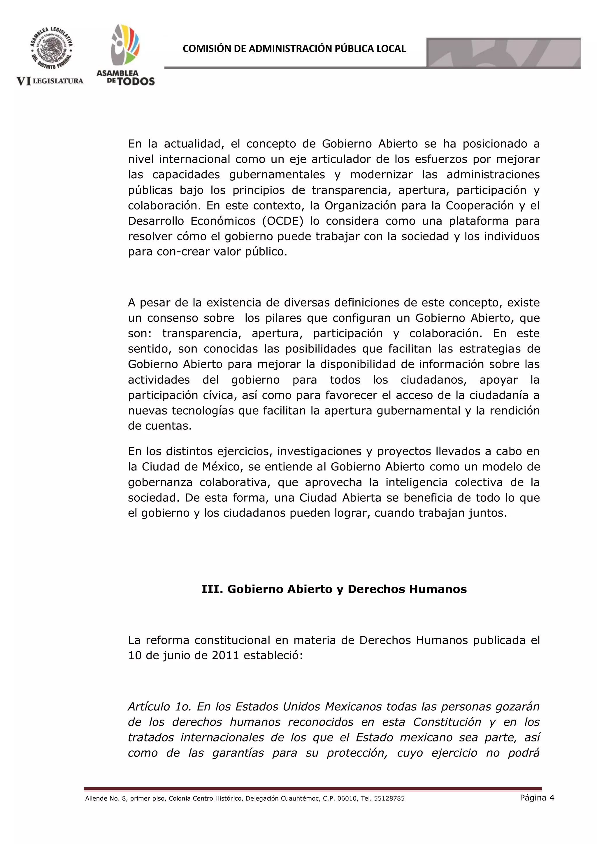 Allende No. 8, primer piso, Colonia Centro Histórico, Delegación Cuauhtémoc, C.P. 06010, Tel. 55128785 Página 4
COMISIÓN DE ADMINISTRACIÓN PÚBLICA LOCAL
En la actualidad, el concepto de Gobierno Abierto se ha posicionado a
nivel internacional como un eje articulador de los esfuerzos por mejorar
las capacidades gubernamentales y modernizar las administraciones
públicas bajo los principios de transparencia, apertura, participación y
colaboración. En este contexto, la Organización para la Cooperación y el
Desarrollo Económicos (OCDE) lo considera como una plataforma para
resolver cómo el gobierno puede trabajar con la sociedad y los individuos
para con-crear valor público.
A pesar de la existencia de diversas definiciones de este concepto, existe
un consenso sobre los pilares que configuran un Gobierno Abierto, que
son: transparencia, apertura, participación y colaboración. En este
sentido, son conocidas las posibilidades que facilitan las estrategias de
Gobierno Abierto para mejorar la disponibilidad de información sobre las
actividades del gobierno para todos los ciudadanos, apoyar la
participación cívica, así como para favorecer el acceso de la ciudadanía a
nuevas tecnologías que facilitan la apertura gubernamental y la rendición
de cuentas.
En los distintos ejercicios, investigaciones y proyectos llevados a cabo en
la Ciudad de México, se entiende al Gobierno Abierto como un modelo de
gobernanza colaborativa, que aprovecha la inteligencia colectiva de la
sociedad. De esta forma, una Ciudad Abierta se beneficia de todo lo que
el gobierno y los ciudadanos pueden lograr, cuando trabajan juntos.
III. Gobierno Abierto y Derechos Humanos
La reforma constitucional en materia de Derechos Humanos publicada el
10 de junio de 2011 estableció:
Artículo 1o. En los Estados Unidos Mexicanos todas las personas gozarán
de los derechos humanos reconocidos en esta Constitución y en los
tratados internacionales de los que el Estado mexicano sea parte, así
como de las garantías para su protección, cuyo ejercicio no podrá
 