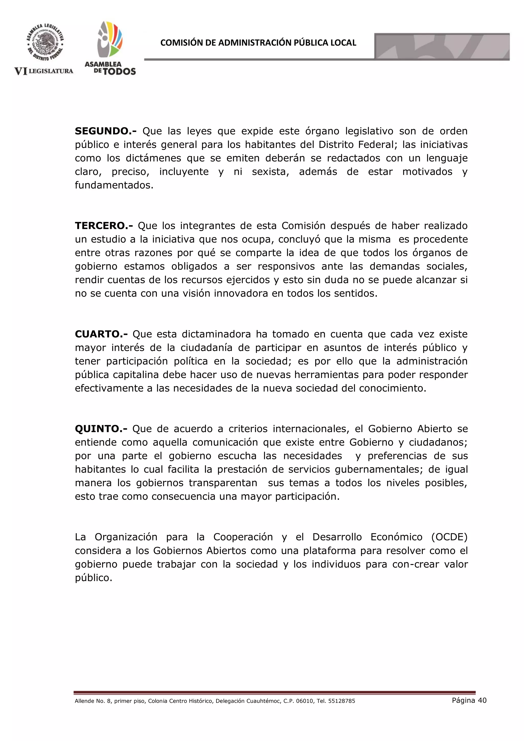 Allende No. 8, primer piso, Colonia Centro Histórico, Delegación Cuauhtémoc, C.P. 06010, Tel. 55128785 Página 40
COMISIÓN DE ADMINISTRACIÓN PÚBLICA LOCAL
SEGUNDO.- Que las leyes que expide este órgano legislativo son de orden
público e interés general para los habitantes del Distrito Federal; las iniciativas
como los dictámenes que se emiten deberán se redactados con un lenguaje
claro, preciso, incluyente y ni sexista, además de estar motivados y
fundamentados.
TERCERO.- Que los integrantes de esta Comisión después de haber realizado
un estudio a la iniciativa que nos ocupa, concluyó que la misma es procedente
entre otras razones por qué se comparte la idea de que todos los órganos de
gobierno estamos obligados a ser responsivos ante las demandas sociales,
rendir cuentas de los recursos ejercidos y esto sin duda no se puede alcanzar si
no se cuenta con una visión innovadora en todos los sentidos.
CUARTO.- Que esta dictaminadora ha tomado en cuenta que cada vez existe
mayor interés de la ciudadanía de participar en asuntos de interés público y
tener participación política en la sociedad; es por ello que la administración
pública capitalina debe hacer uso de nuevas herramientas para poder responder
efectivamente a las necesidades de la nueva sociedad del conocimiento.
QUINTO.- Que de acuerdo a criterios internacionales, el Gobierno Abierto se
entiende como aquella comunicación que existe entre Gobierno y ciudadanos;
por una parte el gobierno escucha las necesidades y preferencias de sus
habitantes lo cual facilita la prestación de servicios gubernamentales; de igual
manera los gobiernos transparentan sus temas a todos los niveles posibles,
esto trae como consecuencia una mayor participación.
La Organización para la Cooperación y el Desarrollo Económico (OCDE)
considera a los Gobiernos Abiertos como una plataforma para resolver como el
gobierno puede trabajar con la sociedad y los individuos para con-crear valor
público.
 