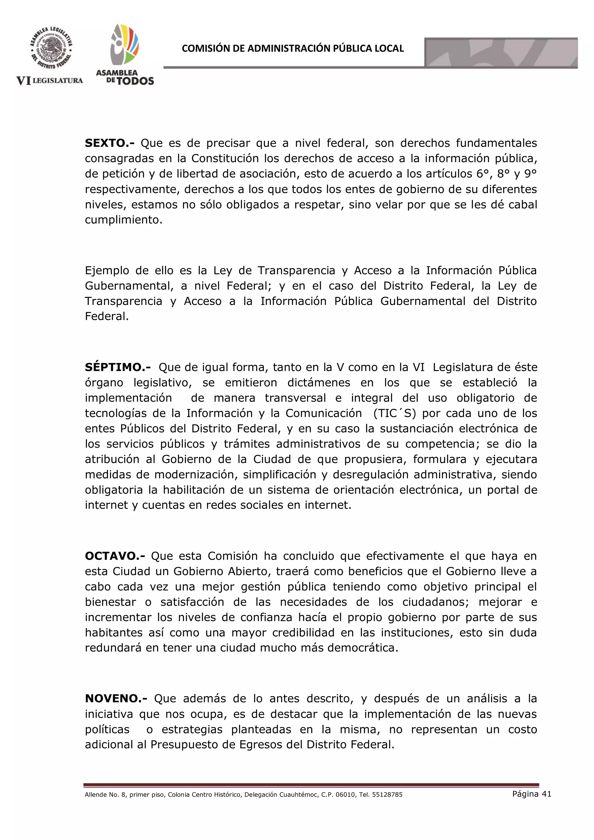 Allende No. 8, primer piso, Colonia Centro Histórico, Delegación Cuauhtémoc, C.P. 06010, Tel. 55128785 Página 41
COMISIÓN DE ADMINISTRACIÓN PÚBLICA LOCAL
SEXTO.- Que es de precisar que a nivel federal, son derechos fundamentales
consagradas en la Constitución los derechos de acceso a la información pública,
de petición y de libertad de asociación, esto de acuerdo a los artículos 6°, 8° y 9°
respectivamente, derechos a los que todos los entes de gobierno de su diferentes
niveles, estamos no sólo obligados a respetar, sino velar por que se les dé cabal
cumplimiento.
Ejemplo de ello es la Ley de Transparencia y Acceso a la Información Pública
Gubernamental, a nivel Federal; y en el caso del Distrito Federal, la Ley de
Transparencia y Acceso a la Información Pública Gubernamental del Distrito
Federal.
SÉPTIMO.- Que de igual forma, tanto en la V como en la VI Legislatura de éste
órgano legislativo, se emitieron dictámenes en los que se estableció la
implementación de manera transversal e integral del uso obligatorio de
tecnologías de la Información y la Comunicación (TIC´S) por cada uno de los
entes Públicos del Distrito Federal, y en su caso la sustanciación electrónica de
los servicios públicos y trámites administrativos de su competencia; se dio la
atribución al Gobierno de la Ciudad de que propusiera, formulara y ejecutara
medidas de modernización, simplificación y desregulación administrativa, siendo
obligatoria la habilitación de un sistema de orientación electrónica, un portal de
internet y cuentas en redes sociales en internet.
OCTAVO.- Que esta Comisión ha concluido que efectivamente el que haya en
esta Ciudad un Gobierno Abierto, traerá como beneficios que el Gobierno lleve a
cabo cada vez una mejor gestión pública teniendo como objetivo principal el
bienestar o satisfacción de las necesidades de los ciudadanos; mejorar e
incrementar los niveles de confianza hacía el propio gobierno por parte de sus
habitantes así como una mayor credibilidad en las instituciones, esto sin duda
redundará en tener una ciudad mucho más democrática.
NOVENO.- Que además de lo antes descrito, y después de un análisis a la
iniciativa que nos ocupa, es de destacar que la implementación de las nuevas
políticas o estrategias planteadas en la misma, no representan un costo
adicional al Presupuesto de Egresos del Distrito Federal.
 