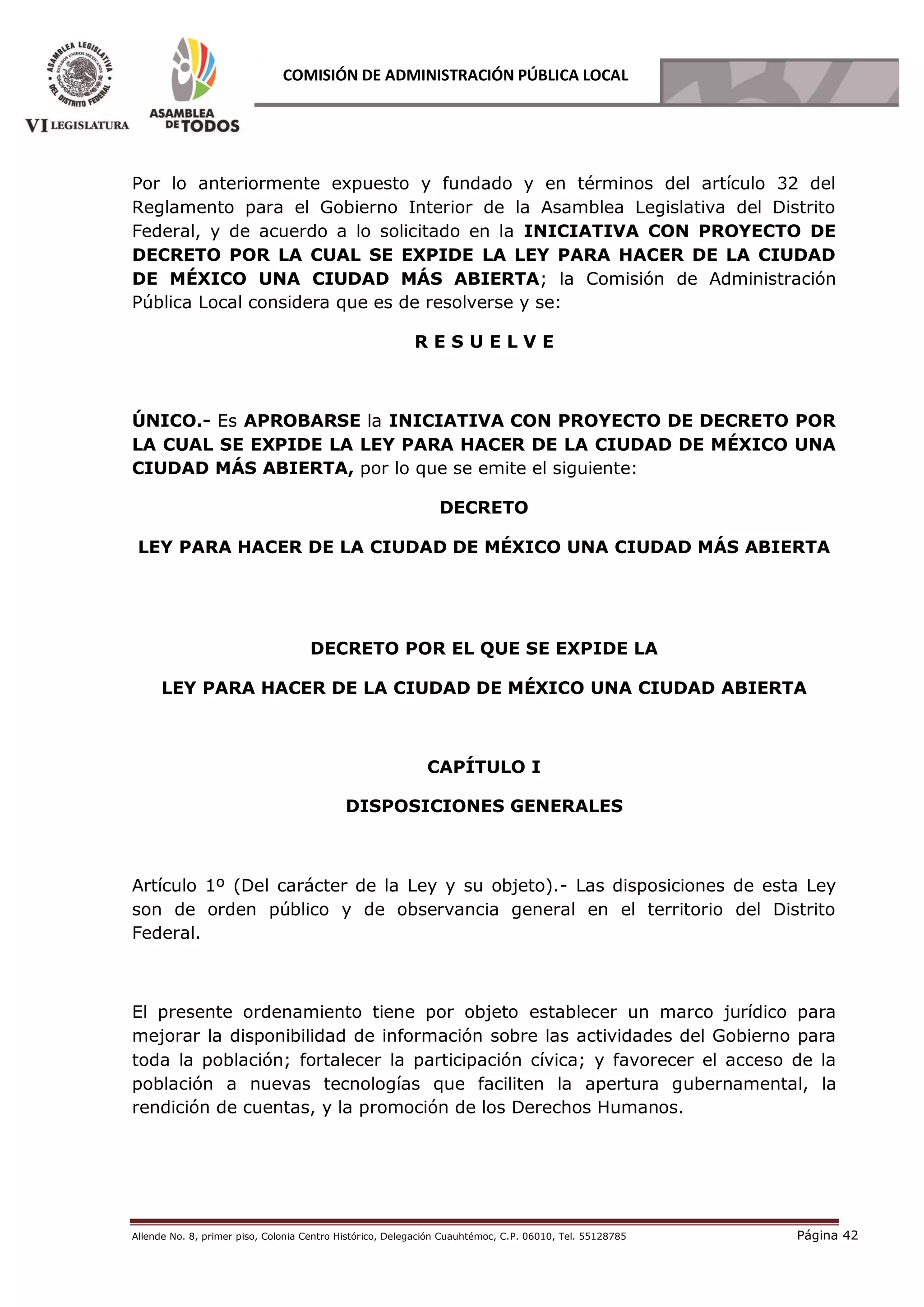 Allende No. 8, primer piso, Colonia Centro Histórico, Delegación Cuauhtémoc, C.P. 06010, Tel. 55128785 Página 42
COMISIÓN DE ADMINISTRACIÓN PÚBLICA LOCAL
Por lo anteriormente expuesto y fundado y en términos del artículo 32 del
Reglamento para el Gobierno Interior de la Asamblea Legislativa del Distrito
Federal, y de acuerdo a lo solicitado en la INICIATIVA CON PROYECTO DE
DECRETO POR LA CUAL SE EXPIDE LA LEY PARA HACER DE LA CIUDAD
DE MÉXICO UNA CIUDAD MÁS ABIERTA; la Comisión de Administración
Pública Local considera que es de resolverse y se:
R E S U E L V E
ÚNICO.- Es APROBARSE la INICIATIVA CON PROYECTO DE DECRETO POR
LA CUAL SE EXPIDE LA LEY PARA HACER DE LA CIUDAD DE MÉXICO UNA
CIUDAD MÁS ABIERTA, por lo que se emite el siguiente:
DECRETO
LEY PARA HACER DE LA CIUDAD DE MÉXICO UNA CIUDAD MÁS ABIERTA
DECRETO POR EL QUE SE EXPIDE LA
LEY PARA HACER DE LA CIUDAD DE MÉXICO UNA CIUDAD ABIERTA
CAPÍTULO I
DISPOSICIONES GENERALES
Artículo 1º (Del carácter de la Ley y su objeto).- Las disposiciones de esta Ley
son de orden público y de observancia general en el territorio del Distrito
Federal.
El presente ordenamiento tiene por objeto establecer un marco jurídico para
mejorar la disponibilidad de información sobre las actividades del Gobierno para
toda la población; fortalecer la participación cívica; y favorecer el acceso de la
población a nuevas tecnologías que faciliten la apertura gubernamental, la
rendición de cuentas, y la promoción de los Derechos Humanos.
 