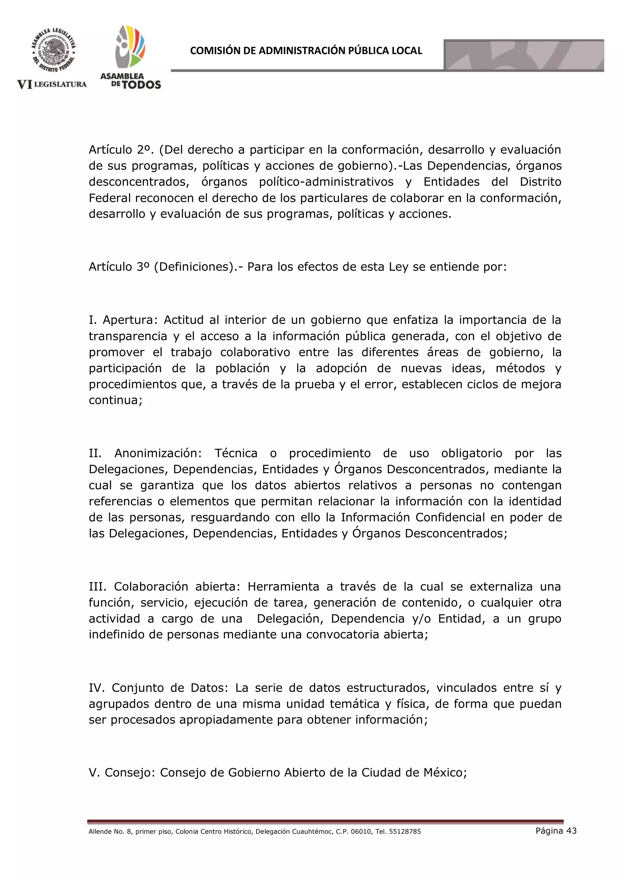 Allende No. 8, primer piso, Colonia Centro Histórico, Delegación Cuauhtémoc, C.P. 06010, Tel. 55128785 Página 43
COMISIÓN DE ADMINISTRACIÓN PÚBLICA LOCAL
Artículo 2º. (Del derecho a participar en la conformación, desarrollo y evaluación
de sus programas, políticas y acciones de gobierno).-Las Dependencias, órganos
desconcentrados, órganos político-administrativos y Entidades del Distrito
Federal reconocen el derecho de los particulares de colaborar en la conformación,
desarrollo y evaluación de sus programas, políticas y acciones.
Artículo 3º (Definiciones).- Para los efectos de esta Ley se entiende por:
I. Apertura: Actitud al interior de un gobierno que enfatiza la importancia de la
transparencia y el acceso a la información pública generada, con el objetivo de
promover el trabajo colaborativo entre las diferentes áreas de gobierno, la
participación de la población y la adopción de nuevas ideas, métodos y
procedimientos que, a través de la prueba y el error, establecen ciclos de mejora
continua;
II. Anonimización: Técnica o procedimiento de uso obligatorio por las
Delegaciones, Dependencias, Entidades y Órganos Desconcentrados, mediante la
cual se garantiza que los datos abiertos relativos a personas no contengan
referencias o elementos que permitan relacionar la información con la identidad
de las personas, resguardando con ello la Información Confidencial en poder de
las Delegaciones, Dependencias, Entidades y Órganos Desconcentrados;
III. Colaboración abierta: Herramienta a través de la cual se externaliza una
función, servicio, ejecución de tarea, generación de contenido, o cualquier otra
actividad a cargo de una Delegación, Dependencia y/o Entidad, a un grupo
indefinido de personas mediante una convocatoria abierta;
IV. Conjunto de Datos: La serie de datos estructurados, vinculados entre sí y
agrupados dentro de una misma unidad temática y física, de forma que puedan
ser procesados apropiadamente para obtener información;
V. Consejo: Consejo de Gobierno Abierto de la Ciudad de México;
 