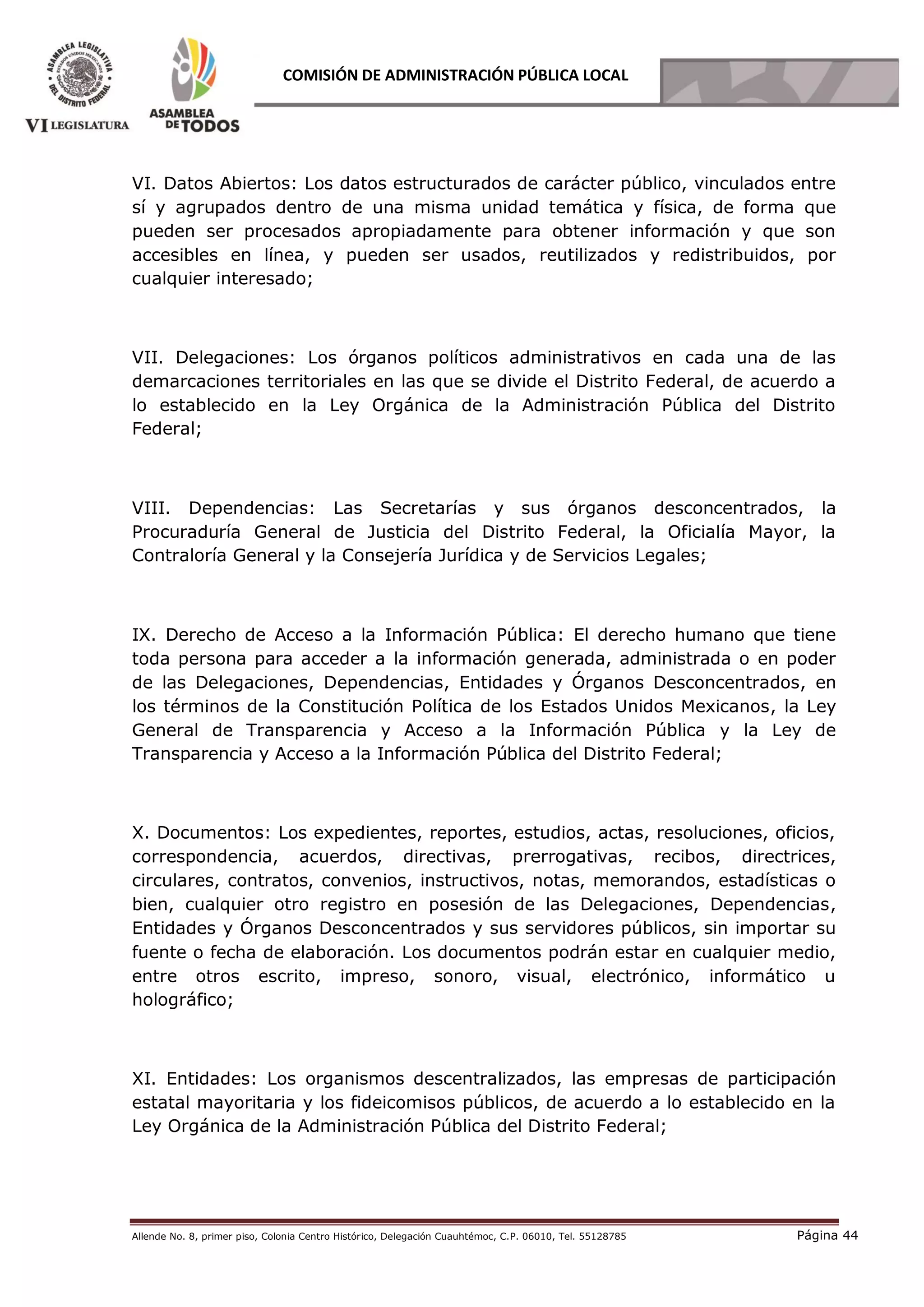 Allende No. 8, primer piso, Colonia Centro Histórico, Delegación Cuauhtémoc, C.P. 06010, Tel. 55128785 Página 44
COMISIÓN DE ADMINISTRACIÓN PÚBLICA LOCAL
VI. Datos Abiertos: Los datos estructurados de carácter público, vinculados entre
sí y agrupados dentro de una misma unidad temática y física, de forma que
pueden ser procesados apropiadamente para obtener información y que son
accesibles en línea, y pueden ser usados, reutilizados y redistribuidos, por
cualquier interesado;
VII. Delegaciones: Los órganos políticos administrativos en cada una de las
demarcaciones territoriales en las que se divide el Distrito Federal, de acuerdo a
lo establecido en la Ley Orgánica de la Administración Pública del Distrito
Federal;
VIII. Dependencias: Las Secretarías y sus órganos desconcentrados, la
Procuraduría General de Justicia del Distrito Federal, la Oficialía Mayor, la
Contraloría General y la Consejería Jurídica y de Servicios Legales;
IX. Derecho de Acceso a la Información Pública: El derecho humano que tiene
toda persona para acceder a la información generada, administrada o en poder
de las Delegaciones, Dependencias, Entidades y Órganos Desconcentrados, en
los términos de la Constitución Política de los Estados Unidos Mexicanos, la Ley
General de Transparencia y Acceso a la Información Pública y la Ley de
Transparencia y Acceso a la Información Pública del Distrito Federal;
X. Documentos: Los expedientes, reportes, estudios, actas, resoluciones, oficios,
correspondencia, acuerdos, directivas, prerrogativas, recibos, directrices,
circulares, contratos, convenios, instructivos, notas, memorandos, estadísticas o
bien, cualquier otro registro en posesión de las Delegaciones, Dependencias,
Entidades y Órganos Desconcentrados y sus servidores públicos, sin importar su
fuente o fecha de elaboración. Los documentos podrán estar en cualquier medio,
entre otros escrito, impreso, sonoro, visual, electrónico, informático u
holográfico;
XI. Entidades: Los organismos descentralizados, las empresas de participación
estatal mayoritaria y los fideicomisos públicos, de acuerdo a lo establecido en la
Ley Orgánica de la Administración Pública del Distrito Federal;
 