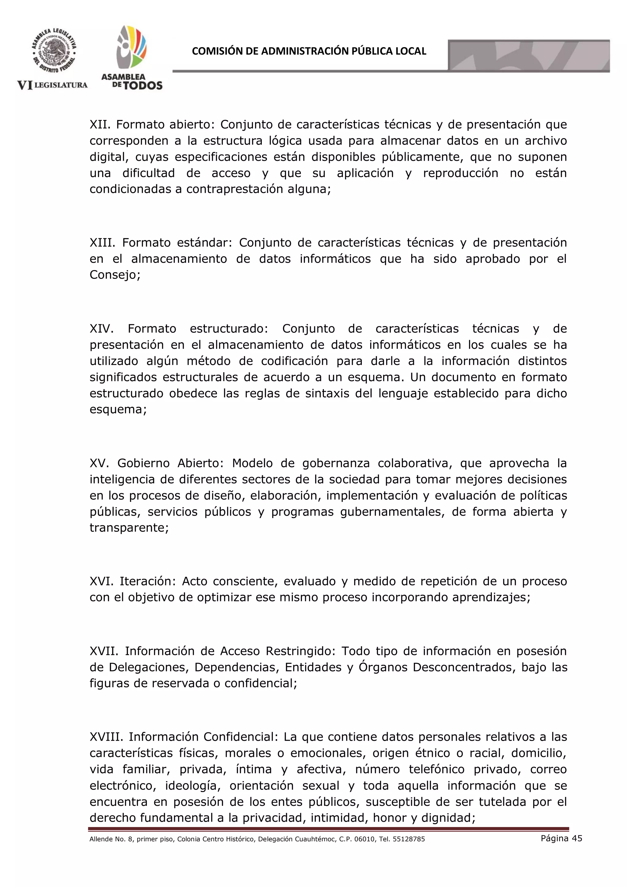 Allende No. 8, primer piso, Colonia Centro Histórico, Delegación Cuauhtémoc, C.P. 06010, Tel. 55128785 Página 45
COMISIÓN DE ADMINISTRACIÓN PÚBLICA LOCAL
XII. Formato abierto: Conjunto de características técnicas y de presentación que
corresponden a la estructura lógica usada para almacenar datos en un archivo
digital, cuyas especificaciones están disponibles públicamente, que no suponen
una dificultad de acceso y que su aplicación y reproducción no están
condicionadas a contraprestación alguna;
XIII. Formato estándar: Conjunto de características técnicas y de presentación
en el almacenamiento de datos informáticos que ha sido aprobado por el
Consejo;
XIV. Formato estructurado: Conjunto de características técnicas y de
presentación en el almacenamiento de datos informáticos en los cuales se ha
utilizado algún método de codificación para darle a la información distintos
significados estructurales de acuerdo a un esquema. Un documento en formato
estructurado obedece las reglas de sintaxis del lenguaje establecido para dicho
esquema;
XV. Gobierno Abierto: Modelo de gobernanza colaborativa, que aprovecha la
inteligencia de diferentes sectores de la sociedad para tomar mejores decisiones
en los procesos de diseño, elaboración, implementación y evaluación de políticas
públicas, servicios públicos y programas gubernamentales, de forma abierta y
transparente;
XVI. Iteración: Acto consciente, evaluado y medido de repetición de un proceso
con el objetivo de optimizar ese mismo proceso incorporando aprendizajes;
XVII. Información de Acceso Restringido: Todo tipo de información en posesión
de Delegaciones, Dependencias, Entidades y Órganos Desconcentrados, bajo las
figuras de reservada o confidencial;
XVIII. Información Confidencial: La que contiene datos personales relativos a las
características físicas, morales o emocionales, origen étnico o racial, domicilio,
vida familiar, privada, íntima y afectiva, número telefónico privado, correo
electrónico, ideología, orientación sexual y toda aquella información que se
encuentra en posesión de los entes públicos, susceptible de ser tutelada por el
derecho fundamental a la privacidad, intimidad, honor y dignidad;
 