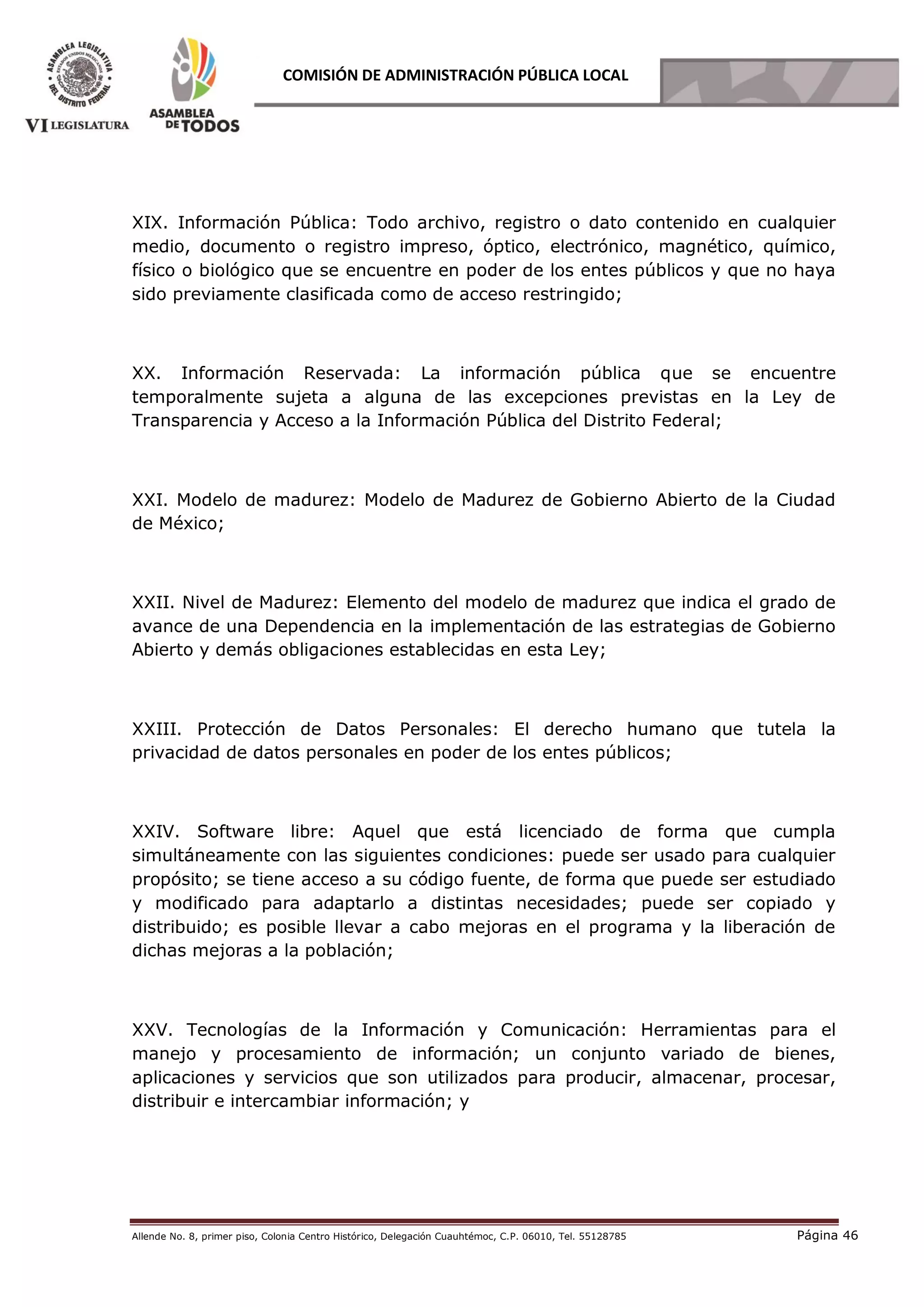 Allende No. 8, primer piso, Colonia Centro Histórico, Delegación Cuauhtémoc, C.P. 06010, Tel. 55128785 Página 46
COMISIÓN DE ADMINISTRACIÓN PÚBLICA LOCAL
XIX. Información Pública: Todo archivo, registro o dato contenido en cualquier
medio, documento o registro impreso, óptico, electrónico, magnético, químico,
físico o biológico que se encuentre en poder de los entes públicos y que no haya
sido previamente clasificada como de acceso restringido;
XX. Información Reservada: La información pública que se encuentre
temporalmente sujeta a alguna de las excepciones previstas en la Ley de
Transparencia y Acceso a la Información Pública del Distrito Federal;
XXI. Modelo de madurez: Modelo de Madurez de Gobierno Abierto de la Ciudad
de México;
XXII. Nivel de Madurez: Elemento del modelo de madurez que indica el grado de
avance de una Dependencia en la implementación de las estrategias de Gobierno
Abierto y demás obligaciones establecidas en esta Ley;
XXIII. Protección de Datos Personales: El derecho humano que tutela la
privacidad de datos personales en poder de los entes públicos;
XXIV. Software libre: Aquel que está licenciado de forma que cumpla
simultáneamente con las siguientes condiciones: puede ser usado para cualquier
propósito; se tiene acceso a su código fuente, de forma que puede ser estudiado
y modificado para adaptarlo a distintas necesidades; puede ser copiado y
distribuido; es posible llevar a cabo mejoras en el programa y la liberación de
dichas mejoras a la población;
XXV. Tecnologías de la Información y Comunicación: Herramientas para el
manejo y procesamiento de información; un conjunto variado de bienes,
aplicaciones y servicios que son utilizados para producir, almacenar, procesar,
distribuir e intercambiar información; y
 