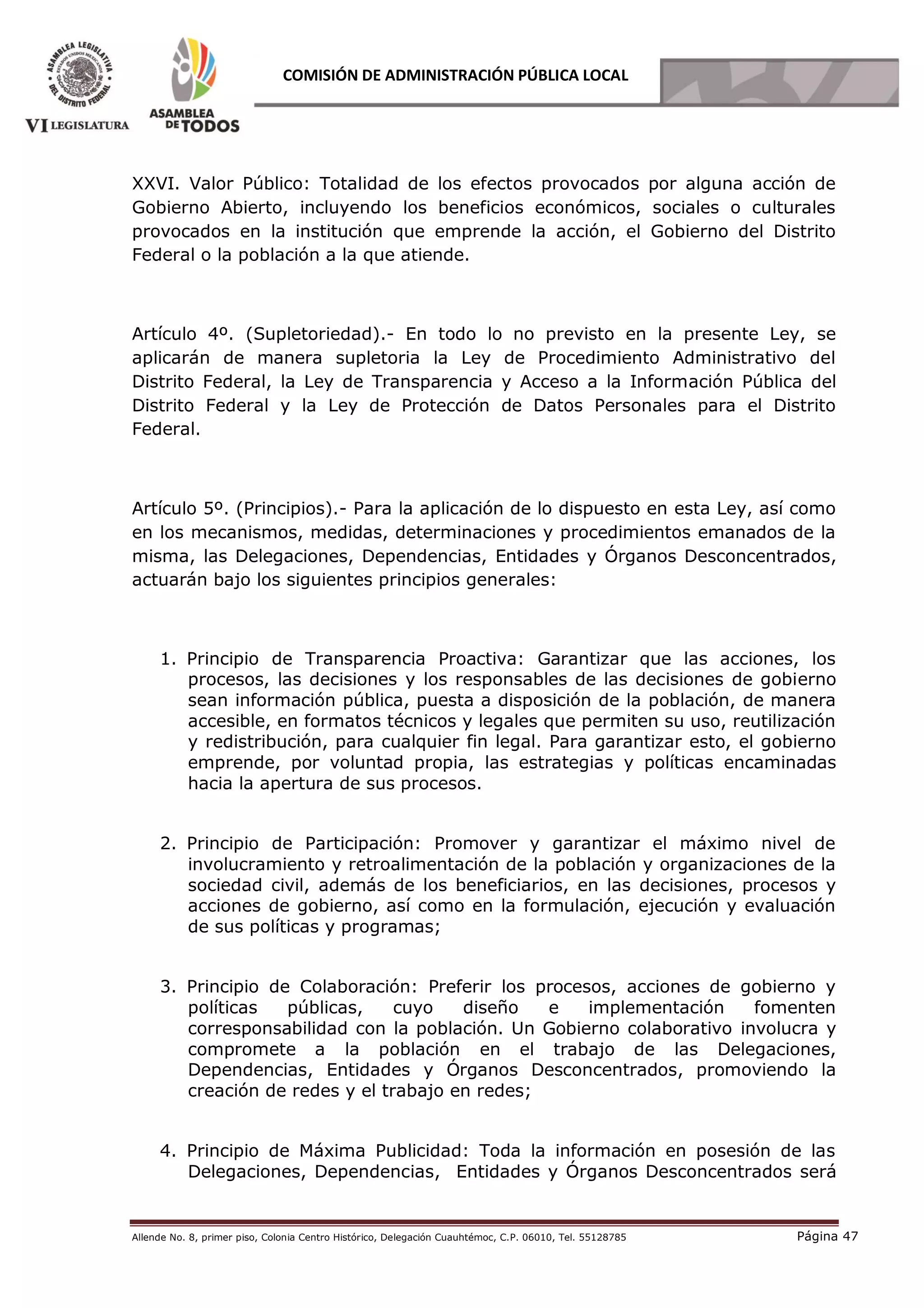 Allende No. 8, primer piso, Colonia Centro Histórico, Delegación Cuauhtémoc, C.P. 06010, Tel. 55128785 Página 47
COMISIÓN DE ADMINISTRACIÓN PÚBLICA LOCAL
XXVI. Valor Público: Totalidad de los efectos provocados por alguna acción de
Gobierno Abierto, incluyendo los beneficios económicos, sociales o culturales
provocados en la institución que emprende la acción, el Gobierno del Distrito
Federal o la población a la que atiende.
Artículo 4º. (Supletoriedad).- En todo lo no previsto en la presente Ley, se
aplicarán de manera supletoria la Ley de Procedimiento Administrativo del
Distrito Federal, la Ley de Transparencia y Acceso a la Información Pública del
Distrito Federal y la Ley de Protección de Datos Personales para el Distrito
Federal.
Artículo 5º. (Principios).- Para la aplicación de lo dispuesto en esta Ley, así como
en los mecanismos, medidas, determinaciones y procedimientos emanados de la
misma, las Delegaciones, Dependencias, Entidades y Órganos Desconcentrados,
actuarán bajo los siguientes principios generales:
1. Principio de Transparencia Proactiva: Garantizar que las acciones, los
procesos, las decisiones y los responsables de las decisiones de gobierno
sean información pública, puesta a disposición de la población, de manera
accesible, en formatos técnicos y legales que permiten su uso, reutilización
y redistribución, para cualquier fin legal. Para garantizar esto, el gobierno
emprende, por voluntad propia, las estrategias y políticas encaminadas
hacia la apertura de sus procesos.
2. Principio de Participación: Promover y garantizar el máximo nivel de
involucramiento y retroalimentación de la población y organizaciones de la
sociedad civil, además de los beneficiarios, en las decisiones, procesos y
acciones de gobierno, así como en la formulación, ejecución y evaluación
de sus políticas y programas;
3. Principio de Colaboración: Preferir los procesos, acciones de gobierno y
políticas públicas, cuyo diseño e implementación fomenten
corresponsabilidad con la población. Un Gobierno colaborativo involucra y
compromete a la población en el trabajo de las Delegaciones,
Dependencias, Entidades y Órganos Desconcentrados, promoviendo la
creación de redes y el trabajo en redes;
4. Principio de Máxima Publicidad: Toda la información en posesión de las
Delegaciones, Dependencias, Entidades y Órganos Desconcentrados será
 