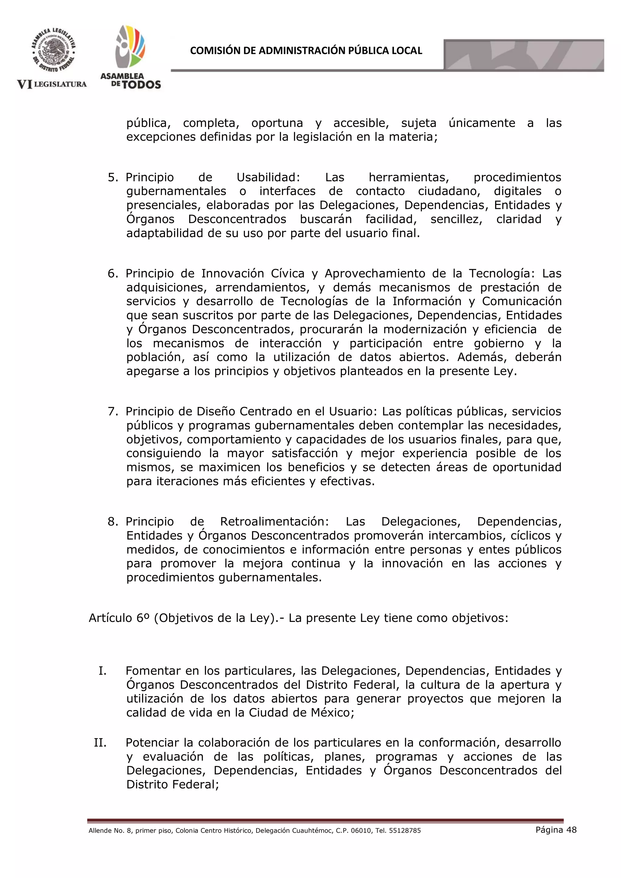 Allende No. 8, primer piso, Colonia Centro Histórico, Delegación Cuauhtémoc, C.P. 06010, Tel. 55128785 Página 48
COMISIÓN DE ADMINISTRACIÓN PÚBLICA LOCAL
pública, completa, oportuna y accesible, sujeta únicamente a las
excepciones definidas por la legislación en la materia;
5. Principio de Usabilidad: Las herramientas, procedimientos
gubernamentales o interfaces de contacto ciudadano, digitales o
presenciales, elaboradas por las Delegaciones, Dependencias, Entidades y
Órganos Desconcentrados buscarán facilidad, sencillez, claridad y
adaptabilidad de su uso por parte del usuario final.
6. Principio de Innovación Cívica y Aprovechamiento de la Tecnología: Las
adquisiciones, arrendamientos, y demás mecanismos de prestación de
servicios y desarrollo de Tecnologías de la Información y Comunicación
que sean suscritos por parte de las Delegaciones, Dependencias, Entidades
y Órganos Desconcentrados, procurarán la modernización y eficiencia de
los mecanismos de interacción y participación entre gobierno y la
población, así como la utilización de datos abiertos. Además, deberán
apegarse a los principios y objetivos planteados en la presente Ley.
7. Principio de Diseño Centrado en el Usuario: Las políticas públicas, servicios
públicos y programas gubernamentales deben contemplar las necesidades,
objetivos, comportamiento y capacidades de los usuarios finales, para que,
consiguiendo la mayor satisfacción y mejor experiencia posible de los
mismos, se maximicen los beneficios y se detecten áreas de oportunidad
para iteraciones más eficientes y efectivas.
8. Principio de Retroalimentación: Las Delegaciones, Dependencias,
Entidades y Órganos Desconcentrados promoverán intercambios, cíclicos y
medidos, de conocimientos e información entre personas y entes públicos
para promover la mejora continua y la innovación en las acciones y
procedimientos gubernamentales.
Artículo 6º (Objetivos de la Ley).- La presente Ley tiene como objetivos:
I. Fomentar en los particulares, las Delegaciones, Dependencias, Entidades y
Órganos Desconcentrados del Distrito Federal, la cultura de la apertura y
utilización de los datos abiertos para generar proyectos que mejoren la
calidad de vida en la Ciudad de México;
II. Potenciar la colaboración de los particulares en la conformación, desarrollo
y evaluación de las políticas, planes, programas y acciones de las
Delegaciones, Dependencias, Entidades y Órganos Desconcentrados del
Distrito Federal;
 