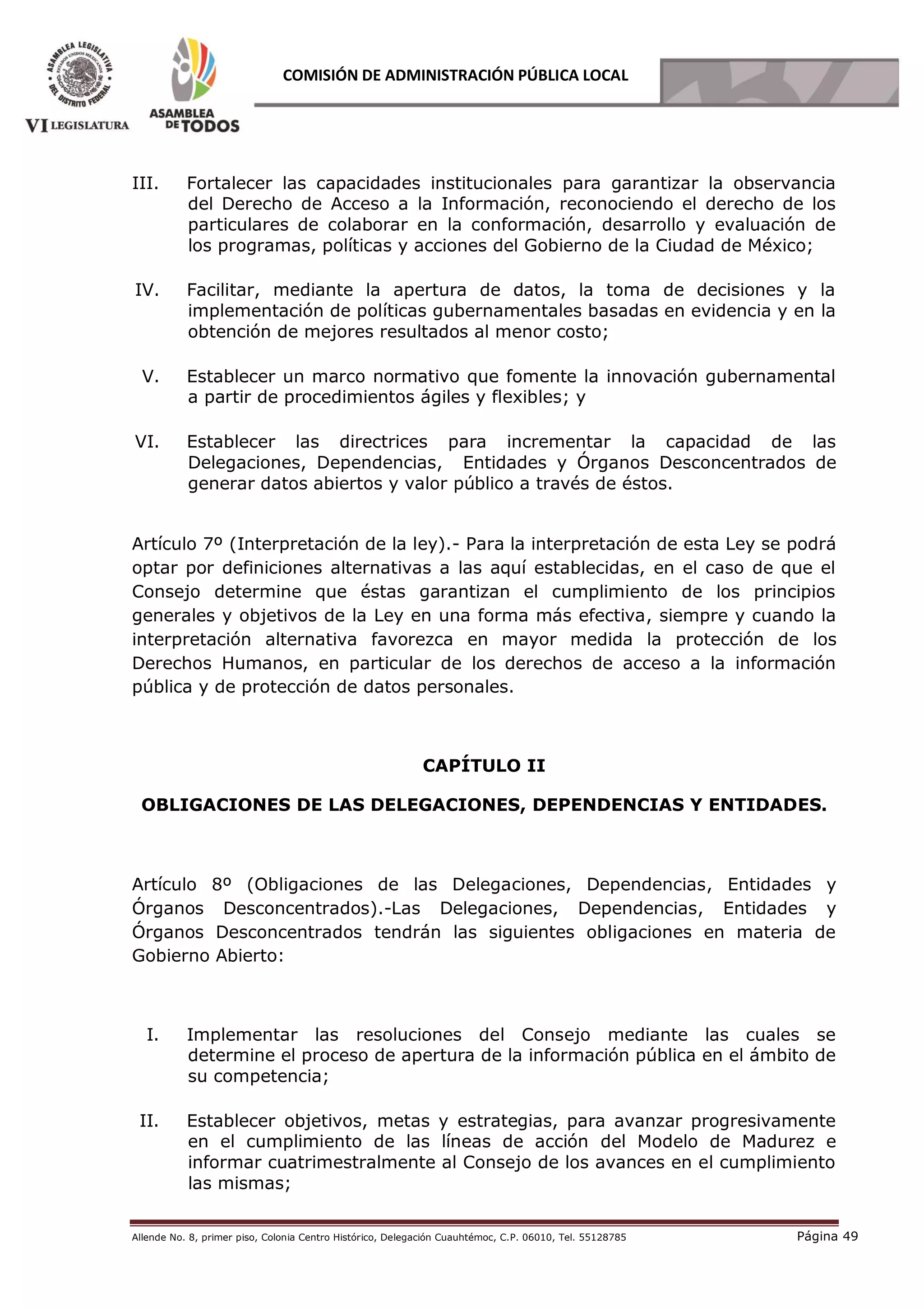 Allende No. 8, primer piso, Colonia Centro Histórico, Delegación Cuauhtémoc, C.P. 06010, Tel. 55128785 Página 49
COMISIÓN DE ADMINISTRACIÓN PÚBLICA LOCAL
III. Fortalecer las capacidades institucionales para garantizar la observancia
del Derecho de Acceso a la Información, reconociendo el derecho de los
particulares de colaborar en la conformación, desarrollo y evaluación de
los programas, políticas y acciones del Gobierno de la Ciudad de México;
IV. Facilitar, mediante la apertura de datos, la toma de decisiones y la
implementación de políticas gubernamentales basadas en evidencia y en la
obtención de mejores resultados al menor costo;
V. Establecer un marco normativo que fomente la innovación gubernamental
a partir de procedimientos ágiles y flexibles; y
VI. Establecer las directrices para incrementar la capacidad de las
Delegaciones, Dependencias, Entidades y Órganos Desconcentrados de
generar datos abiertos y valor público a través de éstos.
Artículo 7º (Interpretación de la ley).- Para la interpretación de esta Ley se podrá
optar por definiciones alternativas a las aquí establecidas, en el caso de que el
Consejo determine que éstas garantizan el cumplimiento de los principios
generales y objetivos de la Ley en una forma más efectiva, siempre y cuando la
interpretación alternativa favorezca en mayor medida la protección de los
Derechos Humanos, en particular de los derechos de acceso a la información
pública y de protección de datos personales.
CAPÍTULO II
OBLIGACIONES DE LAS DELEGACIONES, DEPENDENCIAS Y ENTIDADES.
Artículo 8º (Obligaciones de las Delegaciones, Dependencias, Entidades y
Órganos Desconcentrados).-Las Delegaciones, Dependencias, Entidades y
Órganos Desconcentrados tendrán las siguientes obligaciones en materia de
Gobierno Abierto:
I. Implementar las resoluciones del Consejo mediante las cuales se
determine el proceso de apertura de la información pública en el ámbito de
su competencia;
II. Establecer objetivos, metas y estrategias, para avanzar progresivamente
en el cumplimiento de las líneas de acción del Modelo de Madurez e
informar cuatrimestralmente al Consejo de los avances en el cumplimiento
las mismas;
 