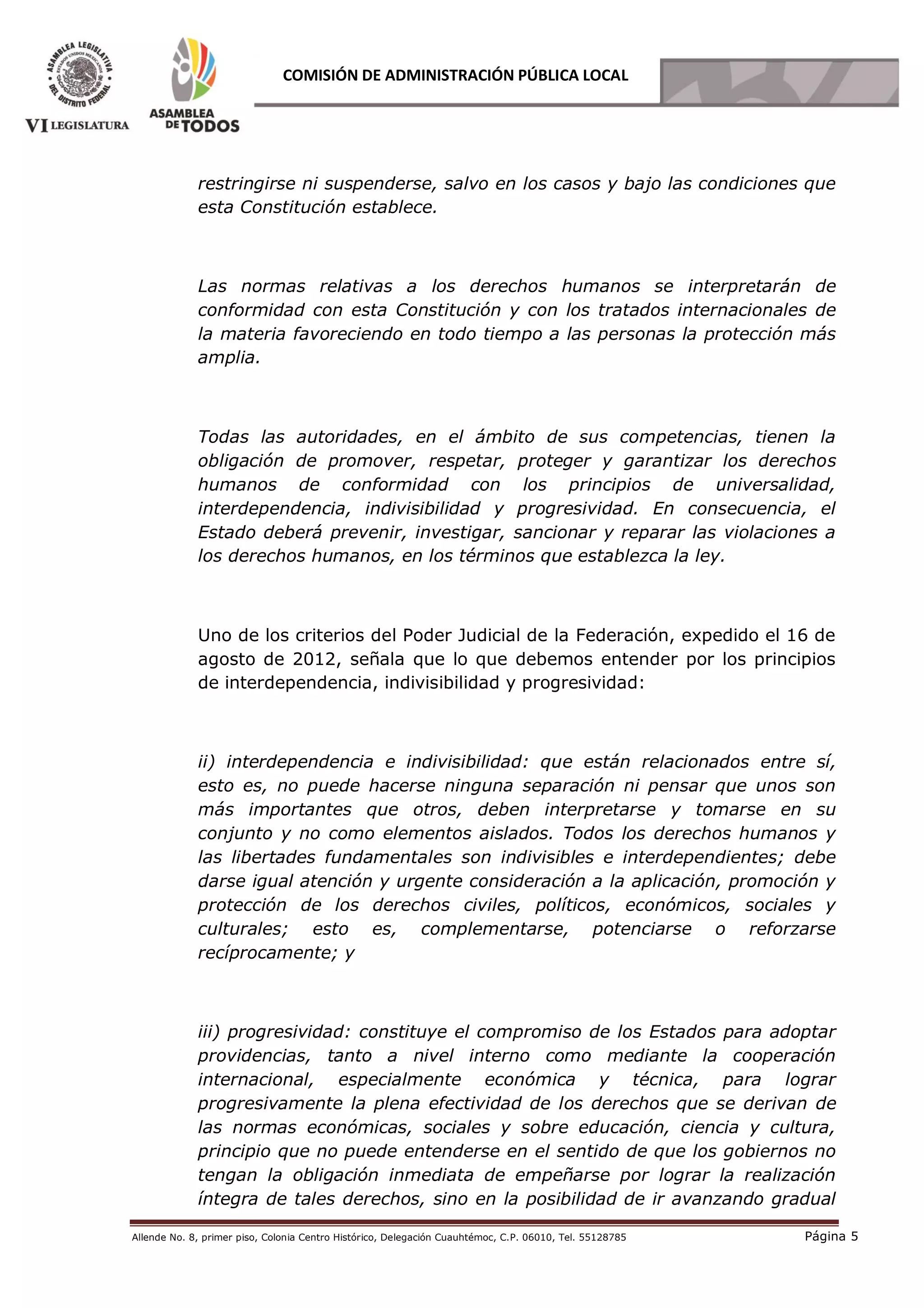 Allende No. 8, primer piso, Colonia Centro Histórico, Delegación Cuauhtémoc, C.P. 06010, Tel. 55128785 Página 5
COMISIÓN DE ADMINISTRACIÓN PÚBLICA LOCAL
restringirse ni suspenderse, salvo en los casos y bajo las condiciones que
esta Constitución establece.
Las normas relativas a los derechos humanos se interpretarán de
conformidad con esta Constitución y con los tratados internacionales de
la materia favoreciendo en todo tiempo a las personas la protección más
amplia.
Todas las autoridades, en el ámbito de sus competencias, tienen la
obligación de promover, respetar, proteger y garantizar los derechos
humanos de conformidad con los principios de universalidad,
interdependencia, indivisibilidad y progresividad. En consecuencia, el
Estado deberá prevenir, investigar, sancionar y reparar las violaciones a
los derechos humanos, en los términos que establezca la ley.
Uno de los criterios del Poder Judicial de la Federación, expedido el 16 de
agosto de 2012, señala que lo que debemos entender por los principios
de interdependencia, indivisibilidad y progresividad:
ii) interdependencia e indivisibilidad: que están relacionados entre sí,
esto es, no puede hacerse ninguna separación ni pensar que unos son
más importantes que otros, deben interpretarse y tomarse en su
conjunto y no como elementos aislados. Todos los derechos humanos y
las libertades fundamentales son indivisibles e interdependientes; debe
darse igual atención y urgente consideración a la aplicación, promoción y
protección de los derechos civiles, políticos, económicos, sociales y
culturales; esto es, complementarse, potenciarse o reforzarse
recíprocamente; y
iii) progresividad: constituye el compromiso de los Estados para adoptar
providencias, tanto a nivel interno como mediante la cooperación
internacional, especialmente económica y técnica, para lograr
progresivamente la plena efectividad de los derechos que se derivan de
las normas económicas, sociales y sobre educación, ciencia y cultura,
principio que no puede entenderse en el sentido de que los gobiernos no
tengan la obligación inmediata de empeñarse por lograr la realización
íntegra de tales derechos, sino en la posibilidad de ir avanzando gradual
 