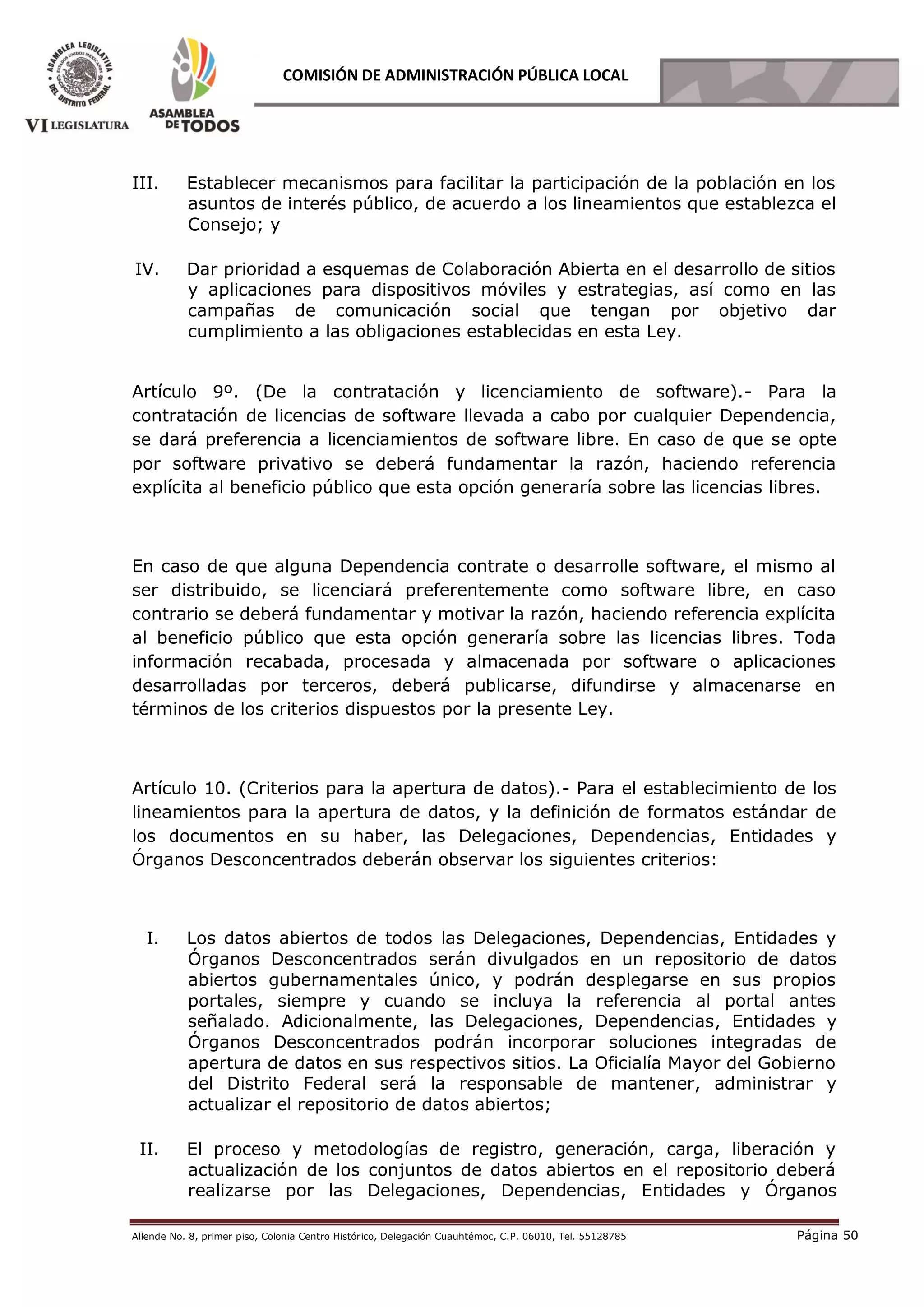 Allende No. 8, primer piso, Colonia Centro Histórico, Delegación Cuauhtémoc, C.P. 06010, Tel. 55128785 Página 50
COMISIÓN DE ADMINISTRACIÓN PÚBLICA LOCAL
III. Establecer mecanismos para facilitar la participación de la población en los
asuntos de interés público, de acuerdo a los lineamientos que establezca el
Consejo; y
IV. Dar prioridad a esquemas de Colaboración Abierta en el desarrollo de sitios
y aplicaciones para dispositivos móviles y estrategias, así como en las
campañas de comunicación social que tengan por objetivo dar
cumplimiento a las obligaciones establecidas en esta Ley.
Artículo 9º. (De la contratación y licenciamiento de software).- Para la
contratación de licencias de software llevada a cabo por cualquier Dependencia,
se dará preferencia a licenciamientos de software libre. En caso de que se opte
por software privativo se deberá fundamentar la razón, haciendo referencia
explícita al beneficio público que esta opción generaría sobre las licencias libres.
En caso de que alguna Dependencia contrate o desarrolle software, el mismo al
ser distribuido, se licenciará preferentemente como software libre, en caso
contrario se deberá fundamentar y motivar la razón, haciendo referencia explícita
al beneficio público que esta opción generaría sobre las licencias libres. Toda
información recabada, procesada y almacenada por software o aplicaciones
desarrolladas por terceros, deberá publicarse, difundirse y almacenarse en
términos de los criterios dispuestos por la presente Ley.
Artículo 10. (Criterios para la apertura de datos).- Para el establecimiento de los
lineamientos para la apertura de datos, y la definición de formatos estándar de
los documentos en su haber, las Delegaciones, Dependencias, Entidades y
Órganos Desconcentrados deberán observar los siguientes criterios:
I. Los datos abiertos de todos las Delegaciones, Dependencias, Entidades y
Órganos Desconcentrados serán divulgados en un repositorio de datos
abiertos gubernamentales único, y podrán desplegarse en sus propios
portales, siempre y cuando se incluya la referencia al portal antes
señalado. Adicionalmente, las Delegaciones, Dependencias, Entidades y
Órganos Desconcentrados podrán incorporar soluciones integradas de
apertura de datos en sus respectivos sitios. La Oficialía Mayor del Gobierno
del Distrito Federal será la responsable de mantener, administrar y
actualizar el repositorio de datos abiertos;
II. El proceso y metodologías de registro, generación, carga, liberación y
actualización de los conjuntos de datos abiertos en el repositorio deberá
realizarse por las Delegaciones, Dependencias, Entidades y Órganos
 