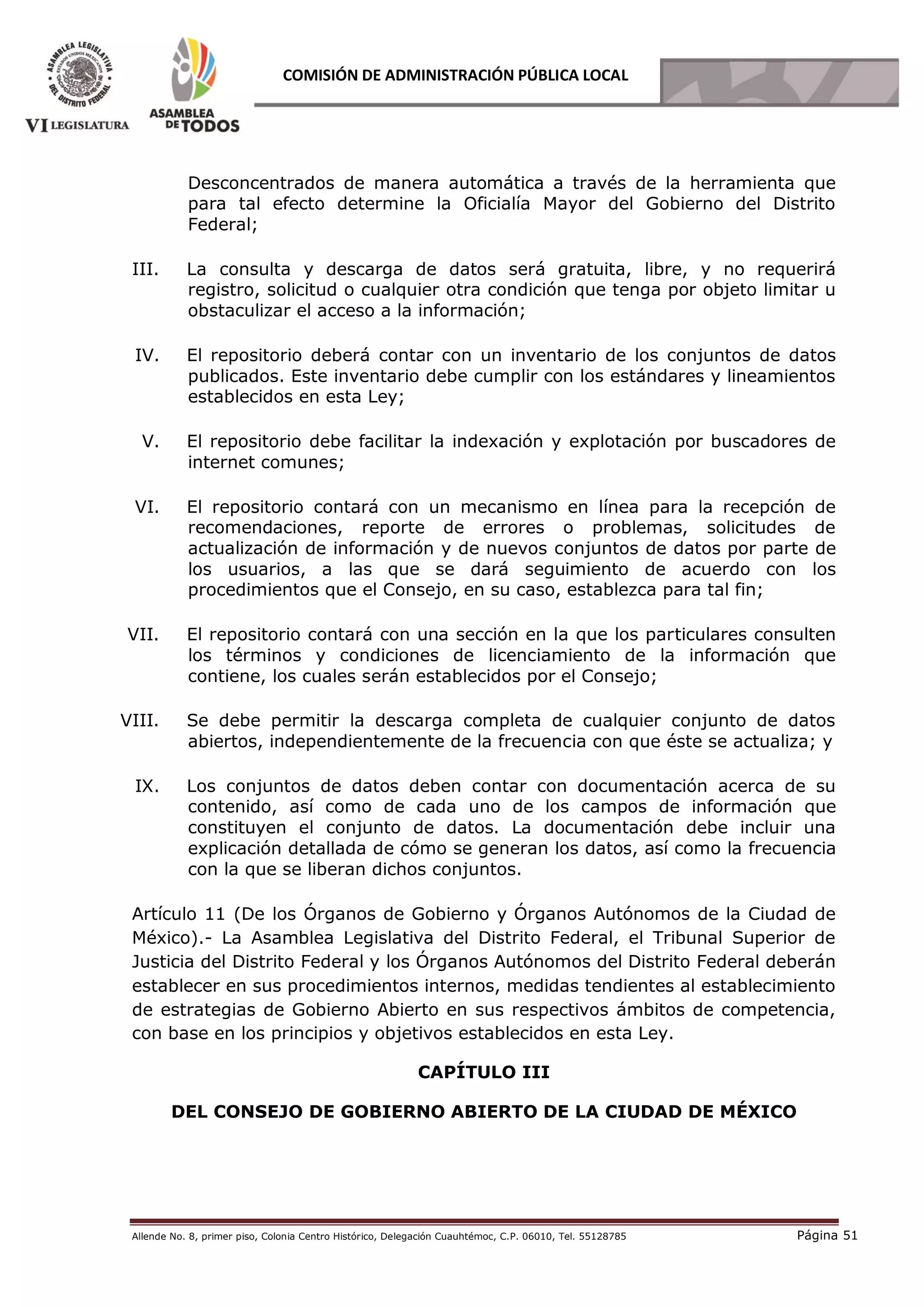 Allende No. 8, primer piso, Colonia Centro Histórico, Delegación Cuauhtémoc, C.P. 06010, Tel. 55128785 Página 51
COMISIÓN DE ADMINISTRACIÓN PÚBLICA LOCAL
Desconcentrados de manera automática a través de la herramienta que
para tal efecto determine la Oficialía Mayor del Gobierno del Distrito
Federal;
III. La consulta y descarga de datos será gratuita, libre, y no requerirá
registro, solicitud o cualquier otra condición que tenga por objeto limitar u
obstaculizar el acceso a la información;
IV. El repositorio deberá contar con un inventario de los conjuntos de datos
publicados. Este inventario debe cumplir con los estándares y lineamientos
establecidos en esta Ley;
V. El repositorio debe facilitar la indexación y explotación por buscadores de
internet comunes;
VI. El repositorio contará con un mecanismo en línea para la recepción de
recomendaciones, reporte de errores o problemas, solicitudes de
actualización de información y de nuevos conjuntos de datos por parte de
los usuarios, a las que se dará seguimiento de acuerdo con los
procedimientos que el Consejo, en su caso, establezca para tal fin;
VII. El repositorio contará con una sección en la que los particulares consulten
los términos y condiciones de licenciamiento de la información que
contiene, los cuales serán establecidos por el Consejo;
VIII. Se debe permitir la descarga completa de cualquier conjunto de datos
abiertos, independientemente de la frecuencia con que éste se actualiza; y
IX. Los conjuntos de datos deben contar con documentación acerca de su
contenido, así como de cada uno de los campos de información que
constituyen el conjunto de datos. La documentación debe incluir una
explicación detallada de cómo se generan los datos, así como la frecuencia
con la que se liberan dichos conjuntos.
Artículo 11 (De los Órganos de Gobierno y Órganos Autónomos de la Ciudad de
México).- La Asamblea Legislativa del Distrito Federal, el Tribunal Superior de
Justicia del Distrito Federal y los Órganos Autónomos del Distrito Federal deberán
establecer en sus procedimientos internos, medidas tendientes al establecimiento
de estrategias de Gobierno Abierto en sus respectivos ámbitos de competencia,
con base en los principios y objetivos establecidos en esta Ley.
CAPÍTULO III
DEL CONSEJO DE GOBIERNO ABIERTO DE LA CIUDAD DE MÉXICO
 