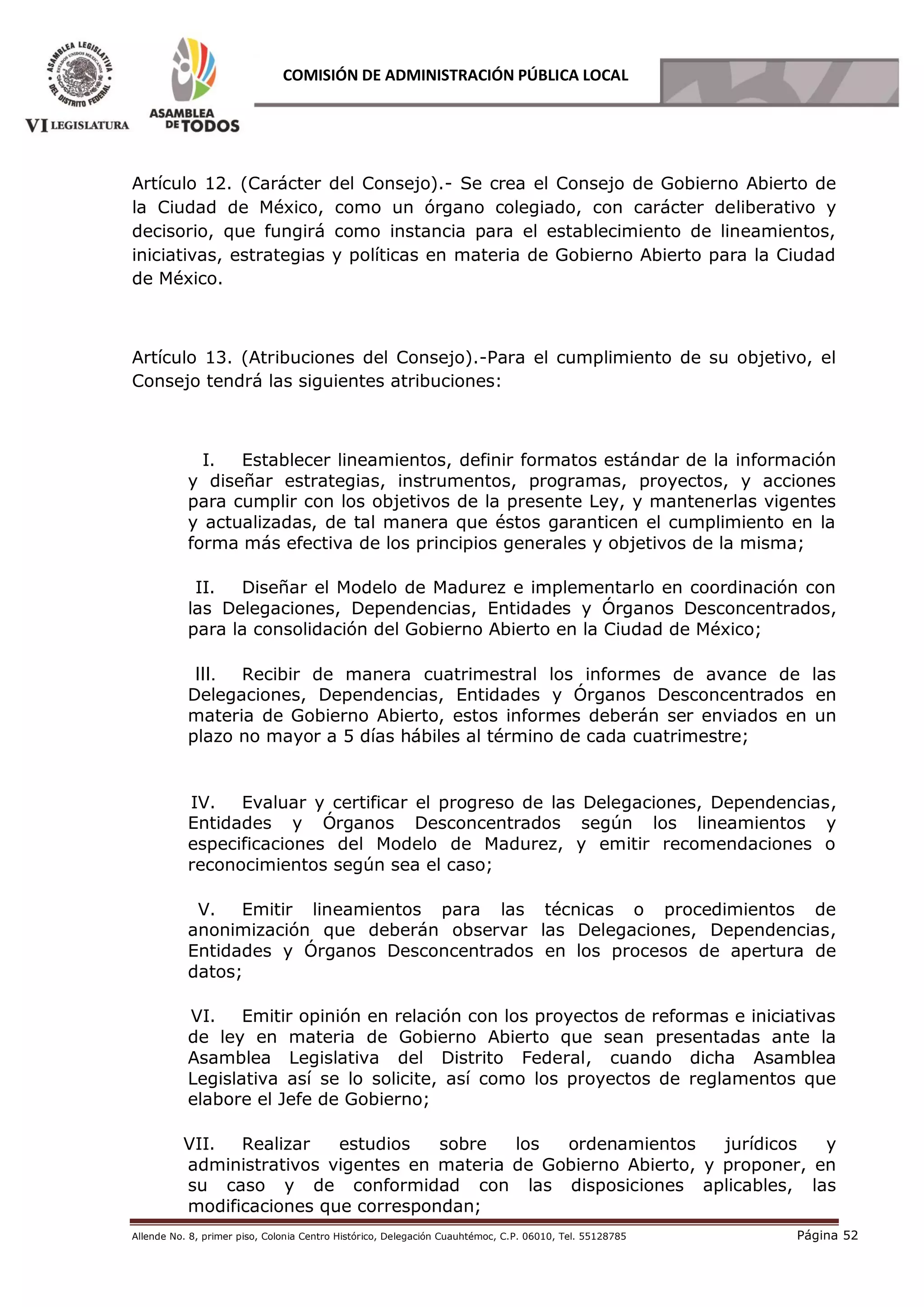 Allende No. 8, primer piso, Colonia Centro Histórico, Delegación Cuauhtémoc, C.P. 06010, Tel. 55128785 Página 52
COMISIÓN DE ADMINISTRACIÓN PÚBLICA LOCAL
Artículo 12. (Carácter del Consejo).- Se crea el Consejo de Gobierno Abierto de
la Ciudad de México, como un órgano colegiado, con carácter deliberativo y
decisorio, que fungirá como instancia para el establecimiento de lineamientos,
iniciativas, estrategias y políticas en materia de Gobierno Abierto para la Ciudad
de México.
Artículo 13. (Atribuciones del Consejo).-Para el cumplimiento de su objetivo, el
Consejo tendrá las siguientes atribuciones:
I. Establecer lineamientos, definir formatos estándar de la información
y diseñar estrategias, instrumentos, programas, proyectos, y acciones
para cumplir con los objetivos de la presente Ley, y mantenerlas vigentes
y actualizadas, de tal manera que éstos garanticen el cumplimiento en la
forma más efectiva de los principios generales y objetivos de la misma;
II. Diseñar el Modelo de Madurez e implementarlo en coordinación con
las Delegaciones, Dependencias, Entidades y Órganos Desconcentrados,
para la consolidación del Gobierno Abierto en la Ciudad de México;
III. Recibir de manera cuatrimestral los informes de avance de las
Delegaciones, Dependencias, Entidades y Órganos Desconcentrados en
materia de Gobierno Abierto, estos informes deberán ser enviados en un
plazo no mayor a 5 días hábiles al término de cada cuatrimestre;
IV. Evaluar y certificar el progreso de las Delegaciones, Dependencias,
Entidades y Órganos Desconcentrados según los lineamientos y
especificaciones del Modelo de Madurez, y emitir recomendaciones o
reconocimientos según sea el caso;
V. Emitir lineamientos para las técnicas o procedimientos de
anonimización que deberán observar las Delegaciones, Dependencias,
Entidades y Órganos Desconcentrados en los procesos de apertura de
datos;
VI. Emitir opinión en relación con los proyectos de reformas e iniciativas
de ley en materia de Gobierno Abierto que sean presentadas ante la
Asamblea Legislativa del Distrito Federal, cuando dicha Asamblea
Legislativa así se lo solicite, así como los proyectos de reglamentos que
elabore el Jefe de Gobierno;
VII. Realizar estudios sobre los ordenamientos jurídicos y
administrativos vigentes en materia de Gobierno Abierto, y proponer, en
su caso y de conformidad con las disposiciones aplicables, las
modificaciones que correspondan;
 