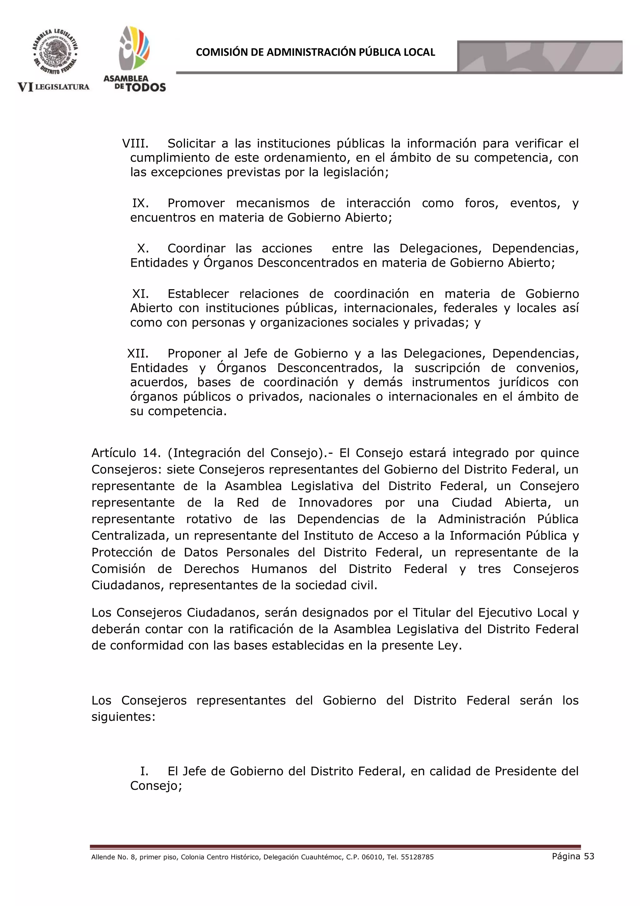 Allende No. 8, primer piso, Colonia Centro Histórico, Delegación Cuauhtémoc, C.P. 06010, Tel. 55128785 Página 53
COMISIÓN DE ADMINISTRACIÓN PÚBLICA LOCAL
VIII. Solicitar a las instituciones públicas la información para verificar el
cumplimiento de este ordenamiento, en el ámbito de su competencia, con
las excepciones previstas por la legislación;
IX. Promover mecanismos de interacción como foros, eventos, y
encuentros en materia de Gobierno Abierto;
X. Coordinar las acciones entre las Delegaciones, Dependencias,
Entidades y Órganos Desconcentrados en materia de Gobierno Abierto;
XI. Establecer relaciones de coordinación en materia de Gobierno
Abierto con instituciones públicas, internacionales, federales y locales así
como con personas y organizaciones sociales y privadas; y
XII. Proponer al Jefe de Gobierno y a las Delegaciones, Dependencias,
Entidades y Órganos Desconcentrados, la suscripción de convenios,
acuerdos, bases de coordinación y demás instrumentos jurídicos con
órganos públicos o privados, nacionales o internacionales en el ámbito de
su competencia.
Artículo 14. (Integración del Consejo).- El Consejo estará integrado por quince
Consejeros: siete Consejeros representantes del Gobierno del Distrito Federal, un
representante de la Asamblea Legislativa del Distrito Federal, un Consejero
representante de la Red de Innovadores por una Ciudad Abierta, un
representante rotativo de las Dependencias de la Administración Pública
Centralizada, un representante del Instituto de Acceso a la Información Pública y
Protección de Datos Personales del Distrito Federal, un representante de la
Comisión de Derechos Humanos del Distrito Federal y tres Consejeros
Ciudadanos, representantes de la sociedad civil.
Los Consejeros Ciudadanos, serán designados por el Titular del Ejecutivo Local y
deberán contar con la ratificación de la Asamblea Legislativa del Distrito Federal
de conformidad con las bases establecidas en la presente Ley.
Los Consejeros representantes del Gobierno del Distrito Federal serán los
siguientes:
I. El Jefe de Gobierno del Distrito Federal, en calidad de Presidente del
Consejo;
 