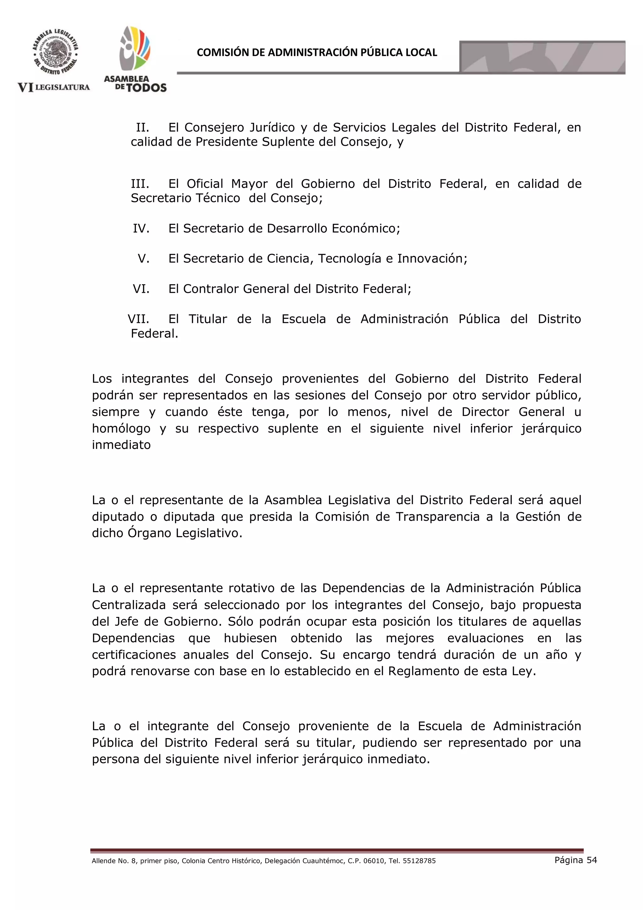 Allende No. 8, primer piso, Colonia Centro Histórico, Delegación Cuauhtémoc, C.P. 06010, Tel. 55128785 Página 54
COMISIÓN DE ADMINISTRACIÓN PÚBLICA LOCAL
II. El Consejero Jurídico y de Servicios Legales del Distrito Federal, en
calidad de Presidente Suplente del Consejo, y
III. El Oficial Mayor del Gobierno del Distrito Federal, en calidad de
Secretario Técnico del Consejo;
IV. El Secretario de Desarrollo Económico;
V. El Secretario de Ciencia, Tecnología e Innovación;
VI. El Contralor General del Distrito Federal;
VII. El Titular de la Escuela de Administración Pública del Distrito
Federal.
Los integrantes del Consejo provenientes del Gobierno del Distrito Federal
podrán ser representados en las sesiones del Consejo por otro servidor público,
siempre y cuando éste tenga, por lo menos, nivel de Director General u
homólogo y su respectivo suplente en el siguiente nivel inferior jerárquico
inmediato
La o el representante de la Asamblea Legislativa del Distrito Federal será aquel
diputado o diputada que presida la Comisión de Transparencia a la Gestión de
dicho Órgano Legislativo.
La o el representante rotativo de las Dependencias de la Administración Pública
Centralizada será seleccionado por los integrantes del Consejo, bajo propuesta
del Jefe de Gobierno. Sólo podrán ocupar esta posición los titulares de aquellas
Dependencias que hubiesen obtenido las mejores evaluaciones en las
certificaciones anuales del Consejo. Su encargo tendrá duración de un año y
podrá renovarse con base en lo establecido en el Reglamento de esta Ley.
La o el integrante del Consejo proveniente de la Escuela de Administración
Pública del Distrito Federal será su titular, pudiendo ser representado por una
persona del siguiente nivel inferior jerárquico inmediato.
 