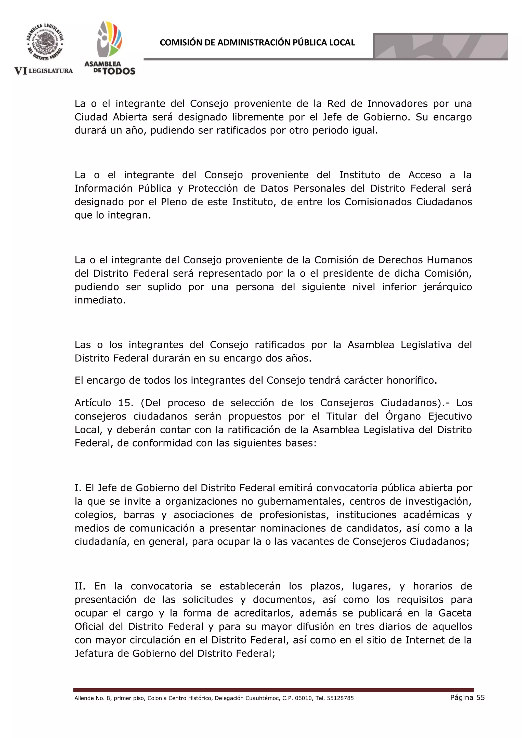 Allende No. 8, primer piso, Colonia Centro Histórico, Delegación Cuauhtémoc, C.P. 06010, Tel. 55128785 Página 55
COMISIÓN DE ADMINISTRACIÓN PÚBLICA LOCAL
La o el integrante del Consejo proveniente de la Red de Innovadores por una
Ciudad Abierta será designado libremente por el Jefe de Gobierno. Su encargo
durará un año, pudiendo ser ratificados por otro periodo igual.
La o el integrante del Consejo proveniente del Instituto de Acceso a la
Información Pública y Protección de Datos Personales del Distrito Federal será
designado por el Pleno de este Instituto, de entre los Comisionados Ciudadanos
que lo integran.
La o el integrante del Consejo proveniente de la Comisión de Derechos Humanos
del Distrito Federal será representado por la o el presidente de dicha Comisión,
pudiendo ser suplido por una persona del siguiente nivel inferior jerárquico
inmediato.
Las o los integrantes del Consejo ratificados por la Asamblea Legislativa del
Distrito Federal durarán en su encargo dos años.
El encargo de todos los integrantes del Consejo tendrá carácter honorífico.
Artículo 15. (Del proceso de selección de los Consejeros Ciudadanos).- Los
consejeros ciudadanos serán propuestos por el Titular del Órgano Ejecutivo
Local, y deberán contar con la ratificación de la Asamblea Legislativa del Distrito
Federal, de conformidad con las siguientes bases:
I. El Jefe de Gobierno del Distrito Federal emitirá convocatoria pública abierta por
la que se invite a organizaciones no gubernamentales, centros de investigación,
colegios, barras y asociaciones de profesionistas, instituciones académicas y
medios de comunicación a presentar nominaciones de candidatos, así como a la
ciudadanía, en general, para ocupar la o las vacantes de Consejeros Ciudadanos;
II. En la convocatoria se establecerán los plazos, lugares, y horarios de
presentación de las solicitudes y documentos, así como los requisitos para
ocupar el cargo y la forma de acreditarlos, además se publicará en la Gaceta
Oficial del Distrito Federal y para su mayor difusión en tres diarios de aquellos
con mayor circulación en el Distrito Federal, así como en el sitio de Internet de la
Jefatura de Gobierno del Distrito Federal;
 