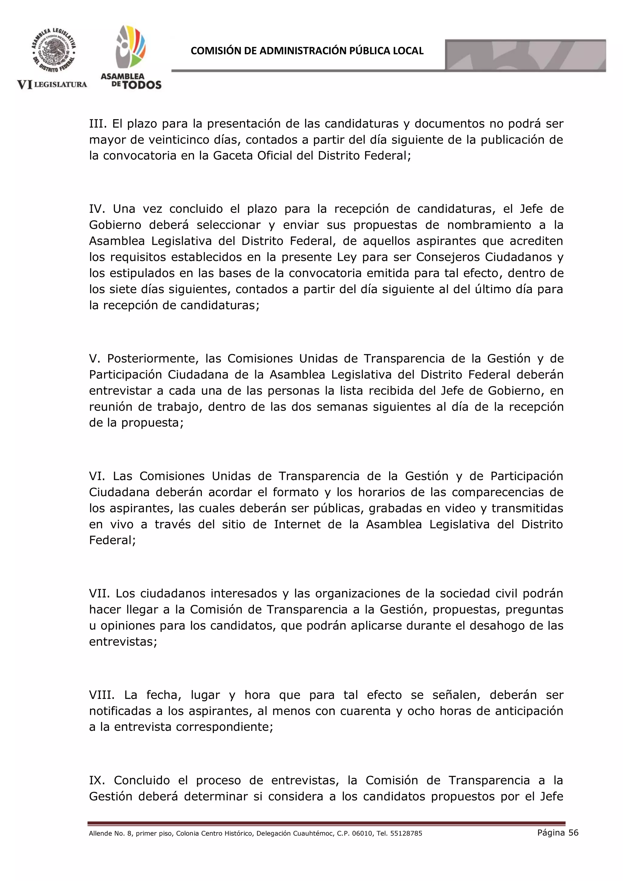 Allende No. 8, primer piso, Colonia Centro Histórico, Delegación Cuauhtémoc, C.P. 06010, Tel. 55128785 Página 56
COMISIÓN DE ADMINISTRACIÓN PÚBLICA LOCAL
III. El plazo para la presentación de las candidaturas y documentos no podrá ser
mayor de veinticinco días, contados a partir del día siguiente de la publicación de
la convocatoria en la Gaceta Oficial del Distrito Federal;
IV. Una vez concluido el plazo para la recepción de candidaturas, el Jefe de
Gobierno deberá seleccionar y enviar sus propuestas de nombramiento a la
Asamblea Legislativa del Distrito Federal, de aquellos aspirantes que acrediten
los requisitos establecidos en la presente Ley para ser Consejeros Ciudadanos y
los estipulados en las bases de la convocatoria emitida para tal efecto, dentro de
los siete días siguientes, contados a partir del día siguiente al del último día para
la recepción de candidaturas;
V. Posteriormente, las Comisiones Unidas de Transparencia de la Gestión y de
Participación Ciudadana de la Asamblea Legislativa del Distrito Federal deberán
entrevistar a cada una de las personas la lista recibida del Jefe de Gobierno, en
reunión de trabajo, dentro de las dos semanas siguientes al día de la recepción
de la propuesta;
VI. Las Comisiones Unidas de Transparencia de la Gestión y de Participación
Ciudadana deberán acordar el formato y los horarios de las comparecencias de
los aspirantes, las cuales deberán ser públicas, grabadas en video y transmitidas
en vivo a través del sitio de Internet de la Asamblea Legislativa del Distrito
Federal;
VII. Los ciudadanos interesados y las organizaciones de la sociedad civil podrán
hacer llegar a la Comisión de Transparencia a la Gestión, propuestas, preguntas
u opiniones para los candidatos, que podrán aplicarse durante el desahogo de las
entrevistas;
VIII. La fecha, lugar y hora que para tal efecto se señalen, deberán ser
notificadas a los aspirantes, al menos con cuarenta y ocho horas de anticipación
a la entrevista correspondiente;
IX. Concluido el proceso de entrevistas, la Comisión de Transparencia a la
Gestión deberá determinar si considera a los candidatos propuestos por el Jefe
 