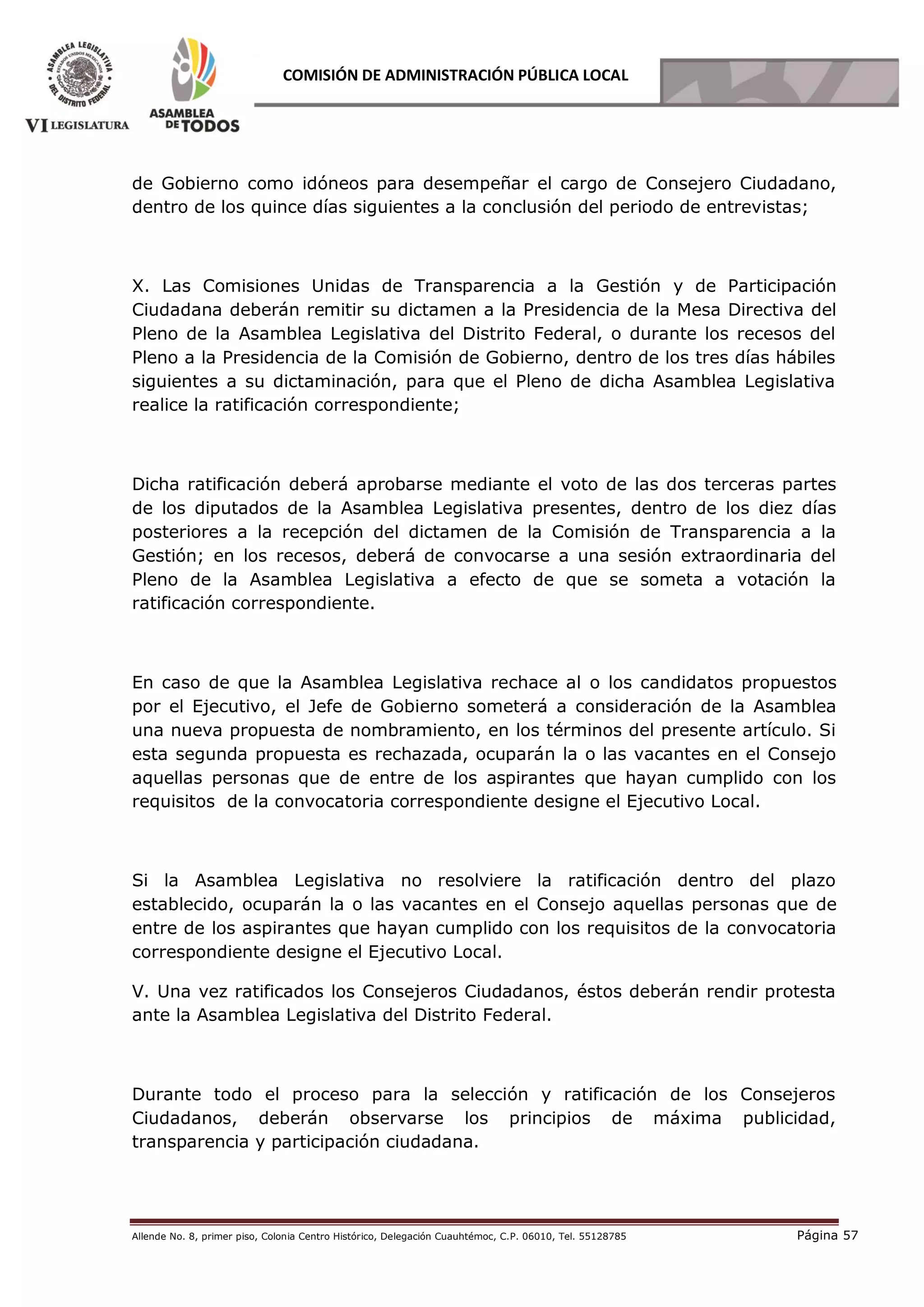 Allende No. 8, primer piso, Colonia Centro Histórico, Delegación Cuauhtémoc, C.P. 06010, Tel. 55128785 Página 57
COMISIÓN DE ADMINISTRACIÓN PÚBLICA LOCAL
de Gobierno como idóneos para desempeñar el cargo de Consejero Ciudadano,
dentro de los quince días siguientes a la conclusión del periodo de entrevistas;
X. Las Comisiones Unidas de Transparencia a la Gestión y de Participación
Ciudadana deberán remitir su dictamen a la Presidencia de la Mesa Directiva del
Pleno de la Asamblea Legislativa del Distrito Federal, o durante los recesos del
Pleno a la Presidencia de la Comisión de Gobierno, dentro de los tres días hábiles
siguientes a su dictaminación, para que el Pleno de dicha Asamblea Legislativa
realice la ratificación correspondiente;
Dicha ratificación deberá aprobarse mediante el voto de las dos terceras partes
de los diputados de la Asamblea Legislativa presentes, dentro de los diez días
posteriores a la recepción del dictamen de la Comisión de Transparencia a la
Gestión; en los recesos, deberá de convocarse a una sesión extraordinaria del
Pleno de la Asamblea Legislativa a efecto de que se someta a votación la
ratificación correspondiente.
En caso de que la Asamblea Legislativa rechace al o los candidatos propuestos
por el Ejecutivo, el Jefe de Gobierno someterá a consideración de la Asamblea
una nueva propuesta de nombramiento, en los términos del presente artículo. Si
esta segunda propuesta es rechazada, ocuparán la o las vacantes en el Consejo
aquellas personas que de entre de los aspirantes que hayan cumplido con los
requisitos de la convocatoria correspondiente designe el Ejecutivo Local.
Si la Asamblea Legislativa no resolviere la ratificación dentro del plazo
establecido, ocuparán la o las vacantes en el Consejo aquellas personas que de
entre de los aspirantes que hayan cumplido con los requisitos de la convocatoria
correspondiente designe el Ejecutivo Local.
V. Una vez ratificados los Consejeros Ciudadanos, éstos deberán rendir protesta
ante la Asamblea Legislativa del Distrito Federal.
Durante todo el proceso para la selección y ratificación de los Consejeros
Ciudadanos, deberán observarse los principios de máxima publicidad,
transparencia y participación ciudadana.
 